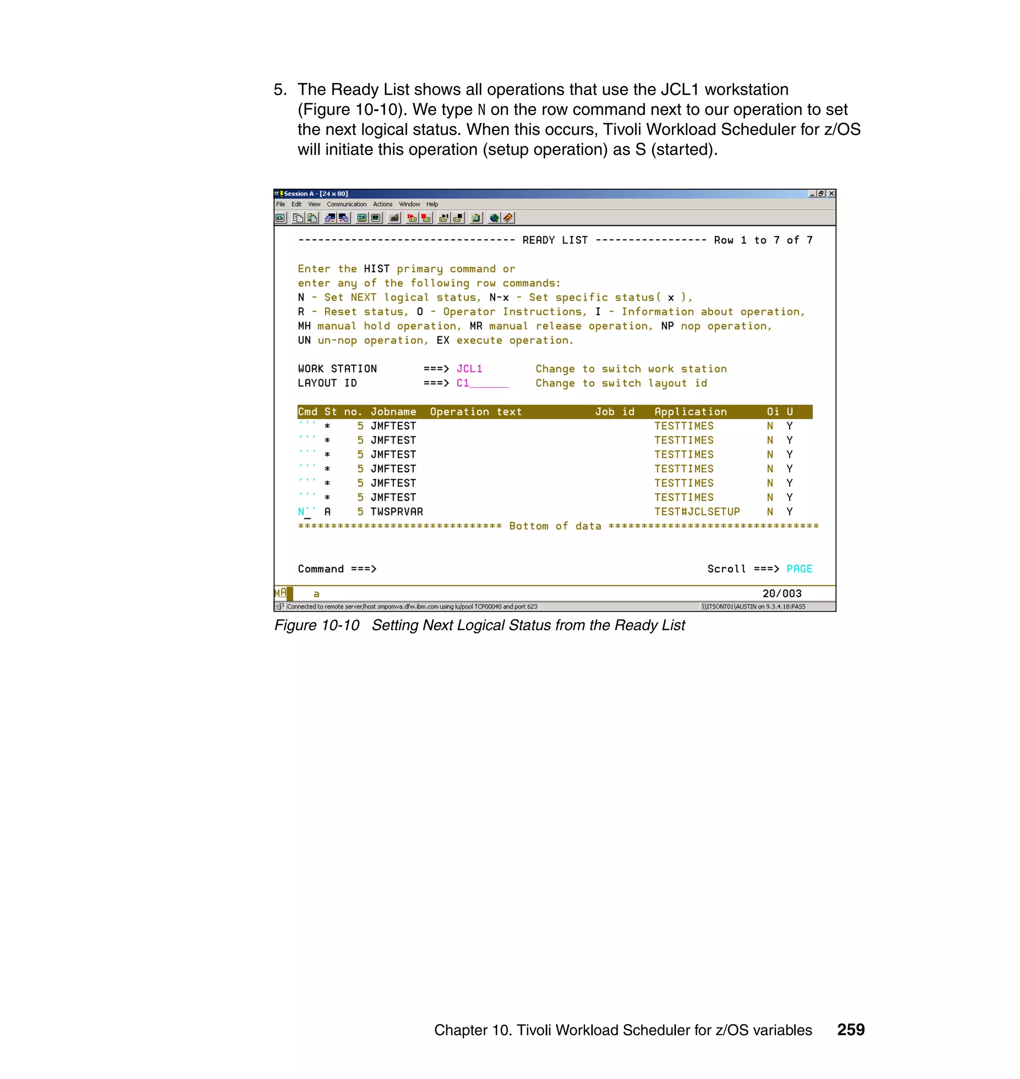 5. The Ready List shows all operations that use the JCL1 workstation
   (Figure 10-10). We type N on the row command next to our operation to set
   the next logical status. When this occurs, Tivoli Workload Scheduler for z/OS
   will initiate this operation (setup operation) as S (started).




Figure 10-10 Setting Next Logical Status from the Ready List




                       Chapter 10. Tivoli Workload Scheduler for z/OS variables   259
 