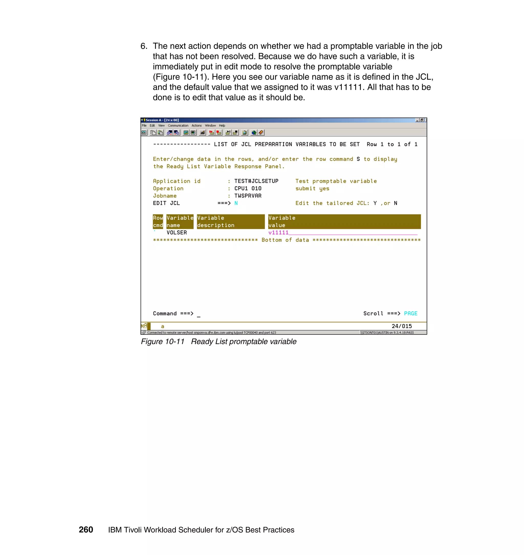 6. The next action depends on whether we had a promptable variable in the job
                  that has not been resolved. Because we do have such a variable, it is
                  immediately put in edit mode to resolve the promptable variable
                  (Figure 10-11). Here you see our variable name as it is defined in the JCL,
                  and the default value that we assigned to it was v11111. All that has to be
                  done is to edit that value as it should be.




               Figure 10-11 Ready List promptable variable




260   IBM Tivoli Workload Scheduler for z/OS Best Practices
 