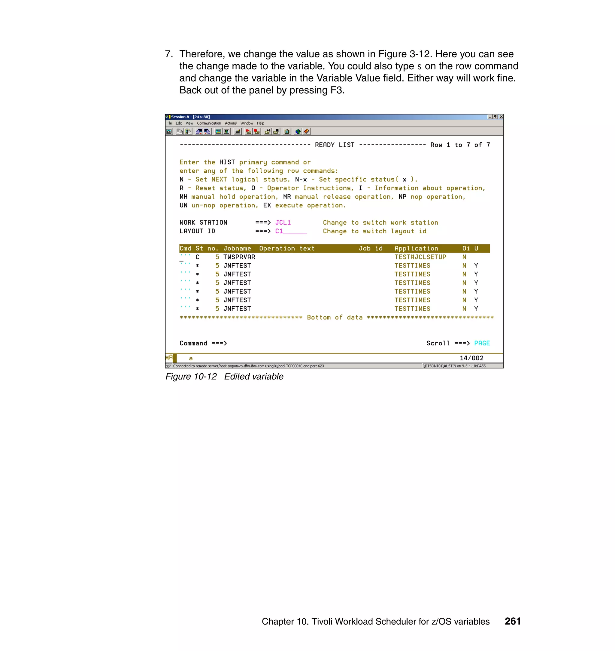 7. Therefore, we change the value as shown in Figure 3-12. Here you can see
   the change made to the variable. You could also type s on the row command
   and change the variable in the Variable Value field. Either way will work fine.
   Back out of the panel by pressing F3.




Figure 10-12 Edited variable




                      Chapter 10. Tivoli Workload Scheduler for z/OS variables   261
 