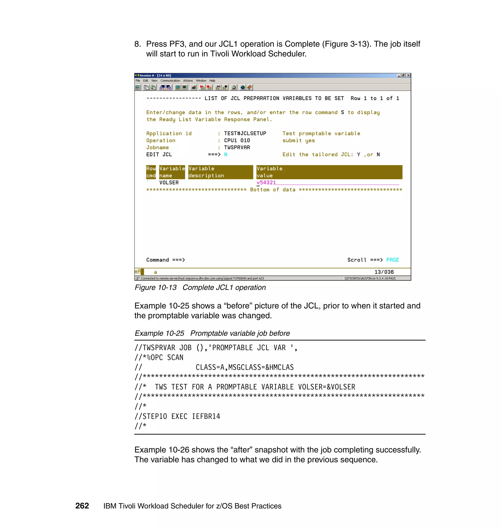 8. Press PF3, and our JCL1 operation is Complete (Figure 3-13). The job itself
                  will start to run in Tivoli Workload Scheduler.




               Figure 10-13 Complete JCL1 operation

               Example 10-25 shows a “before” picture of the JCL, prior to when it started and
               the promptable variable was changed.

               Example 10-25 Promptable variable job before
               //TWSPRVAR JOB (),'PROMPTABLE JCL VAR ',
               //*%OPC SCAN
               //             CLASS=A,MSGCLASS=&HMCLAS
               //*********************************************************************
               //* TWS TEST FOR A PROMPTABLE VARIABLE VOLSER=&VOLSER
               //*********************************************************************
               //*
               //STEP10 EXEC IEFBR14
               //*

               Example 10-26 shows the “after” snapshot with the job completing successfully.
               The variable has changed to what we did in the previous sequence.




262   IBM Tivoli Workload Scheduler for z/OS Best Practices
 