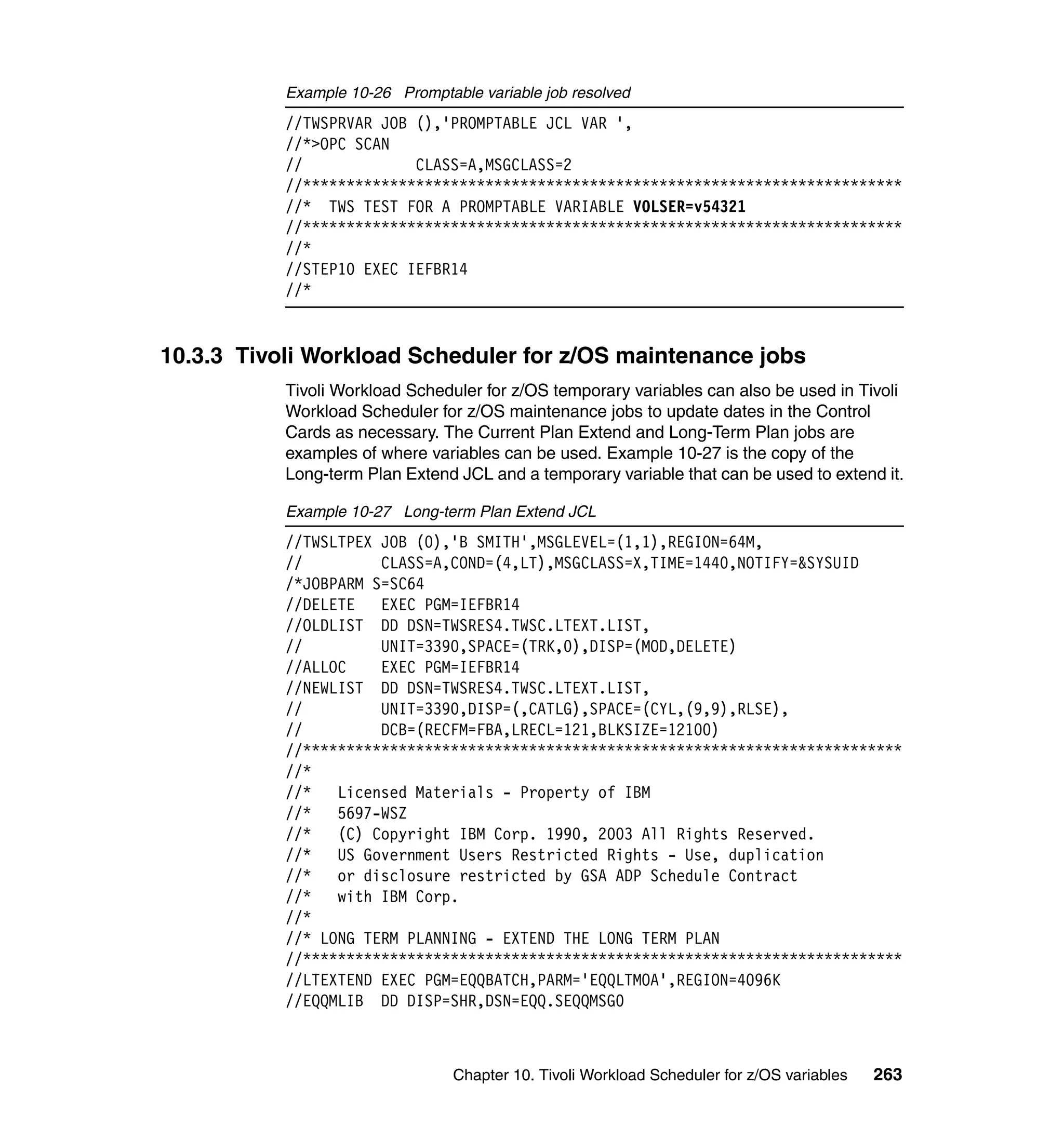 Example 10-26 Promptable variable job resolved
           //TWSPRVAR JOB (),'PROMPTABLE JCL VAR ',
           //*>OPC SCAN
           //             CLASS=A,MSGCLASS=2
           //*********************************************************************
           //* TWS TEST FOR A PROMPTABLE VARIABLE VOLSER=v54321
           //*********************************************************************
           //*
           //STEP10 EXEC IEFBR14
           //*


10.3.3 Tivoli Workload Scheduler for z/OS maintenance jobs
           Tivoli Workload Scheduler for z/OS temporary variables can also be used in Tivoli
           Workload Scheduler for z/OS maintenance jobs to update dates in the Control
           Cards as necessary. The Current Plan Extend and Long-Term Plan jobs are
           examples of where variables can be used. Example 10-27 is the copy of the
           Long-term Plan Extend JCL and a temporary variable that can be used to extend it.

           Example 10-27 Long-term Plan Extend JCL
           //TWSLTPEX JOB (0),'B SMITH',MSGLEVEL=(1,1),REGION=64M,
           //         CLASS=A,COND=(4,LT),MSGCLASS=X,TIME=1440,NOTIFY=&SYSUID
           /*JOBPARM S=SC64
           //DELETE   EXEC PGM=IEFBR14
           //OLDLIST DD DSN=TWSRES4.TWSC.LTEXT.LIST,
           //         UNIT=3390,SPACE=(TRK,0),DISP=(MOD,DELETE)
           //ALLOC    EXEC PGM=IEFBR14
           //NEWLIST DD DSN=TWSRES4.TWSC.LTEXT.LIST,
           //         UNIT=3390,DISP=(,CATLG),SPACE=(CYL,(9,9),RLSE),
           //         DCB=(RECFM=FBA,LRECL=121,BLKSIZE=12100)
           //*********************************************************************
           //*
           //*   Licensed Materials - Property of IBM
           //*   5697-WSZ
           //*   (C) Copyright IBM Corp. 1990, 2003 All Rights Reserved.
           //*   US Government Users Restricted Rights - Use, duplication
           //*   or disclosure restricted by GSA ADP Schedule Contract
           //*   with IBM Corp.
           //*
           //* LONG TERM PLANNING - EXTEND THE LONG TERM PLAN
           //*********************************************************************
           //LTEXTEND EXEC PGM=EQQBATCH,PARM='EQQLTMOA',REGION=4096K
           //EQQMLIB DD DISP=SHR,DSN=EQQ.SEQQMSG0



                                 Chapter 10. Tivoli Workload Scheduler for z/OS variables   263
 