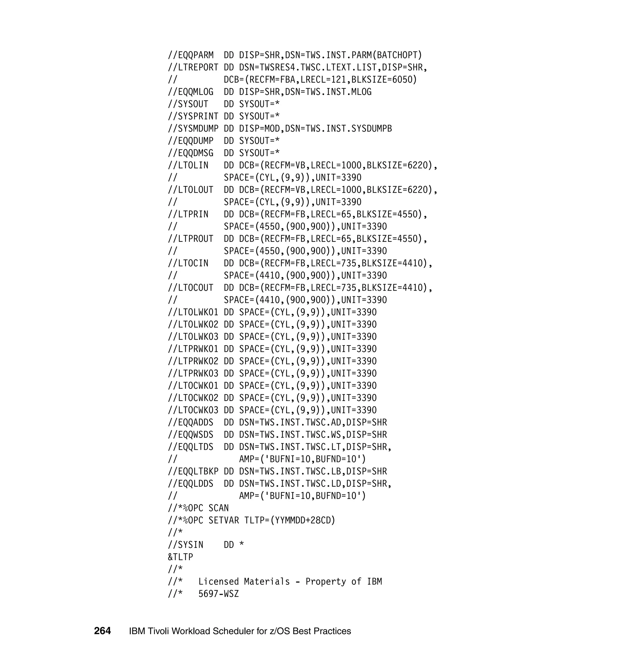 //EQQPARM DD DISP=SHR,DSN=TWS.INST.PARM(BATCHOPT)
               //LTREPORT DD DSN=TWSRES4.TWSC.LTEXT.LIST,DISP=SHR,
               //         DCB=(RECFM=FBA,LRECL=121,BLKSIZE=6050)
               //EQQMLOG DD DISP=SHR,DSN=TWS.INST.MLOG
               //SYSOUT   DD SYSOUT=*
               //SYSPRINT DD SYSOUT=*
               //SYSMDUMP DD DISP=MOD,DSN=TWS.INST.SYSDUMPB
               //EQQDUMP DD SYSOUT=*
               //EQQDMSG DD SYSOUT=*
               //LTOLIN   DD DCB=(RECFM=VB,LRECL=1000,BLKSIZE=6220),
               //         SPACE=(CYL,(9,9)),UNIT=3390
               //LTOLOUT DD DCB=(RECFM=VB,LRECL=1000,BLKSIZE=6220),
               //         SPACE=(CYL,(9,9)),UNIT=3390
               //LTPRIN   DD DCB=(RECFM=FB,LRECL=65,BLKSIZE=4550),
               //         SPACE=(4550,(900,900)),UNIT=3390
               //LTPROUT DD DCB=(RECFM=FB,LRECL=65,BLKSIZE=4550),
               //         SPACE=(4550,(900,900)),UNIT=3390
               //LTOCIN   DD DCB=(RECFM=FB,LRECL=735,BLKSIZE=4410),
               //         SPACE=(4410,(900,900)),UNIT=3390
               //LTOCOUT DD DCB=(RECFM=FB,LRECL=735,BLKSIZE=4410),
               //         SPACE=(4410,(900,900)),UNIT=3390
               //LTOLWK01 DD SPACE=(CYL,(9,9)),UNIT=3390
               //LTOLWK02 DD SPACE=(CYL,(9,9)),UNIT=3390
               //LTOLWK03 DD SPACE=(CYL,(9,9)),UNIT=3390
               //LTPRWK01 DD SPACE=(CYL,(9,9)),UNIT=3390
               //LTPRWK02 DD SPACE=(CYL,(9,9)),UNIT=3390
               //LTPRWK03 DD SPACE=(CYL,(9,9)),UNIT=3390
               //LTOCWK01 DD SPACE=(CYL,(9,9)),UNIT=3390
               //LTOCWK02 DD SPACE=(CYL,(9,9)),UNIT=3390
               //LTOCWK03 DD SPACE=(CYL,(9,9)),UNIT=3390
               //EQQADDS DD DSN=TWS.INST.TWSC.AD,DISP=SHR
               //EQQWSDS DD DSN=TWS.INST.TWSC.WS,DISP=SHR
               //EQQLTDS DD DSN=TWS.INST.TWSC.LT,DISP=SHR,
               //             AMP=('BUFNI=10,BUFND=10')
               //EQQLTBKP DD DSN=TWS.INST.TWSC.LB,DISP=SHR
               //EQQLDDS DD DSN=TWS.INST.TWSC.LD,DISP=SHR,
               //             AMP=('BUFNI=10,BUFND=10')
               //*%OPC SCAN
               //*%OPC SETVAR TLTP=(YYMMDD+28CD)
               //*
               //SYSIN    DD *
               &TLTP
               //*
               //*   Licensed Materials - Property of IBM
               //*   5697-WSZ


264   IBM Tivoli Workload Scheduler for z/OS Best Practices
 