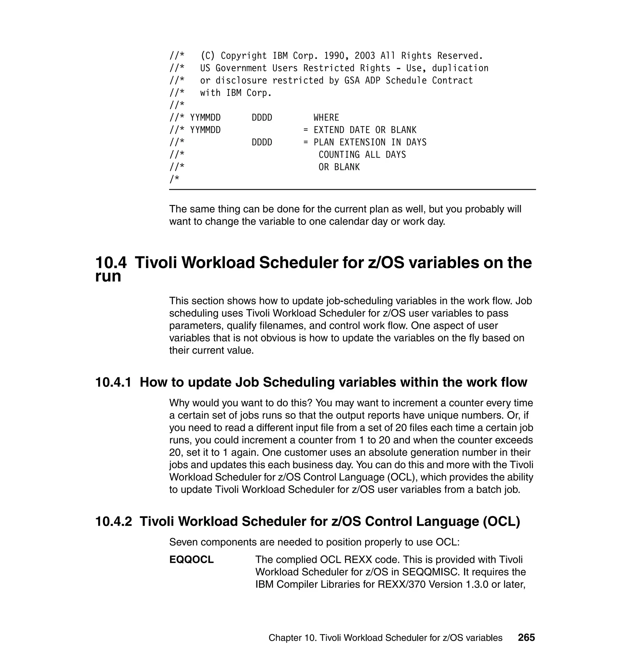 //*   (C) Copyright IBM Corp. 1990, 2003 All Rights Reserved.
           //*   US Government Users Restricted Rights - Use, duplication
           //*   or disclosure restricted by GSA ADP Schedule Contract
           //*   with IBM Corp.
           //*
           //* YYMMDD      DDDD        WHERE
           //* YYMMDD                = EXTEND DATE OR BLANK
           //*             DDDD      = PLAN EXTENSION IN DAYS
           //*                          COUNTING ALL DAYS
           //*                          OR BLANK
           /*

           The same thing can be done for the current plan as well, but you probably will
           want to change the variable to one calendar day or work day.



10.4 Tivoli Workload Scheduler for z/OS variables on the
run
           This section shows how to update job-scheduling variables in the work flow. Job
           scheduling uses Tivoli Workload Scheduler for z/OS user variables to pass
           parameters, qualify filenames, and control work flow. One aspect of user
           variables that is not obvious is how to update the variables on the fly based on
           their current value.


10.4.1 How to update Job Scheduling variables within the work flow
           Why would you want to do this? You may want to increment a counter every time
           a certain set of jobs runs so that the output reports have unique numbers. Or, if
           you need to read a different input file from a set of 20 files each time a certain job
           runs, you could increment a counter from 1 to 20 and when the counter exceeds
           20, set it to 1 again. One customer uses an absolute generation number in their
           jobs and updates this each business day. You can do this and more with the Tivoli
           Workload Scheduler for z/OS Control Language (OCL), which provides the ability
           to update Tivoli Workload Scheduler for z/OS user variables from a batch job.


10.4.2 Tivoli Workload Scheduler for z/OS Control Language (OCL)
           Seven components are needed to position properly to use OCL:
           EQQOCL              The complied OCL REXX code. This is provided with Tivoli
                               Workload Scheduler for z/OS in SEQQMISC. It requires the
                               IBM Compiler Libraries for REXX/370 Version 1.3.0 or later,




                                  Chapter 10. Tivoli Workload Scheduler for z/OS variables   265
 