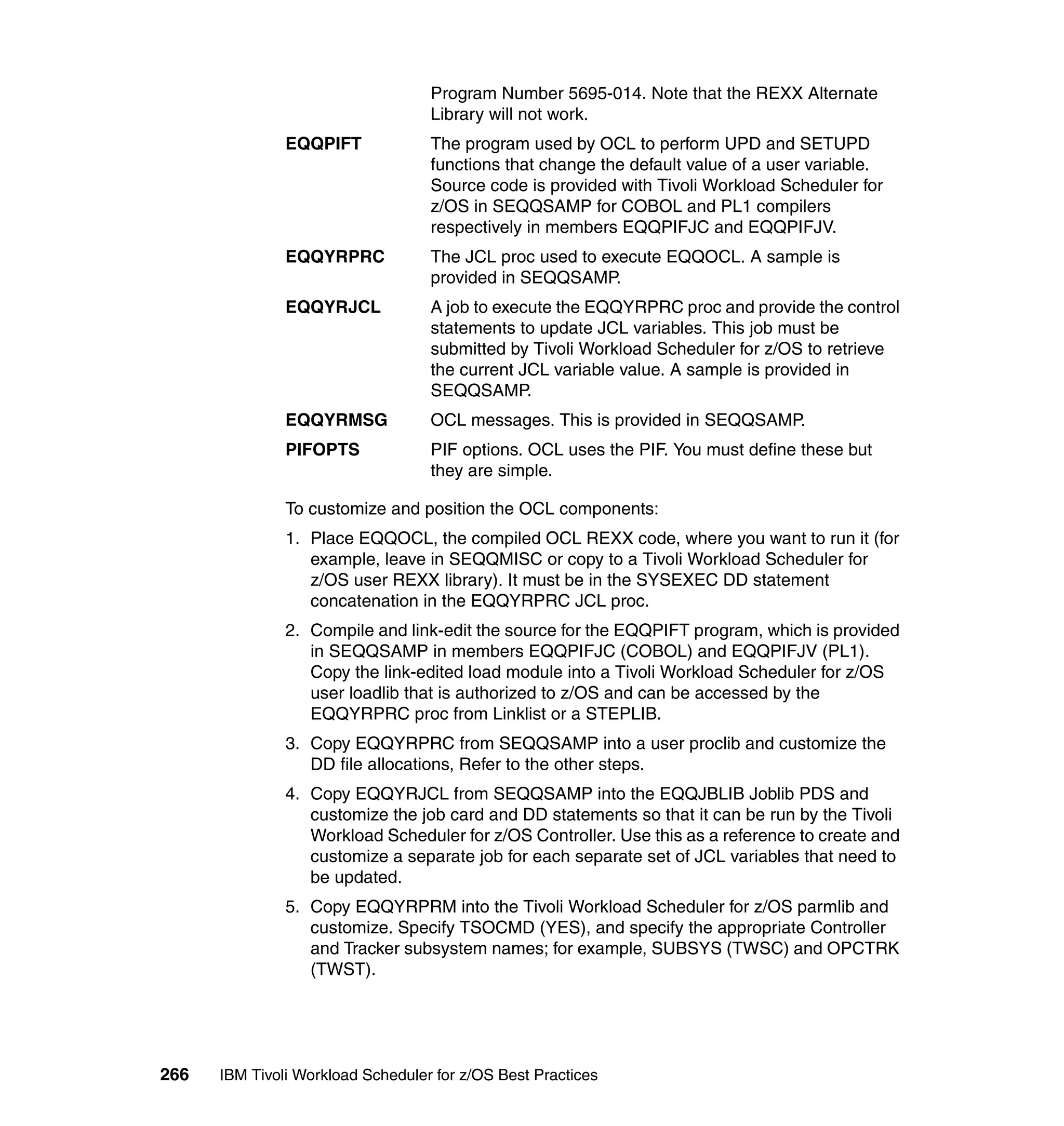 Program Number 5695-014. Note that the REXX Alternate
                                   Library will not work.
               EQQPIFT             The program used by OCL to perform UPD and SETUPD
                                   functions that change the default value of a user variable.
                                   Source code is provided with Tivoli Workload Scheduler for
                                   z/OS in SEQQSAMP for COBOL and PL1 compilers
                                   respectively in members EQQPIFJC and EQQPIFJV.
               EQQYRPRC            The JCL proc used to execute EQQOCL. A sample is
                                   provided in SEQQSAMP.
               EQQYRJCL            A job to execute the EQQYRPRC proc and provide the control
                                   statements to update JCL variables. This job must be
                                   submitted by Tivoli Workload Scheduler for z/OS to retrieve
                                   the current JCL variable value. A sample is provided in
                                   SEQQSAMP.
               EQQYRMSG            OCL messages. This is provided in SEQQSAMP.
               PIFOPTS             PIF options. OCL uses the PIF. You must define these but
                                   they are simple.

               To customize and position the OCL components:
               1. Place EQQOCL, the compiled OCL REXX code, where you want to run it (for
                  example, leave in SEQQMISC or copy to a Tivoli Workload Scheduler for
                  z/OS user REXX library). It must be in the SYSEXEC DD statement
                  concatenation in the EQQYRPRC JCL proc.
               2. Compile and link-edit the source for the EQQPIFT program, which is provided
                  in SEQQSAMP in members EQQPIFJC (COBOL) and EQQPIFJV (PL1).
                  Copy the link-edited load module into a Tivoli Workload Scheduler for z/OS
                  user loadlib that is authorized to z/OS and can be accessed by the
                  EQQYRPRC proc from Linklist or a STEPLIB.
               3. Copy EQQYRPRC from SEQQSAMP into a user proclib and customize the
                  DD file allocations, Refer to the other steps.
               4. Copy EQQYRJCL from SEQQSAMP into the EQQJBLIB Joblib PDS and
                  customize the job card and DD statements so that it can be run by the Tivoli
                  Workload Scheduler for z/OS Controller. Use this as a reference to create and
                  customize a separate job for each separate set of JCL variables that need to
                  be updated.
               5. Copy EQQYRPRM into the Tivoli Workload Scheduler for z/OS parmlib and
                  customize. Specify TSOCMD (YES), and specify the appropriate Controller
                  and Tracker subsystem names; for example, SUBSYS (TWSC) and OPCTRK
                  (TWST).




266   IBM Tivoli Workload Scheduler for z/OS Best Practices
 