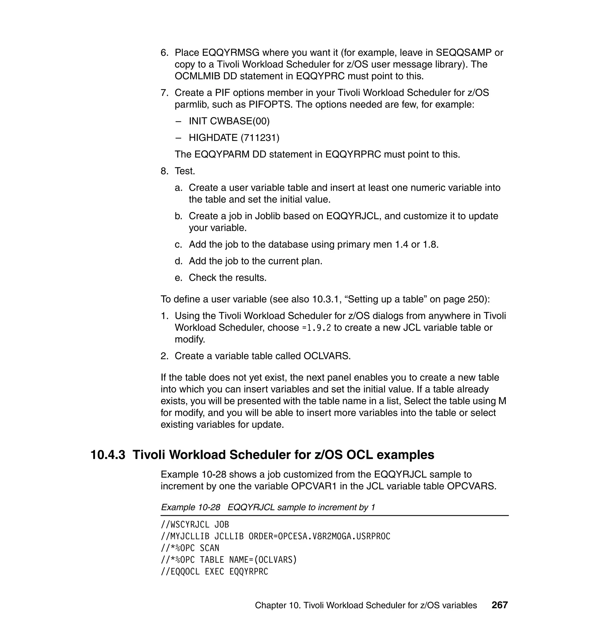 6. Place EQQYRMSG where you want it (for example, leave in SEQQSAMP or
              copy to a Tivoli Workload Scheduler for z/OS user message library). The
              OCMLMIB DD statement in EQQYPRC must point to this.
           7. Create a PIF options member in your Tivoli Workload Scheduler for z/OS
              parmlib, such as PIFOPTS. The options needed are few, for example:
              – INIT CWBASE(00)
              – HIGHDATE (711231)
              The EQQYPARM DD statement in EQQYRPRC must point to this.
           8. Test.
              a. Create a user variable table and insert at least one numeric variable into
                 the table and set the initial value.
              b. Create a job in Joblib based on EQQYRJCL, and customize it to update
                 your variable.
              c. Add the job to the database using primary men 1.4 or 1.8.
              d. Add the job to the current plan.
              e. Check the results.

           To define a user variable (see also 10.3.1, “Setting up a table” on page 250):
           1. Using the Tivoli Workload Scheduler for z/OS dialogs from anywhere in Tivoli
              Workload Scheduler, choose =1.9.2 to create a new JCL variable table or
              modify.
           2. Create a variable table called OCLVARS.

           If the table does not yet exist, the next panel enables you to create a new table
           into which you can insert variables and set the initial value. If a table already
           exists, you will be presented with the table name in a list, Select the table using M
           for modify, and you will be able to insert more variables into the table or select
           existing variables for update.


10.4.3 Tivoli Workload Scheduler for z/OS OCL examples
           Example 10-28 shows a job customized from the EQQYRJCL sample to
           increment by one the variable OPCVAR1 in the JCL variable table OPCVARS.

           Example 10-28 EQQYRJCL sample to increment by 1
           //WSCYRJCL JOB
           //MYJCLLIB JCLLIB ORDER=OPCESA.V8R2M0GA.USRPROC
           //*%OPC SCAN
           //*%OPC TABLE NAME=(OCLVARS)
           //EQQOCL EXEC EQQYRPRC


                                  Chapter 10. Tivoli Workload Scheduler for z/OS variables   267
 