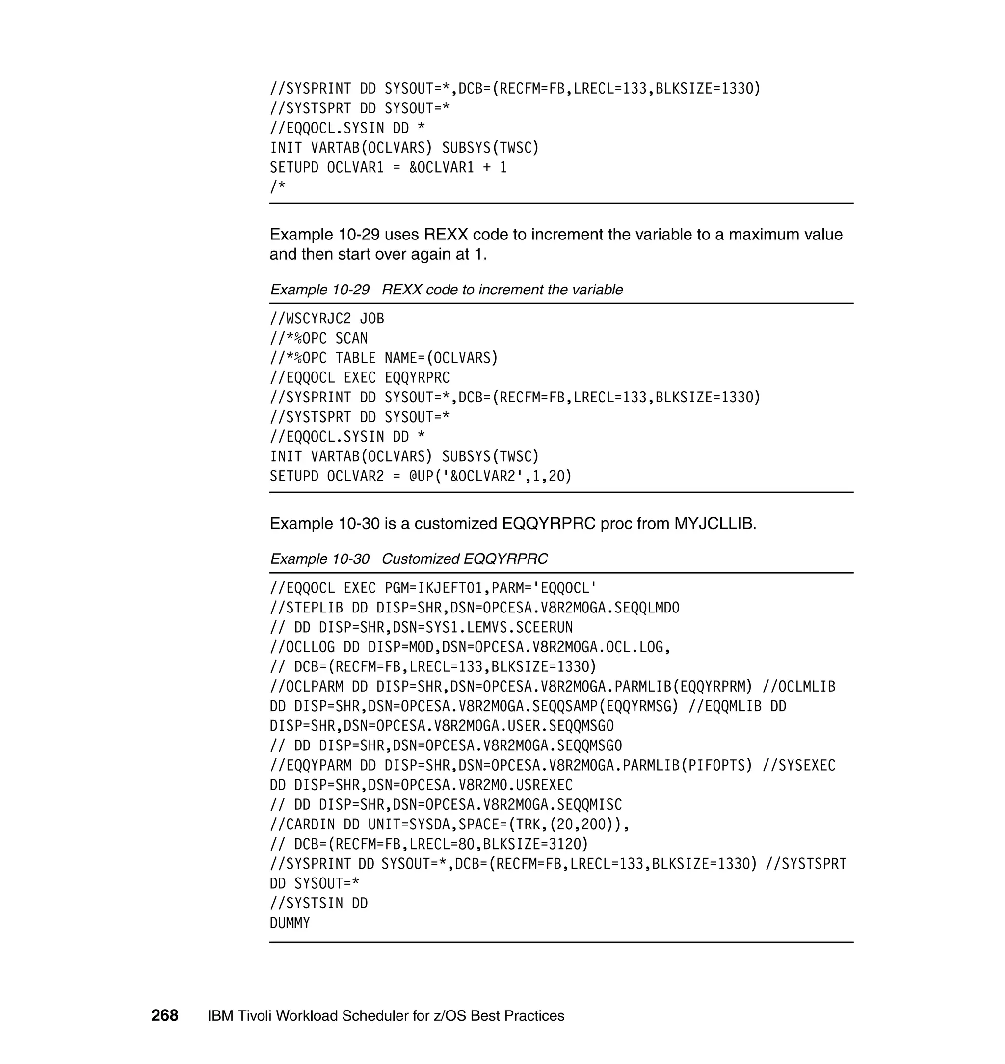 //SYSPRINT DD SYSOUT=*,DCB=(RECFM=FB,LRECL=133,BLKSIZE=1330)
               //SYSTSPRT DD SYSOUT=*
               //EQQOCL.SYSIN DD *
               INIT VARTAB(OCLVARS) SUBSYS(TWSC)
               SETUPD OCLVAR1 = &OCLVAR1 + 1
               /*

               Example 10-29 uses REXX code to increment the variable to a maximum value
               and then start over again at 1.

               Example 10-29 REXX code to increment the variable
               //WSCYRJC2 JOB
               //*%OPC SCAN
               //*%OPC TABLE NAME=(OCLVARS)
               //EQQOCL EXEC EQQYRPRC
               //SYSPRINT DD SYSOUT=*,DCB=(RECFM=FB,LRECL=133,BLKSIZE=1330)
               //SYSTSPRT DD SYSOUT=*
               //EQQOCL.SYSIN DD *
               INIT VARTAB(OCLVARS) SUBSYS(TWSC)
               SETUPD OCLVAR2 = @UP('&OCLVAR2',1,20)

               Example 10-30 is a customized EQQYRPRC proc from MYJCLLIB.

               Example 10-30 Customized EQQYRPRC
               //EQQOCL EXEC PGM=IKJEFT01,PARM='EQQOCL'
               //STEPLIB DD DISP=SHR,DSN=OPCESA.V8R2M0GA.SEQQLMD0
               // DD DISP=SHR,DSN=SYS1.LEMVS.SCEERUN
               //OCLLOG DD DISP=MOD,DSN=OPCESA.V8R2M0GA.OCL.LOG,
               // DCB=(RECFM=FB,LRECL=133,BLKSIZE=1330)
               //OCLPARM DD DISP=SHR,DSN=OPCESA.V8R2M0GA.PARMLIB(EQQYRPRM) //OCLMLIB
               DD DISP=SHR,DSN=OPCESA.V8R2M0GA.SEQQSAMP(EQQYRMSG) //EQQMLIB DD
               DISP=SHR,DSN=OPCESA.V8R2M0GA.USER.SEQQMSG0
               // DD DISP=SHR,DSN=OPCESA.V8R2M0GA.SEQQMSG0
               //EQQYPARM DD DISP=SHR,DSN=OPCESA.V8R2M0GA.PARMLIB(PIFOPTS) //SYSEXEC
               DD DISP=SHR,DSN=OPCESA.V8R2M0.USREXEC
               // DD DISP=SHR,DSN=OPCESA.V8R2M0GA.SEQQMISC
               //CARDIN DD UNIT=SYSDA,SPACE=(TRK,(20,200)),
               // DCB=(RECFM=FB,LRECL=80,BLKSIZE=3120)
               //SYSPRINT DD SYSOUT=*,DCB=(RECFM=FB,LRECL=133,BLKSIZE=1330) //SYSTSPRT
               DD SYSOUT=*
               //SYSTSIN DD
               DUMMY




268   IBM Tivoli Workload Scheduler for z/OS Best Practices
 