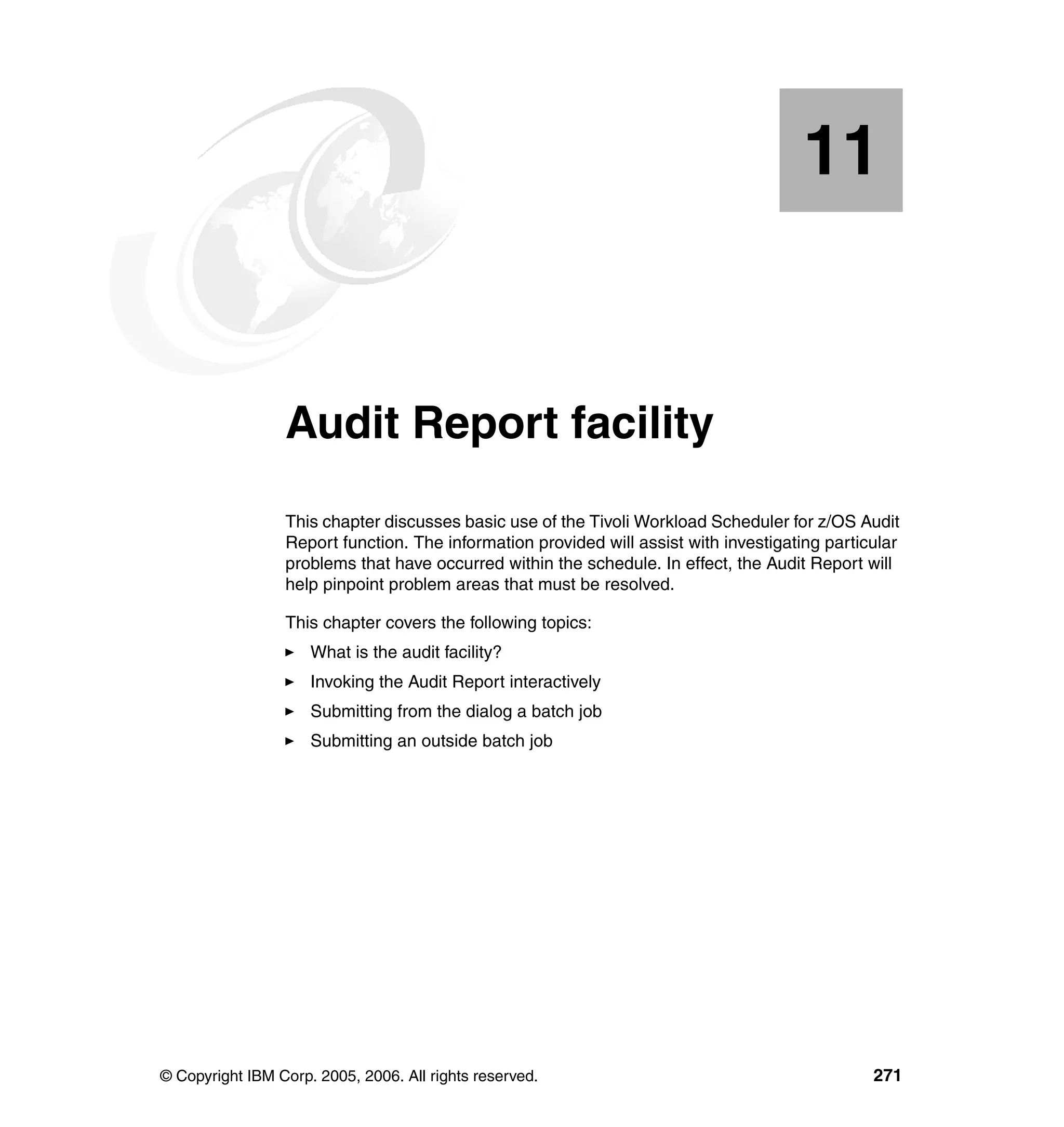 11


   Chapter 11.   Audit Report facility
                 This chapter discusses basic use of the Tivoli Workload Scheduler for z/OS Audit
                 Report function. The information provided will assist with investigating particular
                 problems that have occurred within the schedule. In effect, the Audit Report will
                 help pinpoint problem areas that must be resolved.

                 This chapter covers the following topics:
                     What is the audit facility?
                     Invoking the Audit Report interactively
                     Submitting from the dialog a batch job
                     Submitting an outside batch job




© Copyright IBM Corp. 2005, 2006. All rights reserved.                                          271
 