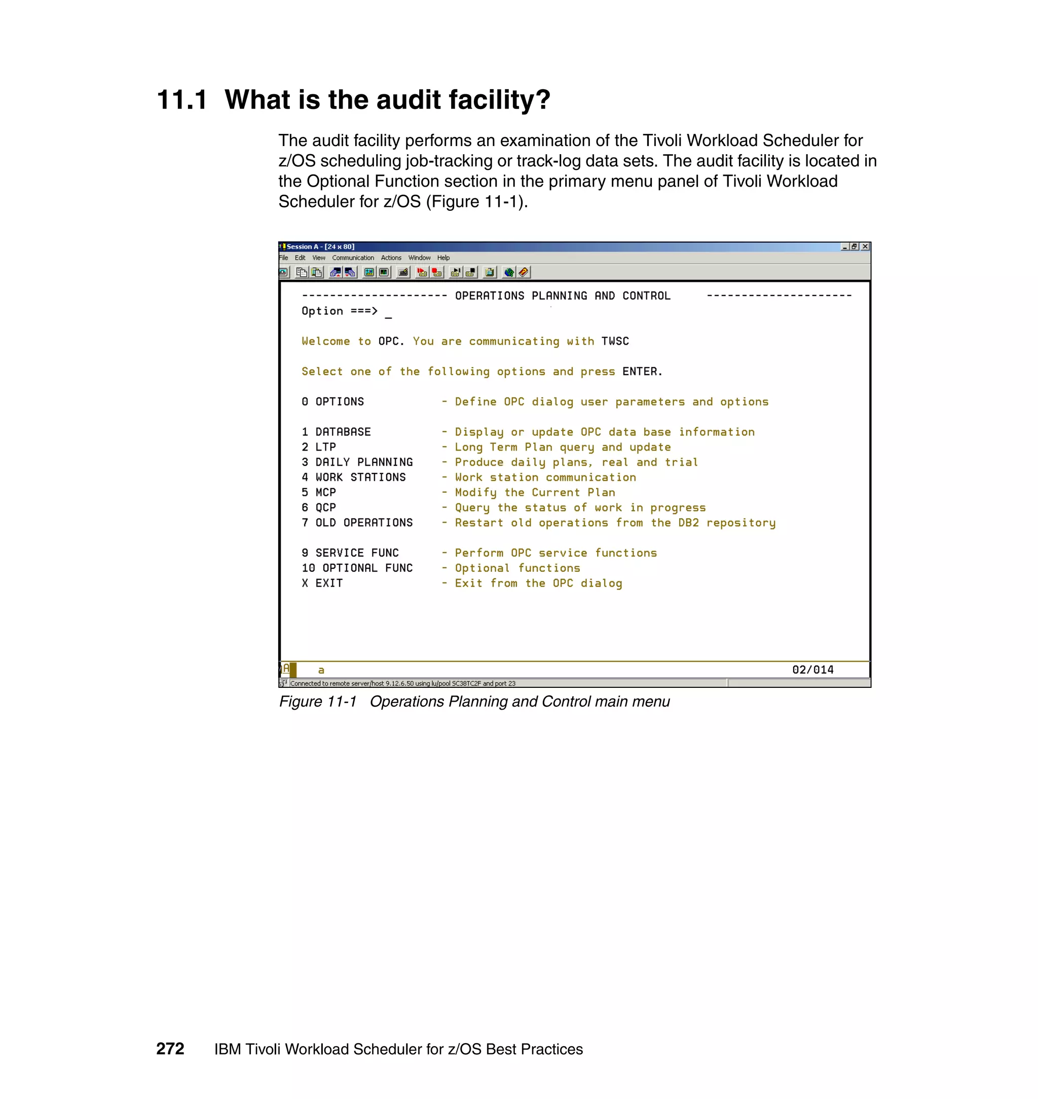 11.1 What is the audit facility?
               The audit facility performs an examination of the Tivoli Workload Scheduler for
               z/OS scheduling job-tracking or track-log data sets. The audit facility is located in
               the Optional Function section in the primary menu panel of Tivoli Workload
               Scheduler for z/OS (Figure 11-1).




               Figure 11-1 Operations Planning and Control main menu




272   IBM Tivoli Workload Scheduler for z/OS Best Practices
 