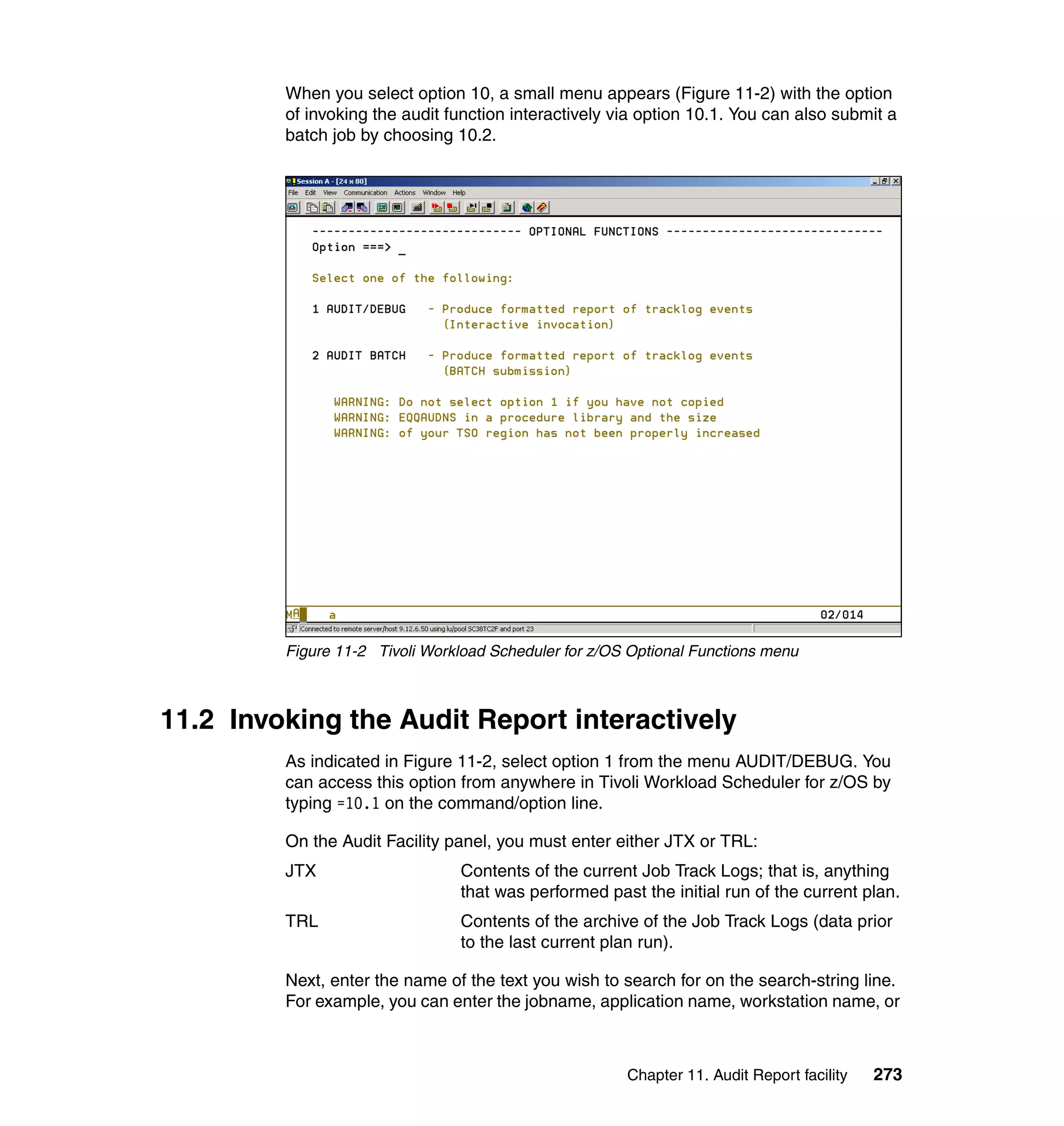 When you select option 10, a small menu appears (Figure 11-2) with the option
         of invoking the audit function interactively via option 10.1. You can also submit a
         batch job by choosing 10.2.




         Figure 11-2 Tivoli Workload Scheduler for z/OS Optional Functions menu



11.2 Invoking the Audit Report interactively
         As indicated in Figure 11-2, select option 1 from the menu AUDIT/DEBUG. You
         can access this option from anywhere in Tivoli Workload Scheduler for z/OS by
         typing =10.1 on the command/option line.

         On the Audit Facility panel, you must enter either JTX or TRL:
         JTX                    Contents of the current Job Track Logs; that is, anything
                                that was performed past the initial run of the current plan.
         TRL                    Contents of the archive of the Job Track Logs (data prior
                                to the last current plan run).

         Next, enter the name of the text you wish to search for on the search-string line.
         For example, you can enter the jobname, application name, workstation name, or



                                                       Chapter 11. Audit Report facility   273
 