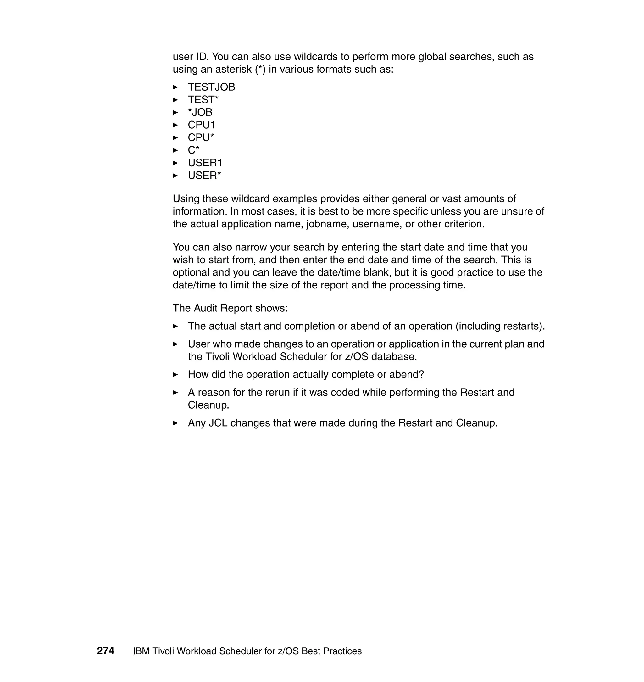 user ID. You can also use wildcards to perform more global searches, such as
               using an asterisk (*) in various formats such as:
                  TESTJOB
                  TEST*
                  *JOB
                  CPU1
                  CPU*
                  C*
                  USER1
                  USER*

               Using these wildcard examples provides either general or vast amounts of
               information. In most cases, it is best to be more specific unless you are unsure of
               the actual application name, jobname, username, or other criterion.

               You can also narrow your search by entering the start date and time that you
               wish to start from, and then enter the end date and time of the search. This is
               optional and you can leave the date/time blank, but it is good practice to use the
               date/time to limit the size of the report and the processing time.

               The Audit Report shows:
                  The actual start and completion or abend of an operation (including restarts).
                  User who made changes to an operation or application in the current plan and
                  the Tivoli Workload Scheduler for z/OS database.
                  How did the operation actually complete or abend?
                  A reason for the rerun if it was coded while performing the Restart and
                  Cleanup.
                  Any JCL changes that were made during the Restart and Cleanup.




274   IBM Tivoli Workload Scheduler for z/OS Best Practices
 