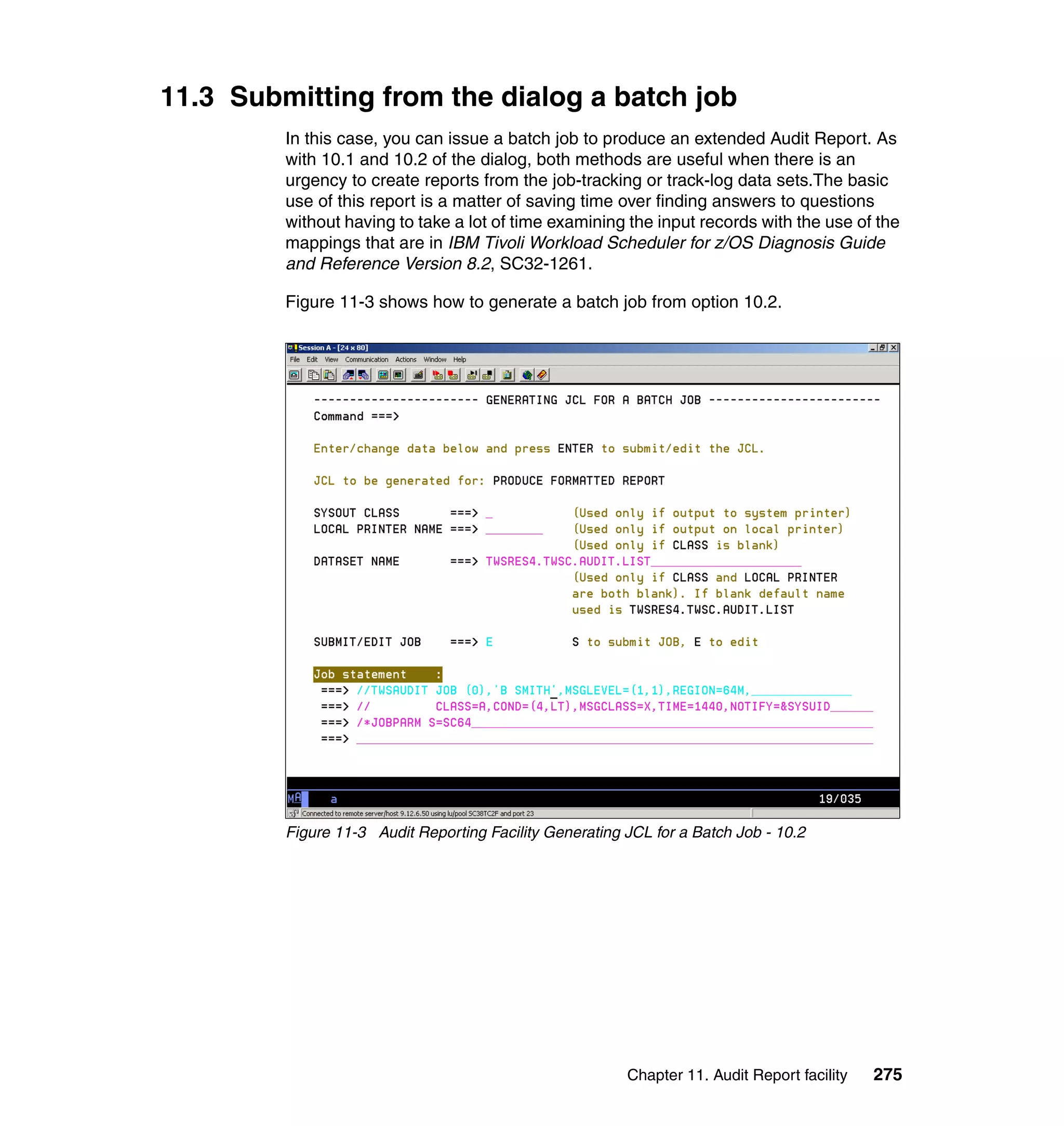 11.3 Submitting from the dialog a batch job
         In this case, you can issue a batch job to produce an extended Audit Report. As
         with 10.1 and 10.2 of the dialog, both methods are useful when there is an
         urgency to create reports from the job-tracking or track-log data sets.The basic
         use of this report is a matter of saving time over finding answers to questions
         without having to take a lot of time examining the input records with the use of the
         mappings that are in IBM Tivoli Workload Scheduler for z/OS Diagnosis Guide
         and Reference Version 8.2, SC32-1261.

         Figure 11-3 shows how to generate a batch job from option 10.2.




         Figure 11-3 Audit Reporting Facility Generating JCL for a Batch Job - 10.2




                                                         Chapter 11. Audit Report facility   275
 