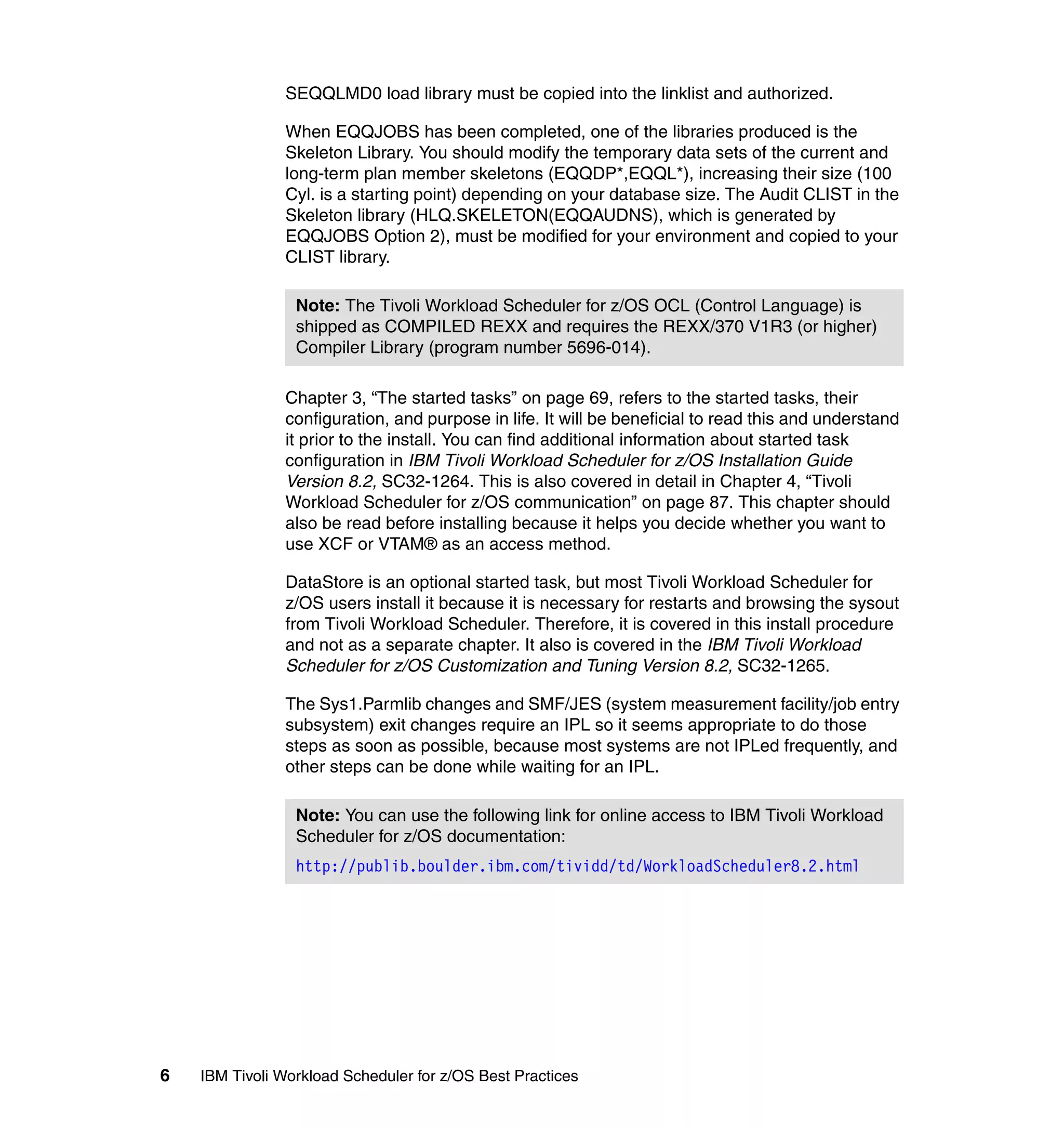 SEQQLMD0 load library must be copied into the linklist and authorized.

               When EQQJOBS has been completed, one of the libraries produced is the
               Skeleton Library. You should modify the temporary data sets of the current and
               long-term plan member skeletons (EQQDP*,EQQL*), increasing their size (100
               Cyl. is a starting point) depending on your database size. The Audit CLIST in the
               Skeleton library (HLQ.SKELETON(EQQAUDNS), which is generated by
               EQQJOBS Option 2), must be modified for your environment and copied to your
               CLIST library.

                 Note: The Tivoli Workload Scheduler for z/OS OCL (Control Language) is
                 shipped as COMPILED REXX and requires the REXX/370 V1R3 (or higher)
                 Compiler Library (program number 5696-014).

               Chapter 3, “The started tasks” on page 69, refers to the started tasks, their
               configuration, and purpose in life. It will be beneficial to read this and understand
               it prior to the install. You can find additional information about started task
               configuration in IBM Tivoli Workload Scheduler for z/OS Installation Guide
               Version 8.2, SC32-1264. This is also covered in detail in Chapter 4, “Tivoli
               Workload Scheduler for z/OS communication” on page 87. This chapter should
               also be read before installing because it helps you decide whether you want to
               use XCF or VTAM® as an access method.

               DataStore is an optional started task, but most Tivoli Workload Scheduler for
               z/OS users install it because it is necessary for restarts and browsing the sysout
               from Tivoli Workload Scheduler. Therefore, it is covered in this install procedure
               and not as a separate chapter. It also is covered in the IBM Tivoli Workload
               Scheduler for z/OS Customization and Tuning Version 8.2, SC32-1265.

               The Sys1.Parmlib changes and SMF/JES (system measurement facility/job entry
               subsystem) exit changes require an IPL so it seems appropriate to do those
               steps as soon as possible, because most systems are not IPLed frequently, and
               other steps can be done while waiting for an IPL.

                 Note: You can use the following link for online access to IBM Tivoli Workload
                 Scheduler for z/OS documentation:
                 http://publib.boulder.ibm.com/tividd/td/WorkloadScheduler8.2.html




6   IBM Tivoli Workload Scheduler for z/OS Best Practices
 