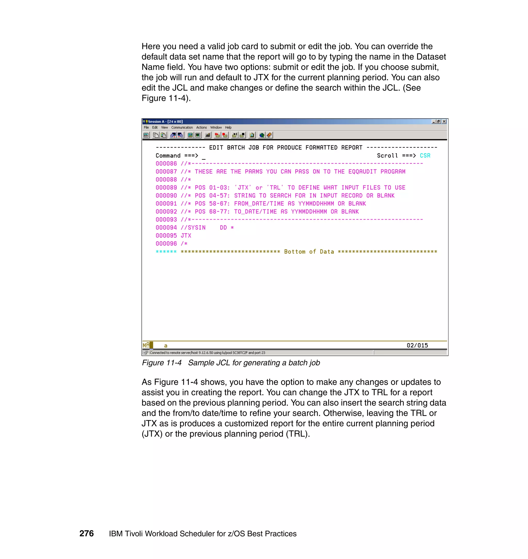 Here you need a valid job card to submit or edit the job. You can override the
               default data set name that the report will go to by typing the name in the Dataset
               Name field. You have two options: submit or edit the job. If you choose submit,
               the job will run and default to JTX for the current planning period. You can also
               edit the JCL and make changes or define the search within the JCL. (See
               Figure 11-4).




               Figure 11-4 Sample JCL for generating a batch job

               As Figure 11-4 shows, you have the option to make any changes or updates to
               assist you in creating the report. You can change the JTX to TRL for a report
               based on the previous planning period. You can also insert the search string data
               and the from/to date/time to refine your search. Otherwise, leaving the TRL or
               JTX as is produces a customized report for the entire current planning period
               (JTX) or the previous planning period (TRL).




276   IBM Tivoli Workload Scheduler for z/OS Best Practices
 