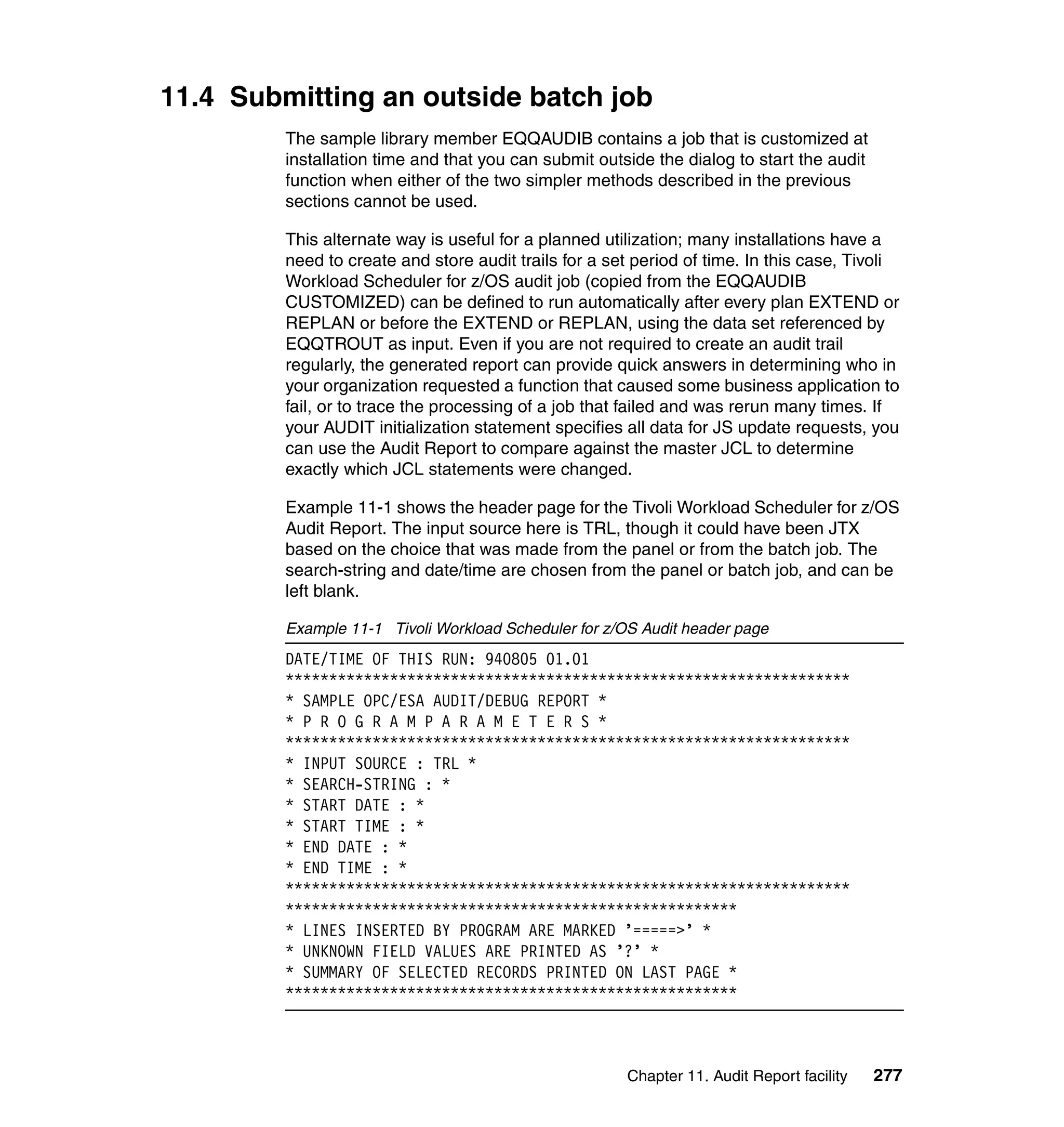 11.4 Submitting an outside batch job
         The sample library member EQQAUDIB contains a job that is customized at
         installation time and that you can submit outside the dialog to start the audit
         function when either of the two simpler methods described in the previous
         sections cannot be used.

         This alternate way is useful for a planned utilization; many installations have a
         need to create and store audit trails for a set period of time. In this case, Tivoli
         Workload Scheduler for z/OS audit job (copied from the EQQAUDIB
         CUSTOMIZED) can be defined to run automatically after every plan EXTEND or
         REPLAN or before the EXTEND or REPLAN, using the data set referenced by
         EQQTROUT as input. Even if you are not required to create an audit trail
         regularly, the generated report can provide quick answers in determining who in
         your organization requested a function that caused some business application to
         fail, or to trace the processing of a job that failed and was rerun many times. If
         your AUDIT initialization statement specifies all data for JS update requests, you
         can use the Audit Report to compare against the master JCL to determine
         exactly which JCL statements were changed.

         Example 11-1 shows the header page for the Tivoli Workload Scheduler for z/OS
         Audit Report. The input source here is TRL, though it could have been JTX
         based on the choice that was made from the panel or from the batch job. The
         search-string and date/time are chosen from the panel or batch job, and can be
         left blank.

         Example 11-1 Tivoli Workload Scheduler for z/OS Audit header page
         DATE/TIME OF THIS RUN: 940805 01.01
         *****************************************************************
         * SAMPLE OPC/ESA AUDIT/DEBUG REPORT *
         * P R O G R A M P A R A M E T E R S *
         *****************************************************************
         * INPUT SOURCE : TRL *
         * SEARCH-STRING : *
         * START DATE : *
         * START TIME : *
         * END DATE : *
         * END TIME : *
         *****************************************************************
         ****************************************************
         * LINES INSERTED BY PROGRAM ARE MARKED ’=====>’ *
         * UNKNOWN FIELD VALUES ARE PRINTED AS ’?’ *
         * SUMMARY OF SELECTED RECORDS PRINTED ON LAST PAGE *
         ****************************************************



                                                       Chapter 11. Audit Report facility   277
 