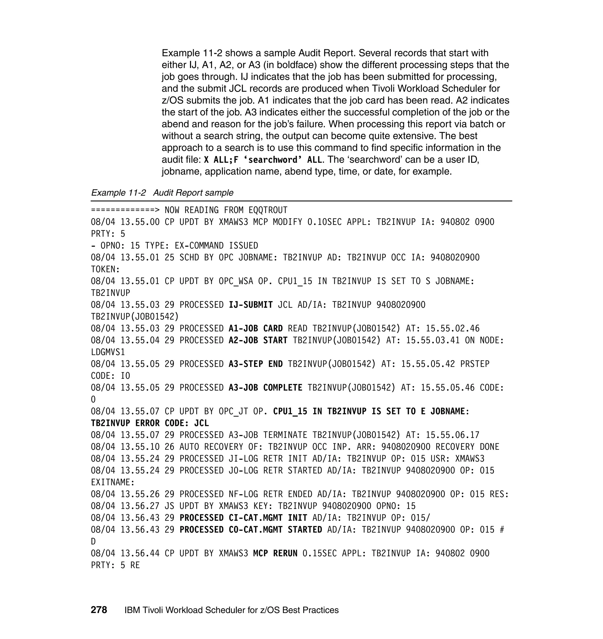 Example 11-2 shows a sample Audit Report. Several records that start with
                either IJ, A1, A2, or A3 (in boldface) show the different processing steps that the
                job goes through. IJ indicates that the job has been submitted for processing,
                and the submit JCL records are produced when Tivoli Workload Scheduler for
                z/OS submits the job. A1 indicates that the job card has been read. A2 indicates
                the start of the job. A3 indicates either the successful completion of the job or the
                abend and reason for the job’s failure. When processing this report via batch or
                without a search string, the output can become quite extensive. The best
                approach to a search is to use this command to find specific information in the
                audit file: X ALL;F ‘searchword’ ALL. The ‘searchword’ can be a user ID,
                jobname, application name, abend type, time, or date, for example.

Example 11-2 Audit Report sample
=============> NOW READING FROM EQQTROUT
08/04 13.55.00 CP UPDT BY XMAWS3 MCP MODIFY 0.10SEC APPL: TB2INVUP IA: 940802 0900
PRTY: 5
- OPNO: 15 TYPE: EX-COMMAND ISSUED
08/04 13.55.01 25 SCHD BY OPC JOBNAME: TB2INVUP AD: TB2INVUP OCC IA: 9408020900
TOKEN:
08/04 13.55.01 CP UPDT BY OPC_WSA OP. CPU1_15 IN TB2INVUP IS SET TO S JOBNAME:
TB2INVUP
08/04 13.55.03 29 PROCESSED IJ-SUBMIT JCL AD/IA: TB2INVUP 9408020900
TB2INVUP(JOB01542)
08/04 13.55.03 29 PROCESSED A1-JOB CARD READ TB2INVUP(JOB01542) AT: 15.55.02.46
08/04 13.55.04 29 PROCESSED A2-JOB START TB2INVUP(JOB01542) AT: 15.55.03.41 ON NODE:
LDGMVS1
08/04 13.55.05 29 PROCESSED A3-STEP END TB2INVUP(JOB01542) AT: 15.55.05.42 PRSTEP
CODE: I0
08/04 13.55.05 29 PROCESSED A3-JOB COMPLETE TB2INVUP(JOB01542) AT: 15.55.05.46 CODE:
0
08/04 13.55.07 CP UPDT BY OPC_JT OP. CPU1_15 IN TB2INVUP IS SET TO E JOBNAME:
TB2INVUP ERROR CODE: JCL
08/04 13.55.07 29 PROCESSED A3-JOB TERMINATE TB2INVUP(JOB01542) AT: 15.55.06.17
08/04 13.55.10 26 AUTO RECOVERY OF: TB2INVUP OCC INP. ARR: 9408020900 RECOVERY DONE
08/04 13.55.24 29 PROCESSED JI-LOG RETR INIT AD/IA: TB2INVUP OP: 015 USR: XMAWS3
08/04 13.55.24 29 PROCESSED J0-LOG RETR STARTED AD/IA: TB2INVUP 9408020900 OP: 015
EXITNAME:
08/04 13.55.26 29 PROCESSED NF-LOG RETR ENDED AD/IA: TB2INVUP 9408020900 OP: 015 RES:
08/04 13.56.27 JS UPDT BY XMAWS3 KEY: TB2INVUP 9408020900 OPNO: 15
08/04 13.56.43 29 PROCESSED CI-CAT.MGMT INIT AD/IA: TB2INVUP OP: 015/
08/04 13.56.43 29 PROCESSED C0-CAT.MGMT STARTED AD/IA: TB2INVUP 9408020900 OP: 015 #
D
08/04 13.56.44 CP UPDT BY XMAWS3 MCP RERUN 0.15SEC APPL: TB2INVUP IA: 940802 0900
PRTY: 5 RE



278    IBM Tivoli Workload Scheduler for z/OS Best Practices
 
