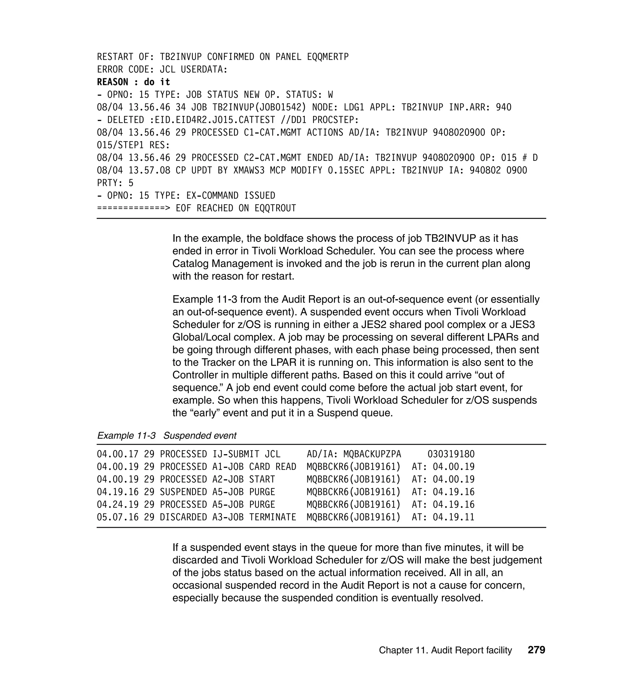 RESTART OF: TB2INVUP CONFIRMED ON PANEL EQQMERTP
ERROR CODE: JCL USERDATA:
REASON : do it
- OPNO: 15 TYPE: JOB STATUS NEW OP. STATUS: W
08/04 13.56.46 34 JOB TB2INVUP(JOB01542) NODE: LDG1 APPL: TB2INVUP INP.ARR: 940
- DELETED :EID.EID4R2.J015.CATTEST //DD1 PROCSTEP:
08/04 13.56.46 29 PROCESSED C1-CAT.MGMT ACTIONS AD/IA: TB2INVUP 9408020900 OP:
015/STEP1 RES:
08/04 13.56.46 29 PROCESSED C2-CAT.MGMT ENDED AD/IA: TB2INVUP 9408020900 OP: 015 # D
08/04 13.57.08 CP UPDT BY XMAWS3 MCP MODIFY 0.15SEC APPL: TB2INVUP IA: 940802 0900
PRTY: 5
- OPNO: 15 TYPE: EX-COMMAND ISSUED
=============> EOF REACHED ON EQQTROUT

                  In the example, the boldface shows the process of job TB2INVUP as it has
                  ended in error in Tivoli Workload Scheduler. You can see the process where
                  Catalog Management is invoked and the job is rerun in the current plan along
                  with the reason for restart.

                  Example 11-3 from the Audit Report is an out-of-sequence event (or essentially
                  an out-of-sequence event). A suspended event occurs when Tivoli Workload
                  Scheduler for z/OS is running in either a JES2 shared pool complex or a JES3
                  Global/Local complex. A job may be processing on several different LPARs and
                  be going through different phases, with each phase being processed, then sent
                  to the Tracker on the LPAR it is running on. This information is also sent to the
                  Controller in multiple different paths. Based on this it could arrive “out of
                  sequence.” A job end event could come before the actual job start event, for
                  example. So when this happens, Tivoli Workload Scheduler for z/OS suspends
                  the “early” event and put it in a Suspend queue.

Example 11-3 Suspended event
04.00.17   29   PROCESSED   IJ-SUBMIT JCL      AD/IA: MQBACKUPZPA          030319180
04.00.19   29   PROCESSED   A1-JOB CARD READ   MQBBCKR6(JOB19161)      AT:  04.00.19
04.00.19   29   PROCESSED   A2-JOB START       MQBBCKR6(JOB19161)      AT:  04.00.19
04.19.16   29   SUSPENDED   A5-JOB PURGE       MQBBCKR6(JOB19161)      AT:  04.19.16
04.24.19   29   PROCESSED   A5-JOB PURGE       MQBBCKR6(JOB19161)      AT:  04.19.16
05.07.16   29   DISCARDED   A3-JOB TERMINATE   MQBBCKR6(JOB19161)      AT:  04.19.11

                  If a suspended event stays in the queue for more than five minutes, it will be
                  discarded and Tivoli Workload Scheduler for z/OS will make the best judgement
                  of the jobs status based on the actual information received. All in all, an
                  occasional suspended record in the Audit Report is not a cause for concern,
                  especially because the suspended condition is eventually resolved.



                                                               Chapter 11. Audit Report facility   279
 
