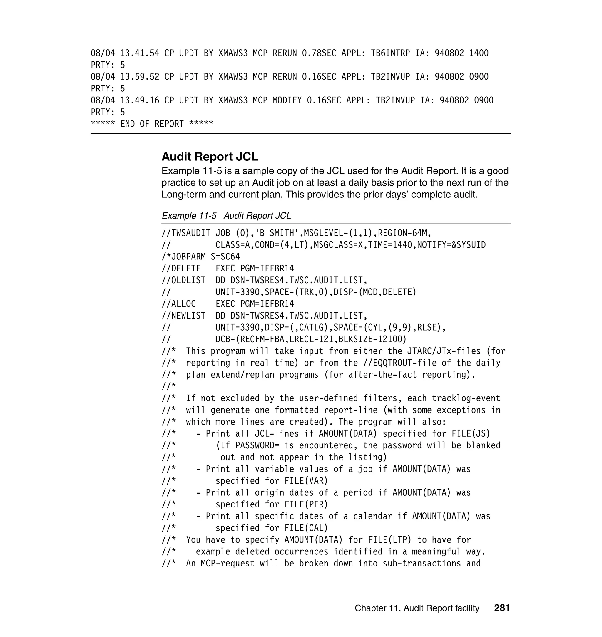 08/04   13.41.54 CP UPDT BY XMAWS3 MCP RERUN 0.78SEC APPL: TB6INTRP IA: 940802 1400
PRTY:   5
08/04   13.59.52 CP UPDT BY XMAWS3 MCP RERUN 0.16SEC APPL: TB2INVUP IA: 940802 0900
PRTY:   5
08/04   13.49.16 CP UPDT BY XMAWS3 MCP MODIFY 0.16SEC APPL: TB2INVUP IA: 940802 0900
PRTY:   5
*****   END OF REPORT *****


                Audit Report JCL
                Example 11-5 is a sample copy of the JCL used for the Audit Report. It is a good
                practice to set up an Audit job on at least a daily basis prior to the next run of the
                Long-term and current plan. This provides the prior days’ complete audit.

                Example 11-5 Audit Report JCL
                //TWSAUDIT JOB (0),'B SMITH',MSGLEVEL=(1,1),REGION=64M,
                //          CLASS=A,COND=(4,LT),MSGCLASS=X,TIME=1440,NOTIFY=&SYSUID
                /*JOBPARM S=SC64
                //DELETE    EXEC PGM=IEFBR14
                //OLDLIST DD DSN=TWSRES4.TWSC.AUDIT.LIST,
                //          UNIT=3390,SPACE=(TRK,0),DISP=(MOD,DELETE)
                //ALLOC     EXEC PGM=IEFBR14
                //NEWLIST DD DSN=TWSRES4.TWSC.AUDIT.LIST,
                //          UNIT=3390,DISP=(,CATLG),SPACE=(CYL,(9,9),RLSE),
                //          DCB=(RECFM=FBA,LRECL=121,BLKSIZE=12100)
                //* This program will take input from either the JTARC/JTx-files (for
                //* reporting in real time) or from the //EQQTROUT-file of the daily
                //* plan extend/replan programs (for after-the-fact reporting).
                //*
                //* If not excluded by the user-defined filters, each tracklog-event
                //* will generate one formatted report-line (with some exceptions in
                //* which more lines are created). The program will also:
                //*     - Print all JCL-lines if AMOUNT(DATA) specified for FILE(JS)
                //*         (If PASSWORD= is encountered, the password will be blanked
                //*          out and not appear in the listing)
                //*     - Print all variable values of a job if AMOUNT(DATA) was
                //*         specified for FILE(VAR)
                //*     - Print all origin dates of a period if AMOUNT(DATA) was
                //*         specified for FILE(PER)
                //*     - Print all specific dates of a calendar if AMOUNT(DATA) was
                //*         specified for FILE(CAL)
                //* You have to specify AMOUNT(DATA) for FILE(LTP) to have for
                //*     example deleted occurrences identified in a meaningful way.
                //* An MCP-request will be broken down into sub-transactions and



                                                               Chapter 11. Audit Report facility   281
 