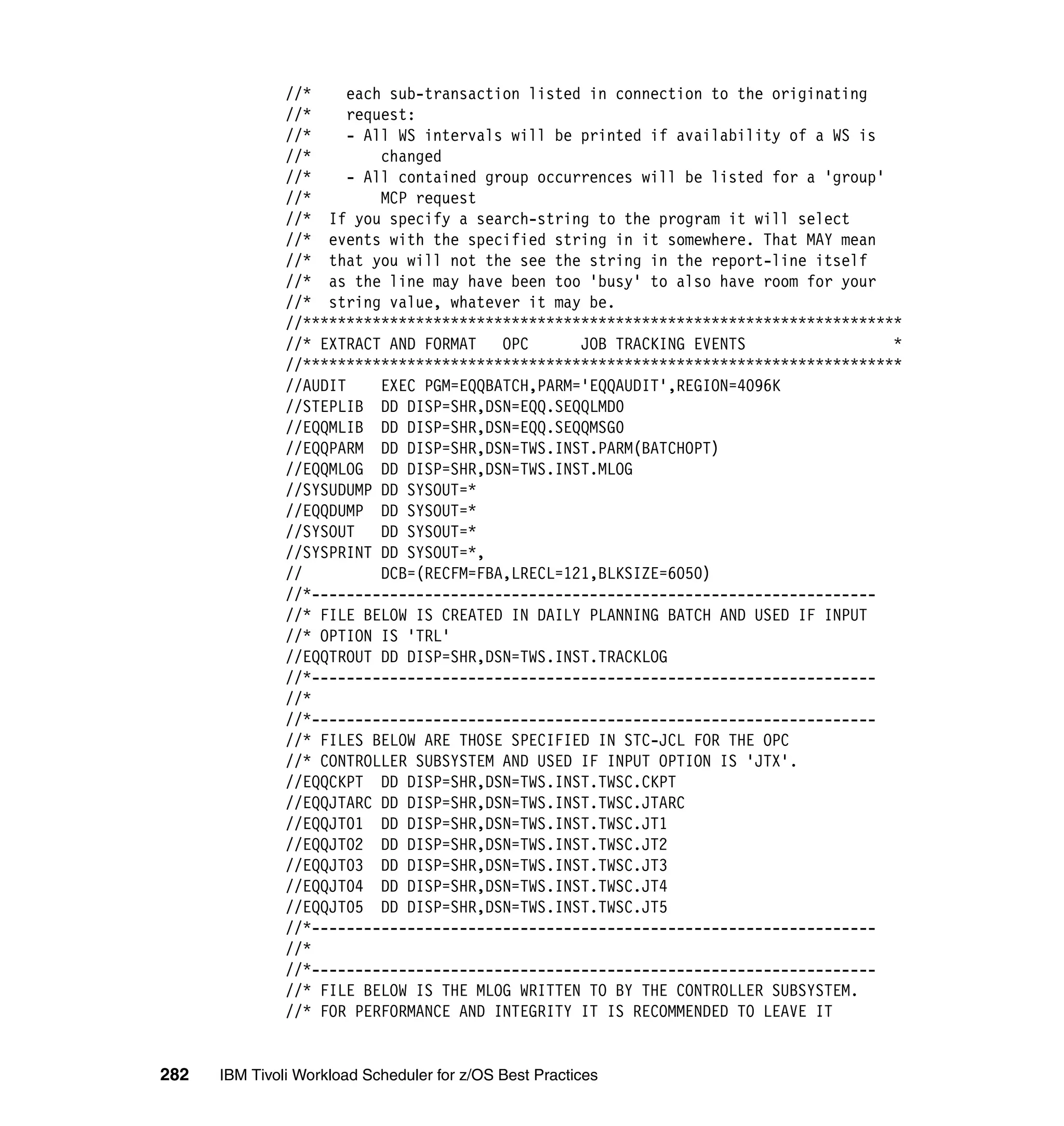 //*     each sub-transaction listed in connection to the originating
               //*     request:
               //*     - All WS intervals will be printed if availability of a WS is
               //*         changed
               //*     - All contained group occurrences will be listed for a 'group'
               //*         MCP request
               //* If you specify a search-string to the program it will select
               //* events with the specified string in it somewhere. That MAY mean
               //* that you will not the see the string in the report-line itself
               //* as the line may have been too 'busy' to also have room for your
               //* string value, whatever it may be.
               //*********************************************************************
               //* EXTRACT AND FORMAT    OPC      JOB TRACKING EVENTS                 *
               //*********************************************************************
               //AUDIT     EXEC PGM=EQQBATCH,PARM='EQQAUDIT',REGION=4096K
               //STEPLIB DD DISP=SHR,DSN=EQQ.SEQQLMD0
               //EQQMLIB DD DISP=SHR,DSN=EQQ.SEQQMSG0
               //EQQPARM DD DISP=SHR,DSN=TWS.INST.PARM(BATCHOPT)
               //EQQMLOG DD DISP=SHR,DSN=TWS.INST.MLOG
               //SYSUDUMP DD SYSOUT=*
               //EQQDUMP DD SYSOUT=*
               //SYSOUT    DD SYSOUT=*
               //SYSPRINT DD SYSOUT=*,
               //          DCB=(RECFM=FBA,LRECL=121,BLKSIZE=6050)
               //*-----------------------------------------------------------------
               //* FILE BELOW IS CREATED IN DAILY PLANNING BATCH AND USED IF INPUT
               //* OPTION IS 'TRL'
               //EQQTROUT DD DISP=SHR,DSN=TWS.INST.TRACKLOG
               //*-----------------------------------------------------------------
               //*
               //*-----------------------------------------------------------------
               //* FILES BELOW ARE THOSE SPECIFIED IN STC-JCL FOR THE OPC
               //* CONTROLLER SUBSYSTEM AND USED IF INPUT OPTION IS 'JTX'.
               //EQQCKPT DD DISP=SHR,DSN=TWS.INST.TWSC.CKPT
               //EQQJTARC DD DISP=SHR,DSN=TWS.INST.TWSC.JTARC
               //EQQJT01 DD DISP=SHR,DSN=TWS.INST.TWSC.JT1
               //EQQJT02 DD DISP=SHR,DSN=TWS.INST.TWSC.JT2
               //EQQJT03 DD DISP=SHR,DSN=TWS.INST.TWSC.JT3
               //EQQJT04 DD DISP=SHR,DSN=TWS.INST.TWSC.JT4
               //EQQJT05 DD DISP=SHR,DSN=TWS.INST.TWSC.JT5
               //*-----------------------------------------------------------------
               //*
               //*-----------------------------------------------------------------
               //* FILE BELOW IS THE MLOG WRITTEN TO BY THE CONTROLLER SUBSYSTEM.
               //* FOR PERFORMANCE AND INTEGRITY IT IS RECOMMENDED TO LEAVE IT


282   IBM Tivoli Workload Scheduler for z/OS Best Practices
 