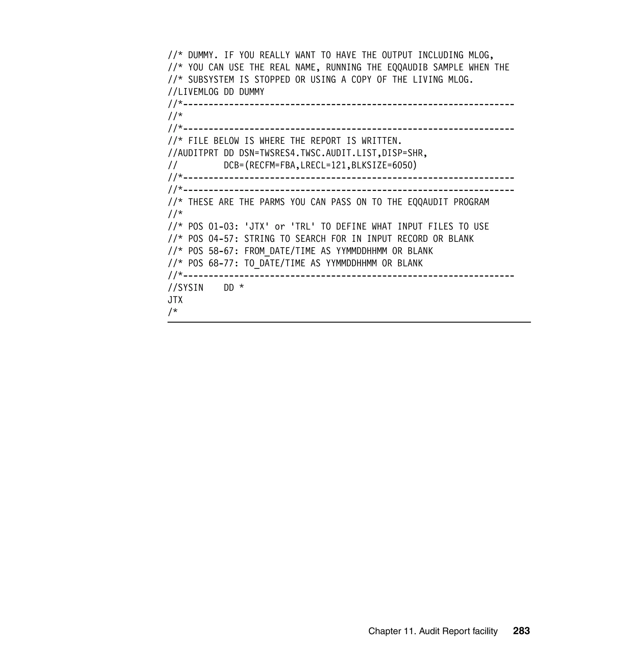 //* DUMMY. IF YOU REALLY WANT TO HAVE THE OUTPUT INCLUDING MLOG,
//* YOU CAN USE THE REAL NAME, RUNNING THE EQQAUDIB SAMPLE WHEN THE
//* SUBSYSTEM IS STOPPED OR USING A COPY OF THE LIVING MLOG.
//LIVEMLOG DD DUMMY
//*-----------------------------------------------------------------
//*
//*-----------------------------------------------------------------
//* FILE BELOW IS WHERE THE REPORT IS WRITTEN.
//AUDITPRT DD DSN=TWSRES4.TWSC.AUDIT.LIST,DISP=SHR,
//         DCB=(RECFM=FBA,LRECL=121,BLKSIZE=6050)
//*-----------------------------------------------------------------
//*-----------------------------------------------------------------
//* THESE ARE THE PARMS YOU CAN PASS ON TO THE EQQAUDIT PROGRAM
//*
//* POS 01-03: 'JTX' or 'TRL' TO DEFINE WHAT INPUT FILES TO USE
//* POS 04-57: STRING TO SEARCH FOR IN INPUT RECORD OR BLANK
//* POS 58-67: FROM_DATE/TIME AS YYMMDDHHMM OR BLANK
//* POS 68-77: TO_DATE/TIME AS YYMMDDHHMM OR BLANK
//*-----------------------------------------------------------------
//SYSIN    DD *
JTX
/*




                                       Chapter 11. Audit Report facility   283
 