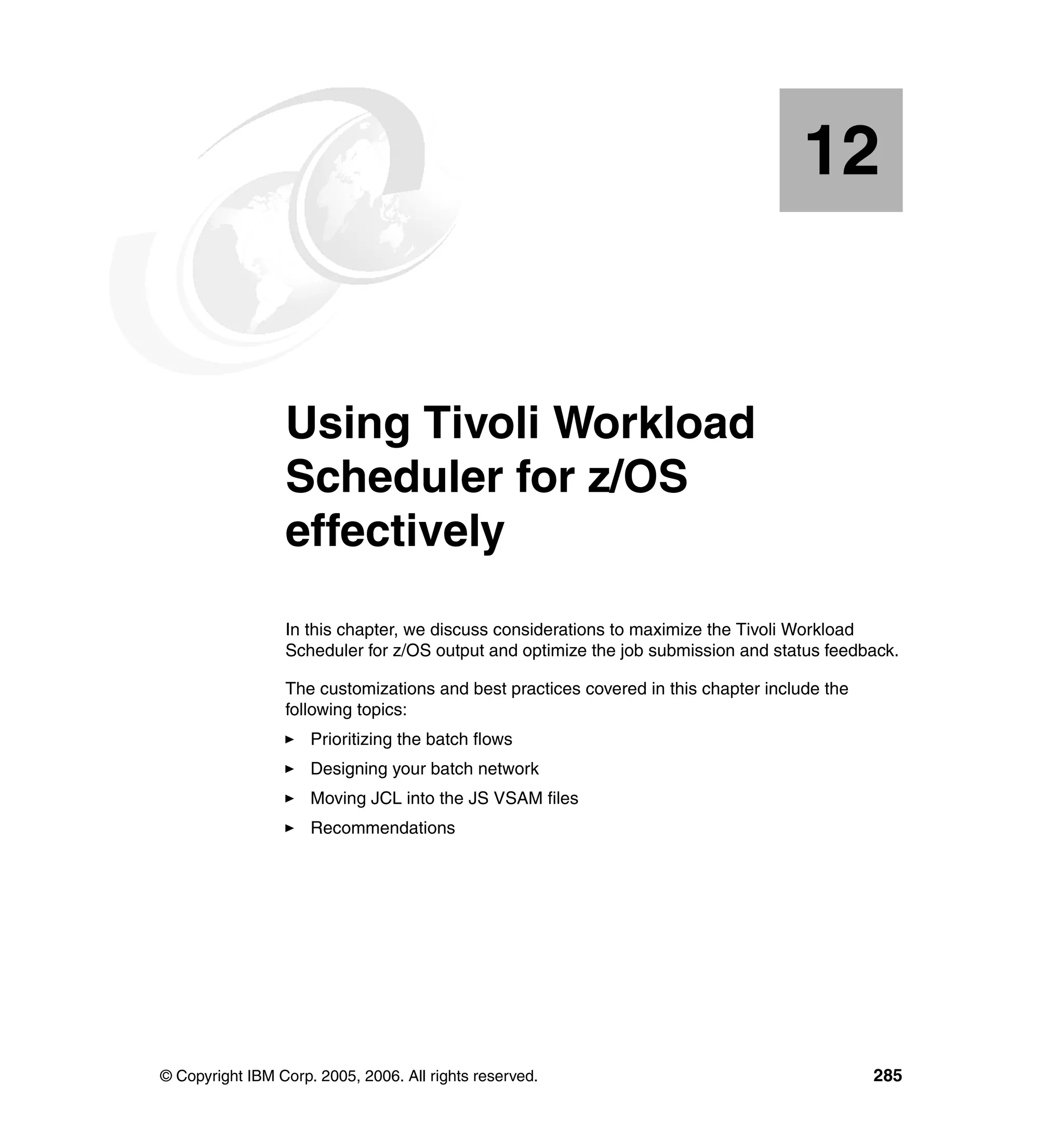 12


   Chapter 12.   Using Tivoli Workload
                 Scheduler for z/OS
                 effectively
                 In this chapter, we discuss considerations to maximize the Tivoli Workload
                 Scheduler for z/OS output and optimize the job submission and status feedback.

                 The customizations and best practices covered in this chapter include the
                 following topics:
                     Prioritizing the batch flows
                     Designing your batch network
                     Moving JCL into the JS VSAM files
                     Recommendations




© Copyright IBM Corp. 2005, 2006. All rights reserved.                                       285
 