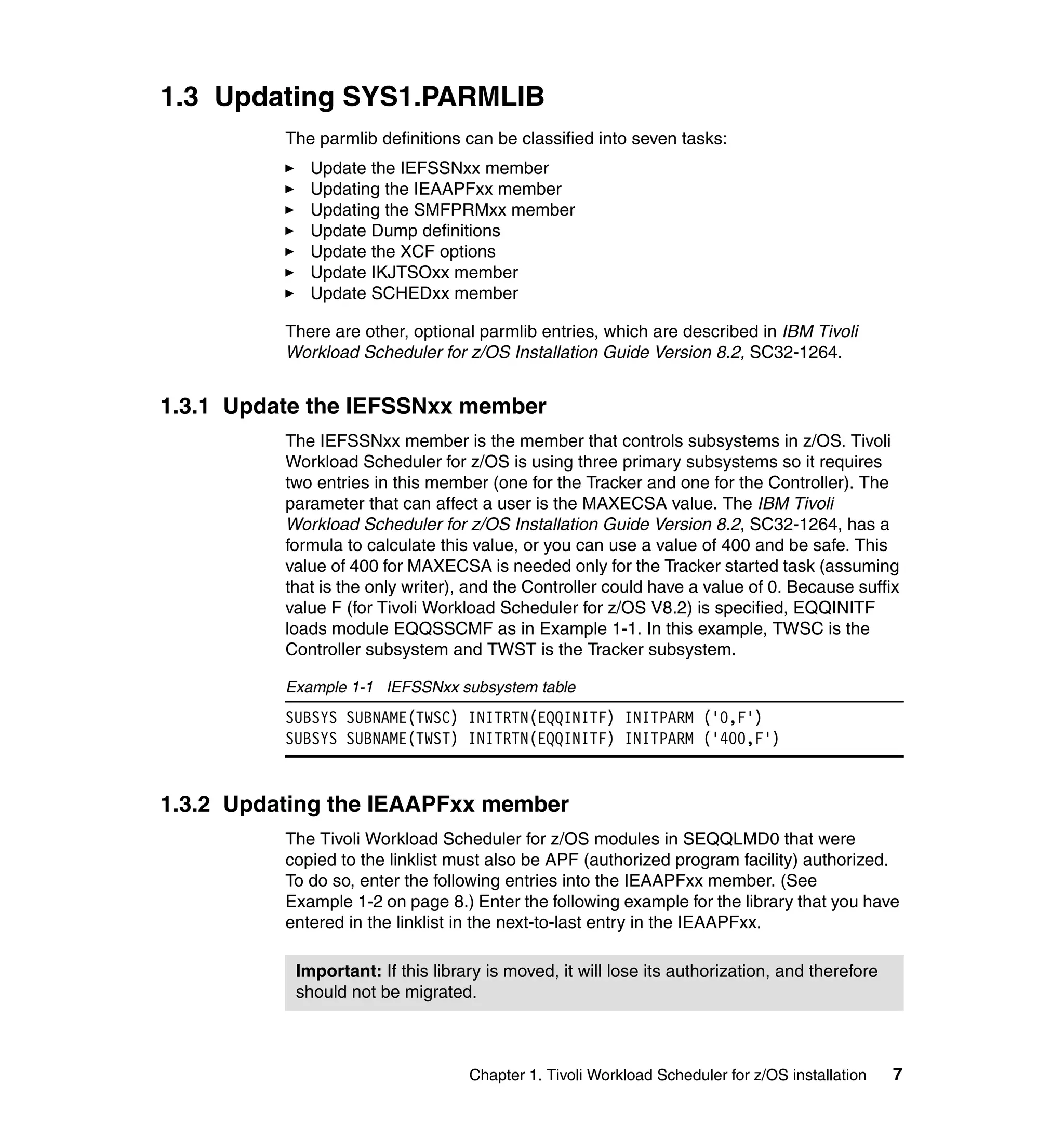 1.3 Updating SYS1.PARMLIB
          The parmlib definitions can be classified into seven tasks:
             Update the IEFSSNxx member
             Updating the IEAAPFxx member
             Updating the SMFPRMxx member
             Update Dump definitions
             Update the XCF options
             Update IKJTSOxx member
             Update SCHEDxx member

          There are other, optional parmlib entries, which are described in IBM Tivoli
          Workload Scheduler for z/OS Installation Guide Version 8.2, SC32-1264.


1.3.1 Update the IEFSSNxx member
          The IEFSSNxx member is the member that controls subsystems in z/OS. Tivoli
          Workload Scheduler for z/OS is using three primary subsystems so it requires
          two entries in this member (one for the Tracker and one for the Controller). The
          parameter that can affect a user is the MAXECSA value. The IBM Tivoli
          Workload Scheduler for z/OS Installation Guide Version 8.2, SC32-1264, has a
          formula to calculate this value, or you can use a value of 400 and be safe. This
          value of 400 for MAXECSA is needed only for the Tracker started task (assuming
          that is the only writer), and the Controller could have a value of 0. Because suffix
          value F (for Tivoli Workload Scheduler for z/OS V8.2) is specified, EQQINITF
          loads module EQQSSCMF as in Example 1-1. In this example, TWSC is the
          Controller subsystem and TWST is the Tracker subsystem.

          Example 1-1 IEFSSNxx subsystem table
          SUBSYS SUBNAME(TWSC) INITRTN(EQQINITF) INITPARM ('0,F')
          SUBSYS SUBNAME(TWST) INITRTN(EQQINITF) INITPARM ('400,F')


1.3.2 Updating the IEAAPFxx member
          The Tivoli Workload Scheduler for z/OS modules in SEQQLMD0 that were
          copied to the linklist must also be APF (authorized program facility) authorized.
          To do so, enter the following entries into the IEAAPFxx member. (See
          Example 1-2 on page 8.) Enter the following example for the library that you have
          entered in the linklist in the next-to-last entry in the IEAAPFxx.

           Important: If this library is moved, it will lose its authorization, and therefore
           should not be migrated.



                                   Chapter 1. Tivoli Workload Scheduler for z/OS installation   7
 