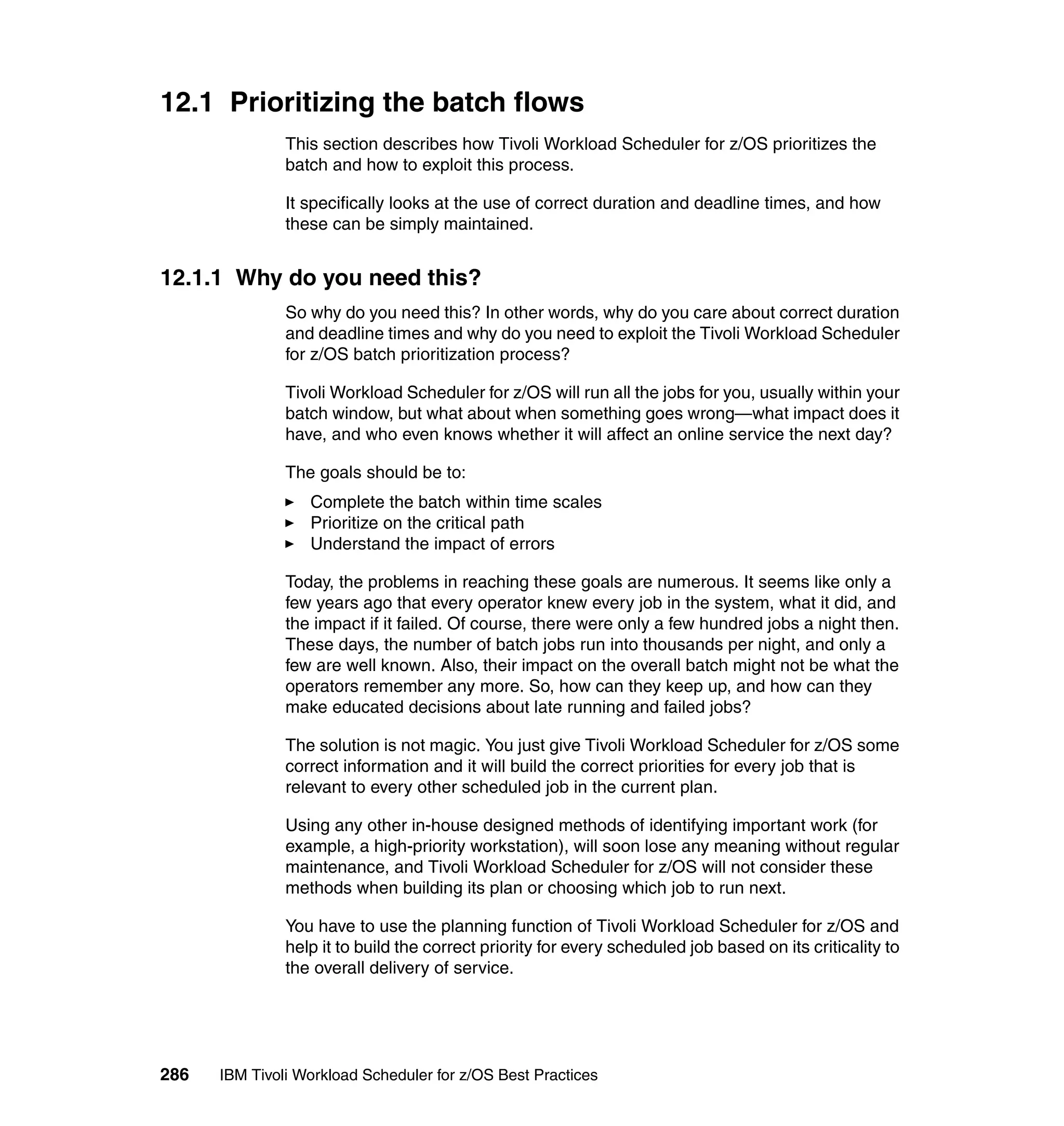 12.1 Prioritizing the batch flows
               This section describes how Tivoli Workload Scheduler for z/OS prioritizes the
               batch and how to exploit this process.

               It specifically looks at the use of correct duration and deadline times, and how
               these can be simply maintained.


12.1.1 Why do you need this?
               So why do you need this? In other words, why do you care about correct duration
               and deadline times and why do you need to exploit the Tivoli Workload Scheduler
               for z/OS batch prioritization process?

               Tivoli Workload Scheduler for z/OS will run all the jobs for you, usually within your
               batch window, but what about when something goes wrong—what impact does it
               have, and who even knows whether it will affect an online service the next day?

               The goals should be to:
                  Complete the batch within time scales
                  Prioritize on the critical path
                  Understand the impact of errors

               Today, the problems in reaching these goals are numerous. It seems like only a
               few years ago that every operator knew every job in the system, what it did, and
               the impact if it failed. Of course, there were only a few hundred jobs a night then.
               These days, the number of batch jobs run into thousands per night, and only a
               few are well known. Also, their impact on the overall batch might not be what the
               operators remember any more. So, how can they keep up, and how can they
               make educated decisions about late running and failed jobs?

               The solution is not magic. You just give Tivoli Workload Scheduler for z/OS some
               correct information and it will build the correct priorities for every job that is
               relevant to every other scheduled job in the current plan.

               Using any other in-house designed methods of identifying important work (for
               example, a high-priority workstation), will soon lose any meaning without regular
               maintenance, and Tivoli Workload Scheduler for z/OS will not consider these
               methods when building its plan or choosing which job to run next.

               You have to use the planning function of Tivoli Workload Scheduler for z/OS and
               help it to build the correct priority for every scheduled job based on its criticality to
               the overall delivery of service.




286   IBM Tivoli Workload Scheduler for z/OS Best Practices
 
