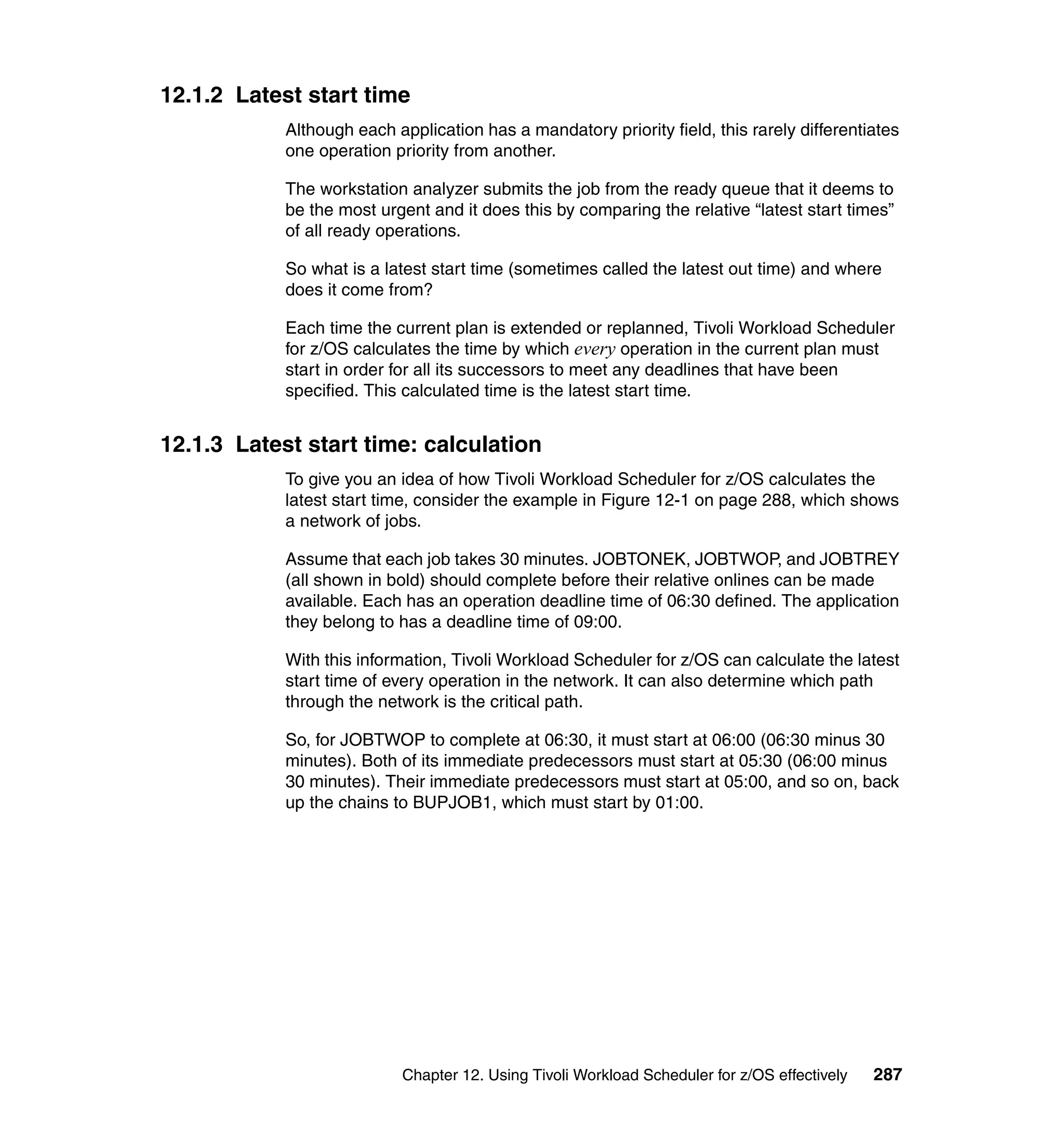 12.1.2 Latest start time
            Although each application has a mandatory priority field, this rarely differentiates
            one operation priority from another.

            The workstation analyzer submits the job from the ready queue that it deems to
            be the most urgent and it does this by comparing the relative “latest start times”
            of all ready operations.

            So what is a latest start time (sometimes called the latest out time) and where
            does it come from?

            Each time the current plan is extended or replanned, Tivoli Workload Scheduler
            for z/OS calculates the time by which every operation in the current plan must
            start in order for all its successors to meet any deadlines that have been
            specified. This calculated time is the latest start time.


12.1.3 Latest start time: calculation
            To give you an idea of how Tivoli Workload Scheduler for z/OS calculates the
            latest start time, consider the example in Figure 12-1 on page 288, which shows
            a network of jobs.

            Assume that each job takes 30 minutes. JOBTONEK, JOBTWOP, and JOBTREY
            (all shown in bold) should complete before their relative onlines can be made
            available. Each has an operation deadline time of 06:30 defined. The application
            they belong to has a deadline time of 09:00.

            With this information, Tivoli Workload Scheduler for z/OS can calculate the latest
            start time of every operation in the network. It can also determine which path
            through the network is the critical path.

            So, for JOBTWOP to complete at 06:30, it must start at 06:00 (06:30 minus 30
            minutes). Both of its immediate predecessors must start at 05:30 (06:00 minus
            30 minutes). Their immediate predecessors must start at 05:00, and so on, back
            up the chains to BUPJOB1, which must start by 01:00.




                           Chapter 12. Using Tivoli Workload Scheduler for z/OS effectively   287
 