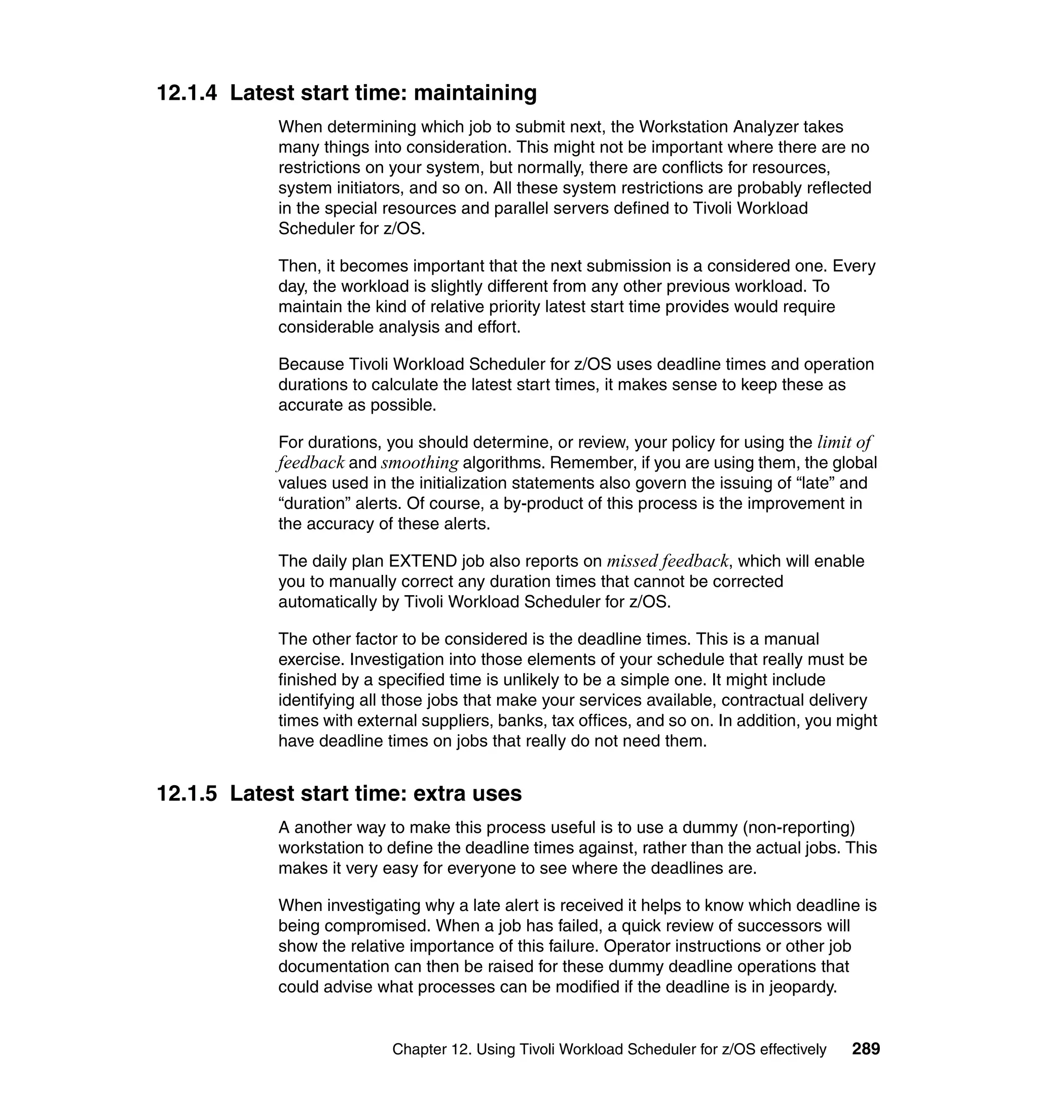 12.1.4 Latest start time: maintaining
            When determining which job to submit next, the Workstation Analyzer takes
            many things into consideration. This might not be important where there are no
            restrictions on your system, but normally, there are conflicts for resources,
            system initiators, and so on. All these system restrictions are probably reflected
            in the special resources and parallel servers defined to Tivoli Workload
            Scheduler for z/OS.

            Then, it becomes important that the next submission is a considered one. Every
            day, the workload is slightly different from any other previous workload. To
            maintain the kind of relative priority latest start time provides would require
            considerable analysis and effort.

            Because Tivoli Workload Scheduler for z/OS uses deadline times and operation
            durations to calculate the latest start times, it makes sense to keep these as
            accurate as possible.

            For durations, you should determine, or review, your policy for using the limit of
            feedback and smoothing algorithms. Remember, if you are using them, the global
            values used in the initialization statements also govern the issuing of “late” and
            “duration” alerts. Of course, a by-product of this process is the improvement in
            the accuracy of these alerts.

            The daily plan EXTEND job also reports on missed feedback, which will enable
            you to manually correct any duration times that cannot be corrected
            automatically by Tivoli Workload Scheduler for z/OS.

            The other factor to be considered is the deadline times. This is a manual
            exercise. Investigation into those elements of your schedule that really must be
            finished by a specified time is unlikely to be a simple one. It might include
            identifying all those jobs that make your services available, contractual delivery
            times with external suppliers, banks, tax offices, and so on. In addition, you might
            have deadline times on jobs that really do not need them.


12.1.5 Latest start time: extra uses
            A another way to make this process useful is to use a dummy (non-reporting)
            workstation to define the deadline times against, rather than the actual jobs. This
            makes it very easy for everyone to see where the deadlines are.

            When investigating why a late alert is received it helps to know which deadline is
            being compromised. When a job has failed, a quick review of successors will
            show the relative importance of this failure. Operator instructions or other job
            documentation can then be raised for these dummy deadline operations that
            could advise what processes can be modified if the deadline is in jeopardy.


                           Chapter 12. Using Tivoli Workload Scheduler for z/OS effectively   289
 