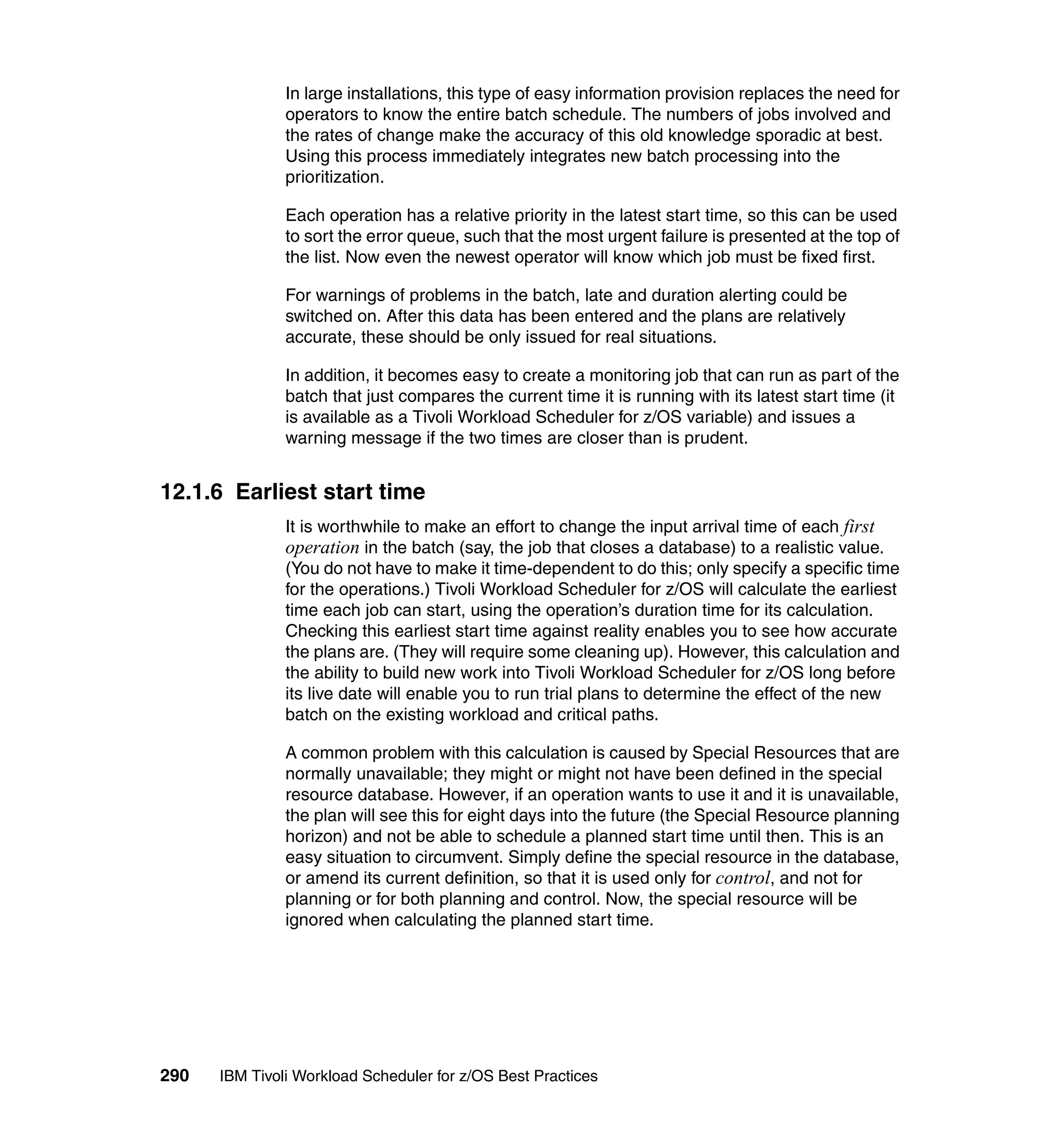 In large installations, this type of easy information provision replaces the need for
               operators to know the entire batch schedule. The numbers of jobs involved and
               the rates of change make the accuracy of this old knowledge sporadic at best.
               Using this process immediately integrates new batch processing into the
               prioritization.

               Each operation has a relative priority in the latest start time, so this can be used
               to sort the error queue, such that the most urgent failure is presented at the top of
               the list. Now even the newest operator will know which job must be fixed first.

               For warnings of problems in the batch, late and duration alerting could be
               switched on. After this data has been entered and the plans are relatively
               accurate, these should be only issued for real situations.

               In addition, it becomes easy to create a monitoring job that can run as part of the
               batch that just compares the current time it is running with its latest start time (it
               is available as a Tivoli Workload Scheduler for z/OS variable) and issues a
               warning message if the two times are closer than is prudent.


12.1.6 Earliest start time
               It is worthwhile to make an effort to change the input arrival time of each first
               operation in the batch (say, the job that closes a database) to a realistic value.
               (You do not have to make it time-dependent to do this; only specify a specific time
               for the operations.) Tivoli Workload Scheduler for z/OS will calculate the earliest
               time each job can start, using the operation’s duration time for its calculation.
               Checking this earliest start time against reality enables you to see how accurate
               the plans are. (They will require some cleaning up). However, this calculation and
               the ability to build new work into Tivoli Workload Scheduler for z/OS long before
               its live date will enable you to run trial plans to determine the effect of the new
               batch on the existing workload and critical paths.

               A common problem with this calculation is caused by Special Resources that are
               normally unavailable; they might or might not have been defined in the special
               resource database. However, if an operation wants to use it and it is unavailable,
               the plan will see this for eight days into the future (the Special Resource planning
               horizon) and not be able to schedule a planned start time until then. This is an
               easy situation to circumvent. Simply define the special resource in the database,
               or amend its current definition, so that it is used only for control, and not for
               planning or for both planning and control. Now, the special resource will be
               ignored when calculating the planned start time.




290   IBM Tivoli Workload Scheduler for z/OS Best Practices
 