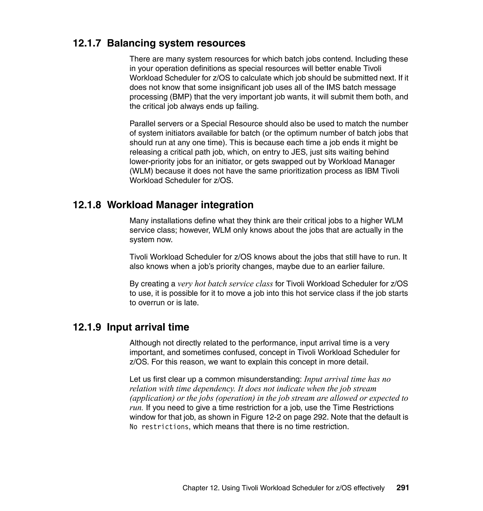 12.1.7 Balancing system resources
            There are many system resources for which batch jobs contend. Including these
            in your operation definitions as special resources will better enable Tivoli
            Workload Scheduler for z/OS to calculate which job should be submitted next. If it
            does not know that some insignificant job uses all of the IMS batch message
            processing (BMP) that the very important job wants, it will submit them both, and
            the critical job always ends up failing.

            Parallel servers or a Special Resource should also be used to match the number
            of system initiators available for batch (or the optimum number of batch jobs that
            should run at any one time). This is because each time a job ends it might be
            releasing a critical path job, which, on entry to JES, just sits waiting behind
            lower-priority jobs for an initiator, or gets swapped out by Workload Manager
            (WLM) because it does not have the same prioritization process as IBM Tivoli
            Workload Scheduler for z/OS.


12.1.8 Workload Manager integration
            Many installations define what they think are their critical jobs to a higher WLM
            service class; however, WLM only knows about the jobs that are actually in the
            system now.

            Tivoli Workload Scheduler for z/OS knows about the jobs that still have to run. It
            also knows when a job’s priority changes, maybe due to an earlier failure.

            By creating a very hot batch service class for Tivoli Workload Scheduler for z/OS
            to use, it is possible for it to move a job into this hot service class if the job starts
            to overrun or is late.


12.1.9 Input arrival time
            Although not directly related to the performance, input arrival time is a very
            important, and sometimes confused, concept in Tivoli Workload Scheduler for
            z/OS. For this reason, we want to explain this concept in more detail.

            Let us first clear up a common misunderstanding: Input arrival time has no
            relation with time dependency. It does not indicate when the job stream
            (application) or the jobs (operation) in the job stream are allowed or expected to
            run. If you need to give a time restriction for a job, use the Time Restrictions
            window for that job, as shown in Figure 12-2 on page 292. Note that the default is
            No restrictions, which means that there is no time restriction.




                            Chapter 12. Using Tivoli Workload Scheduler for z/OS effectively     291
 