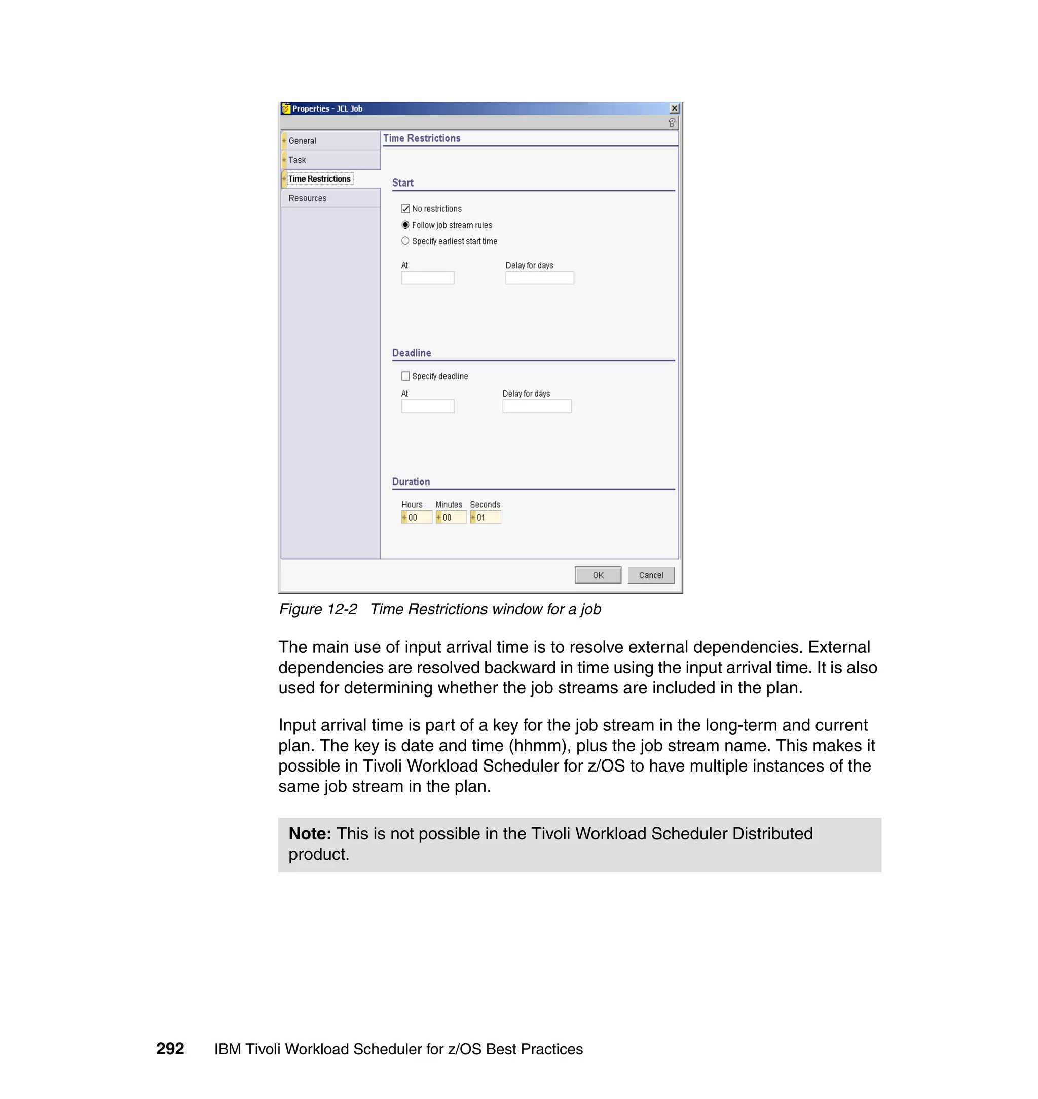 Figure 12-2 Time Restrictions window for a job

               The main use of input arrival time is to resolve external dependencies. External
               dependencies are resolved backward in time using the input arrival time. It is also
               used for determining whether the job streams are included in the plan.

               Input arrival time is part of a key for the job stream in the long-term and current
               plan. The key is date and time (hhmm), plus the job stream name. This makes it
               possible in Tivoli Workload Scheduler for z/OS to have multiple instances of the
               same job stream in the plan.

                Note: This is not possible in the Tivoli Workload Scheduler Distributed
                product.




292   IBM Tivoli Workload Scheduler for z/OS Best Practices
 