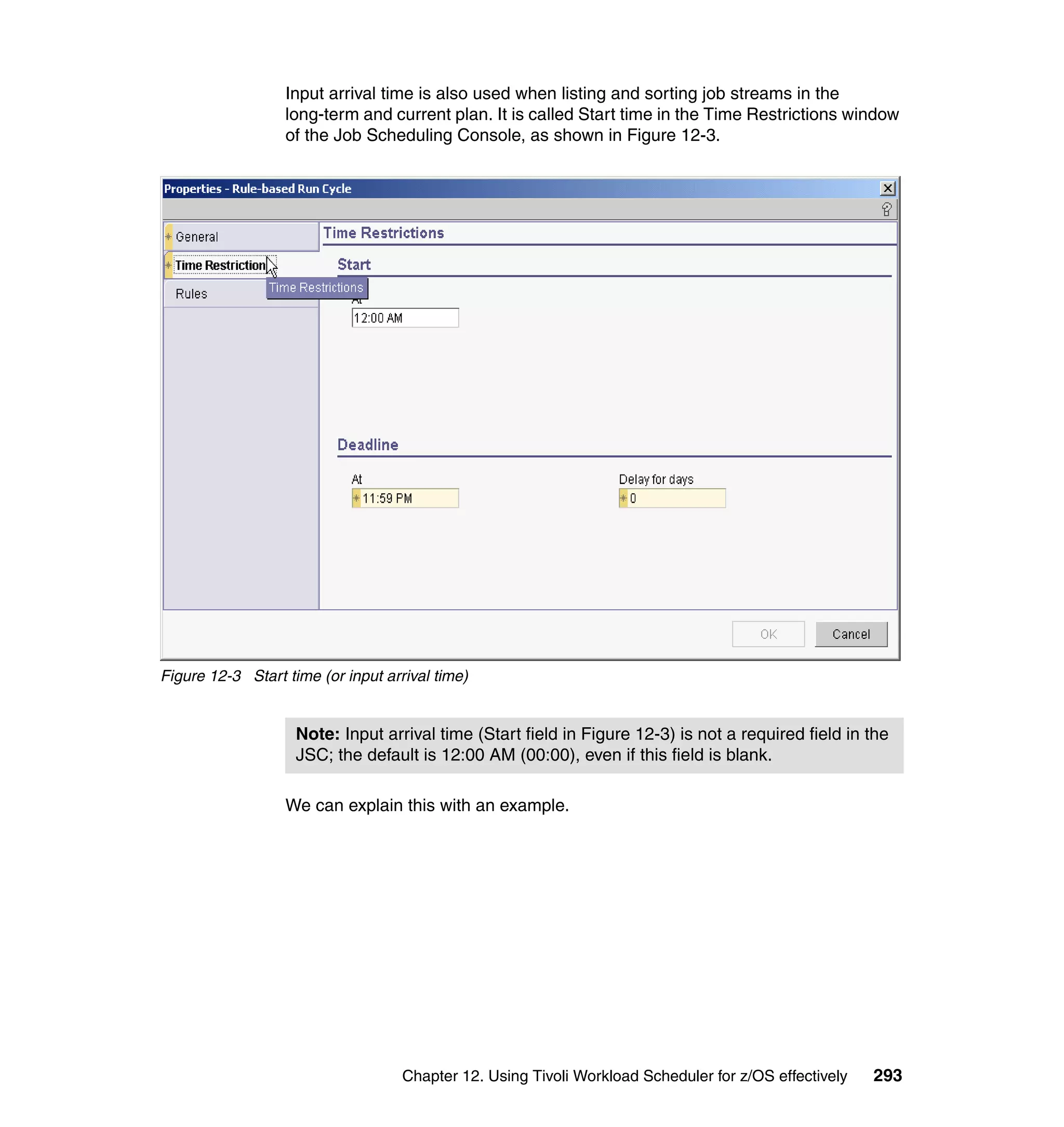 Input arrival time is also used when listing and sorting job streams in the
                  long-term and current plan. It is called Start time in the Time Restrictions window
                  of the Job Scheduling Console, as shown in Figure 12-3.




Figure 12-3 Start time (or input arrival time)


                    Note: Input arrival time (Start field in Figure 12-3) is not a required field in the
                    JSC; the default is 12:00 AM (00:00), even if this field is blank.

                  We can explain this with an example.




                                    Chapter 12. Using Tivoli Workload Scheduler for z/OS effectively   293
 
