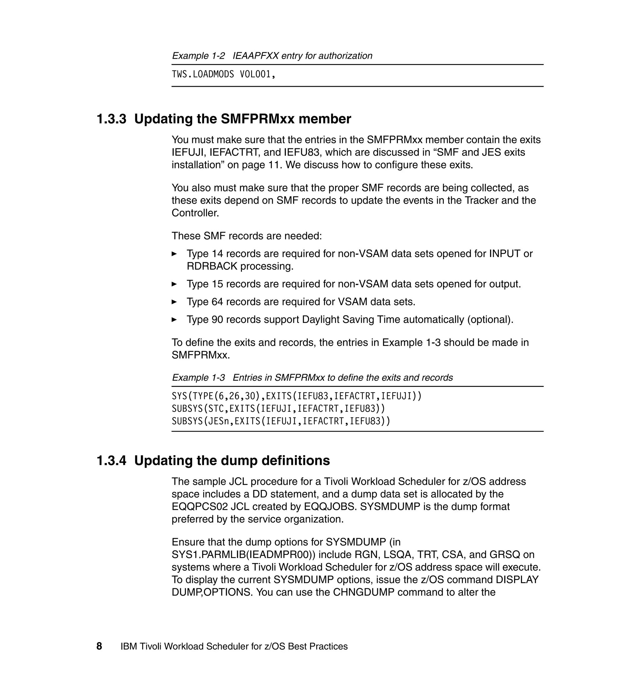 Example 1-2 IEAAPFXX entry for authorization
               TWS.LOADMODS VOL001,



1.3.3 Updating the SMFPRMxx member
               You must make sure that the entries in the SMFPRMxx member contain the exits
               IEFUJI, IEFACTRT, and IEFU83, which are discussed in “SMF and JES exits
               installation” on page 11. We discuss how to configure these exits.

               You also must make sure that the proper SMF records are being collected, as
               these exits depend on SMF records to update the events in the Tracker and the
               Controller.

               These SMF records are needed:
                   Type 14 records are required for non-VSAM data sets opened for INPUT or
                   RDRBACK processing.
                   Type 15 records are required for non-VSAM data sets opened for output.
                   Type 64 records are required for VSAM data sets.
                   Type 90 records support Daylight Saving Time automatically (optional).

               To define the exits and records, the entries in Example 1-3 should be made in
               SMFPRMxx.

               Example 1-3 Entries in SMFPRMxx to define the exits and records
               SYS(TYPE(6,26,30),EXITS(IEFU83,IEFACTRT,IEFUJI))
               SUBSYS(STC,EXITS(IEFUJI,IEFACTRT,IEFU83))
               SUBSYS(JESn,EXITS(IEFUJI,IEFACTRT,IEFU83))


1.3.4 Updating the dump definitions
               The sample JCL procedure for a Tivoli Workload Scheduler for z/OS address
               space includes a DD statement, and a dump data set is allocated by the
               EQQPCS02 JCL created by EQQJOBS. SYSMDUMP is the dump format
               preferred by the service organization.

               Ensure that the dump options for SYSMDUMP (in
               SYS1.PARMLIB(IEADMPR00)) include RGN, LSQA, TRT, CSA, and GRSQ on
               systems where a Tivoli Workload Scheduler for z/OS address space will execute.
               To display the current SYSMDUMP options, issue the z/OS command DISPLAY
               DUMP,OPTIONS. You can use the CHNGDUMP command to alter the




8   IBM Tivoli Workload Scheduler for z/OS Best Practices
 