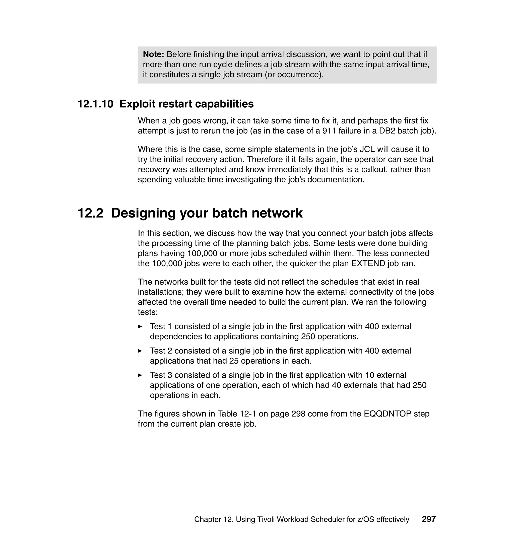 Note: Before finishing the input arrival discussion, we want to point out that if
             more than one run cycle defines a job stream with the same input arrival time,
             it constitutes a single job stream (or occurrence).


12.1.10 Exploit restart capabilities
            When a job goes wrong, it can take some time to fix it, and perhaps the first fix
            attempt is just to rerun the job (as in the case of a 911 failure in a DB2 batch job).

            Where this is the case, some simple statements in the job’s JCL will cause it to
            try the initial recovery action. Therefore if it fails again, the operator can see that
            recovery was attempted and know immediately that this is a callout, rather than
            spending valuable time investigating the job’s documentation.



12.2 Designing your batch network
            In this section, we discuss how the way that you connect your batch jobs affects
            the processing time of the planning batch jobs. Some tests were done building
            plans having 100,000 or more jobs scheduled within them. The less connected
            the 100,000 jobs were to each other, the quicker the plan EXTEND job ran.

            The networks built for the tests did not reflect the schedules that exist in real
            installations; they were built to examine how the external connectivity of the jobs
            affected the overall time needed to build the current plan. We ran the following
            tests:
               Test 1 consisted of a single job in the first application with 400 external
               dependencies to applications containing 250 operations.
               Test 2 consisted of a single job in the first application with 400 external
               applications that had 25 operations in each.
               Test 3 consisted of a single job in the first application with 10 external
               applications of one operation, each of which had 40 externals that had 250
               operations in each.

            The figures shown in Table 12-1 on page 298 come from the EQQDNTOP step
            from the current plan create job.




                            Chapter 12. Using Tivoli Workload Scheduler for z/OS effectively   297
 