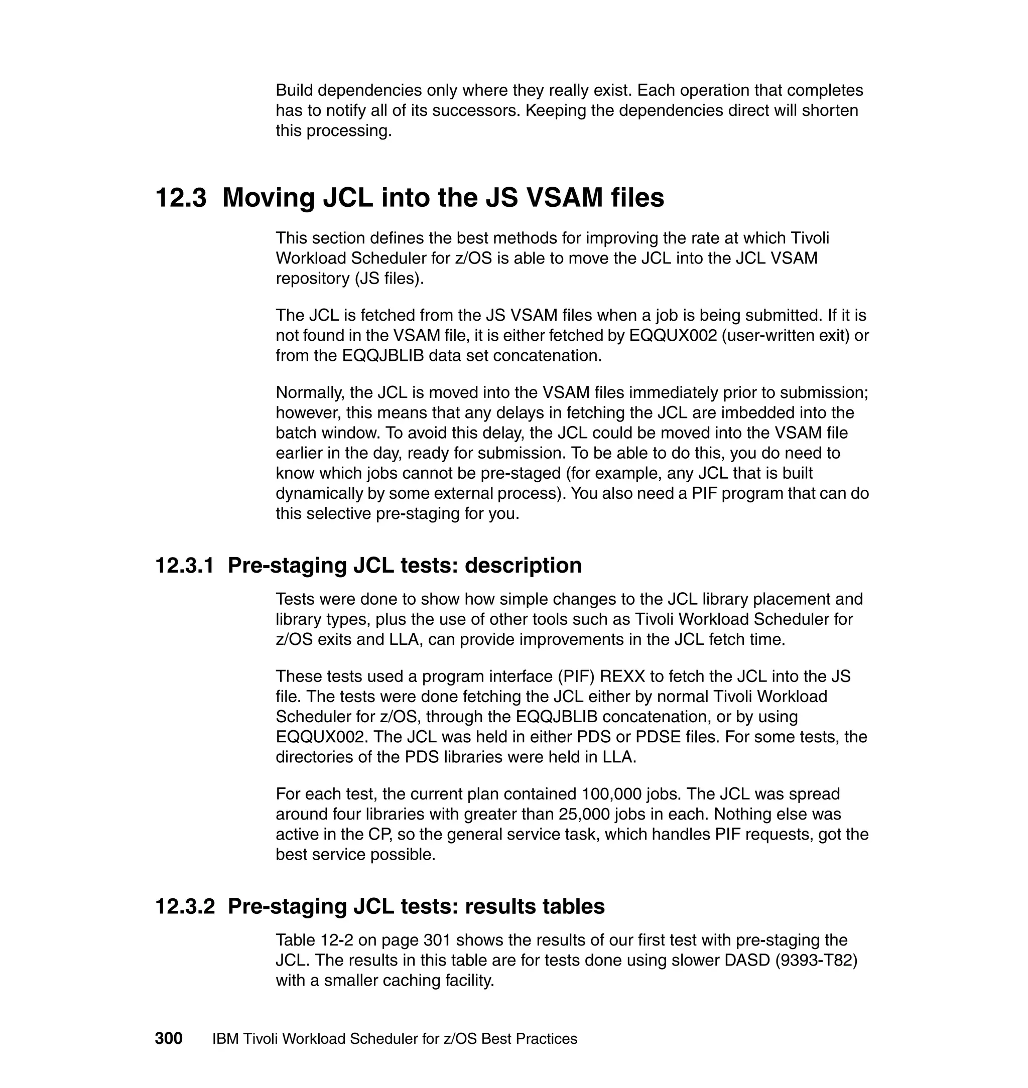 Build dependencies only where they really exist. Each operation that completes
               has to notify all of its successors. Keeping the dependencies direct will shorten
               this processing.



12.3 Moving JCL into the JS VSAM files
               This section defines the best methods for improving the rate at which Tivoli
               Workload Scheduler for z/OS is able to move the JCL into the JCL VSAM
               repository (JS files).

               The JCL is fetched from the JS VSAM files when a job is being submitted. If it is
               not found in the VSAM file, it is either fetched by EQQUX002 (user-written exit) or
               from the EQQJBLIB data set concatenation.

               Normally, the JCL is moved into the VSAM files immediately prior to submission;
               however, this means that any delays in fetching the JCL are imbedded into the
               batch window. To avoid this delay, the JCL could be moved into the VSAM file
               earlier in the day, ready for submission. To be able to do this, you do need to
               know which jobs cannot be pre-staged (for example, any JCL that is built
               dynamically by some external process). You also need a PIF program that can do
               this selective pre-staging for you.


12.3.1 Pre-staging JCL tests: description
               Tests were done to show how simple changes to the JCL library placement and
               library types, plus the use of other tools such as Tivoli Workload Scheduler for
               z/OS exits and LLA, can provide improvements in the JCL fetch time.

               These tests used a program interface (PIF) REXX to fetch the JCL into the JS
               file. The tests were done fetching the JCL either by normal Tivoli Workload
               Scheduler for z/OS, through the EQQJBLIB concatenation, or by using
               EQQUX002. The JCL was held in either PDS or PDSE files. For some tests, the
               directories of the PDS libraries were held in LLA.

               For each test, the current plan contained 100,000 jobs. The JCL was spread
               around four libraries with greater than 25,000 jobs in each. Nothing else was
               active in the CP, so the general service task, which handles PIF requests, got the
               best service possible.


12.3.2 Pre-staging JCL tests: results tables
               Table 12-2 on page 301 shows the results of our first test with pre-staging the
               JCL. The results in this table are for tests done using slower DASD (9393-T82)
               with a smaller caching facility.


300   IBM Tivoli Workload Scheduler for z/OS Best Practices
 