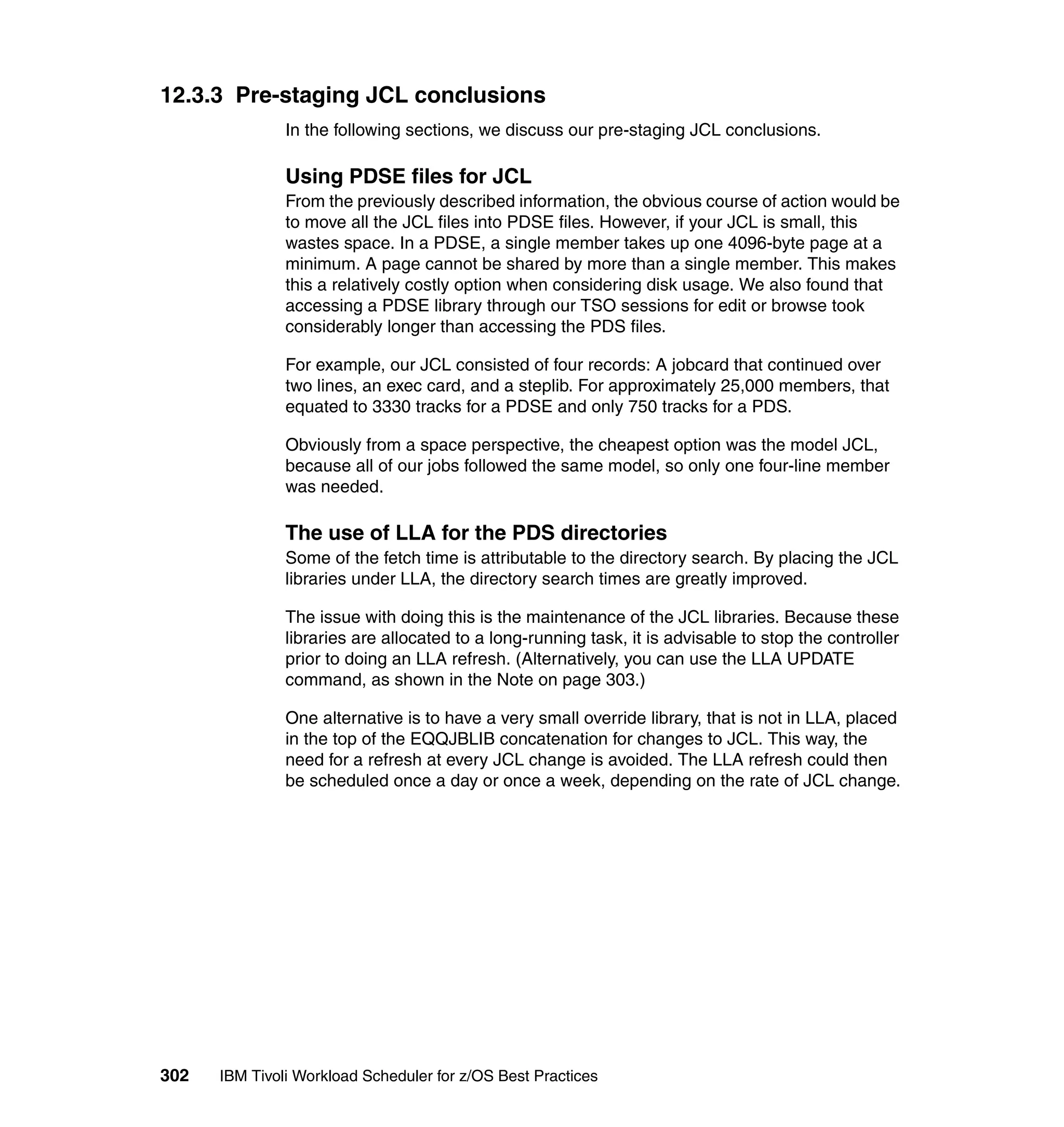 12.3.3 Pre-staging JCL conclusions
               In the following sections, we discuss our pre-staging JCL conclusions.

               Using PDSE files for JCL
               From the previously described information, the obvious course of action would be
               to move all the JCL files into PDSE files. However, if your JCL is small, this
               wastes space. In a PDSE, a single member takes up one 4096-byte page at a
               minimum. A page cannot be shared by more than a single member. This makes
               this a relatively costly option when considering disk usage. We also found that
               accessing a PDSE library through our TSO sessions for edit or browse took
               considerably longer than accessing the PDS files.

               For example, our JCL consisted of four records: A jobcard that continued over
               two lines, an exec card, and a steplib. For approximately 25,000 members, that
               equated to 3330 tracks for a PDSE and only 750 tracks for a PDS.

               Obviously from a space perspective, the cheapest option was the model JCL,
               because all of our jobs followed the same model, so only one four-line member
               was needed.

               The use of LLA for the PDS directories
               Some of the fetch time is attributable to the directory search. By placing the JCL
               libraries under LLA, the directory search times are greatly improved.

               The issue with doing this is the maintenance of the JCL libraries. Because these
               libraries are allocated to a long-running task, it is advisable to stop the controller
               prior to doing an LLA refresh. (Alternatively, you can use the LLA UPDATE
               command, as shown in the Note on page 303.)

               One alternative is to have a very small override library, that is not in LLA, placed
               in the top of the EQQJBLIB concatenation for changes to JCL. This way, the
               need for a refresh at every JCL change is avoided. The LLA refresh could then
               be scheduled once a day or once a week, depending on the rate of JCL change.




302   IBM Tivoli Workload Scheduler for z/OS Best Practices
 