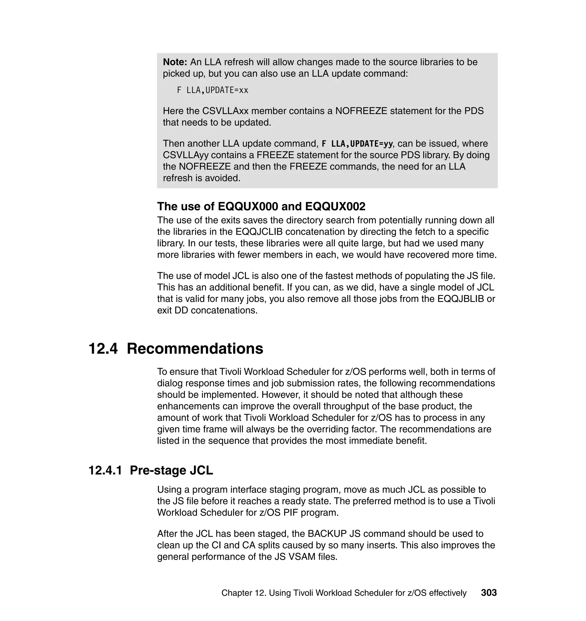 Note: An LLA refresh will allow changes made to the source libraries to be
            picked up, but you can also use an LLA update command:
               F LLA,UPDATE=xx

            Here the CSVLLAxx member contains a NOFREEZE statement for the PDS
            that needs to be updated.

            Then another LLA update command, F LLA,UPDATE=yy, can be issued, where
            CSVLLAyy contains a FREEZE statement for the source PDS library. By doing
            the NOFREEZE and then the FREEZE commands, the need for an LLA
            refresh is avoided.


           The use of EQQUX000 and EQQUX002
           The use of the exits saves the directory search from potentially running down all
           the libraries in the EQQJCLIB concatenation by directing the fetch to a specific
           library. In our tests, these libraries were all quite large, but had we used many
           more libraries with fewer members in each, we would have recovered more time.

           The use of model JCL is also one of the fastest methods of populating the JS file.
           This has an additional benefit. If you can, as we did, have a single model of JCL
           that is valid for many jobs, you also remove all those jobs from the EQQJBLIB or
           exit DD concatenations.



12.4 Recommendations
           To ensure that Tivoli Workload Scheduler for z/OS performs well, both in terms of
           dialog response times and job submission rates, the following recommendations
           should be implemented. However, it should be noted that although these
           enhancements can improve the overall throughput of the base product, the
           amount of work that Tivoli Workload Scheduler for z/OS has to process in any
           given time frame will always be the overriding factor. The recommendations are
           listed in the sequence that provides the most immediate benefit.


12.4.1 Pre-stage JCL
           Using a program interface staging program, move as much JCL as possible to
           the JS file before it reaches a ready state. The preferred method is to use a Tivoli
           Workload Scheduler for z/OS PIF program.

           After the JCL has been staged, the BACKUP JS command should be used to
           clean up the CI and CA splits caused by so many inserts. This also improves the
           general performance of the JS VSAM files.


                          Chapter 12. Using Tivoli Workload Scheduler for z/OS effectively   303
 
