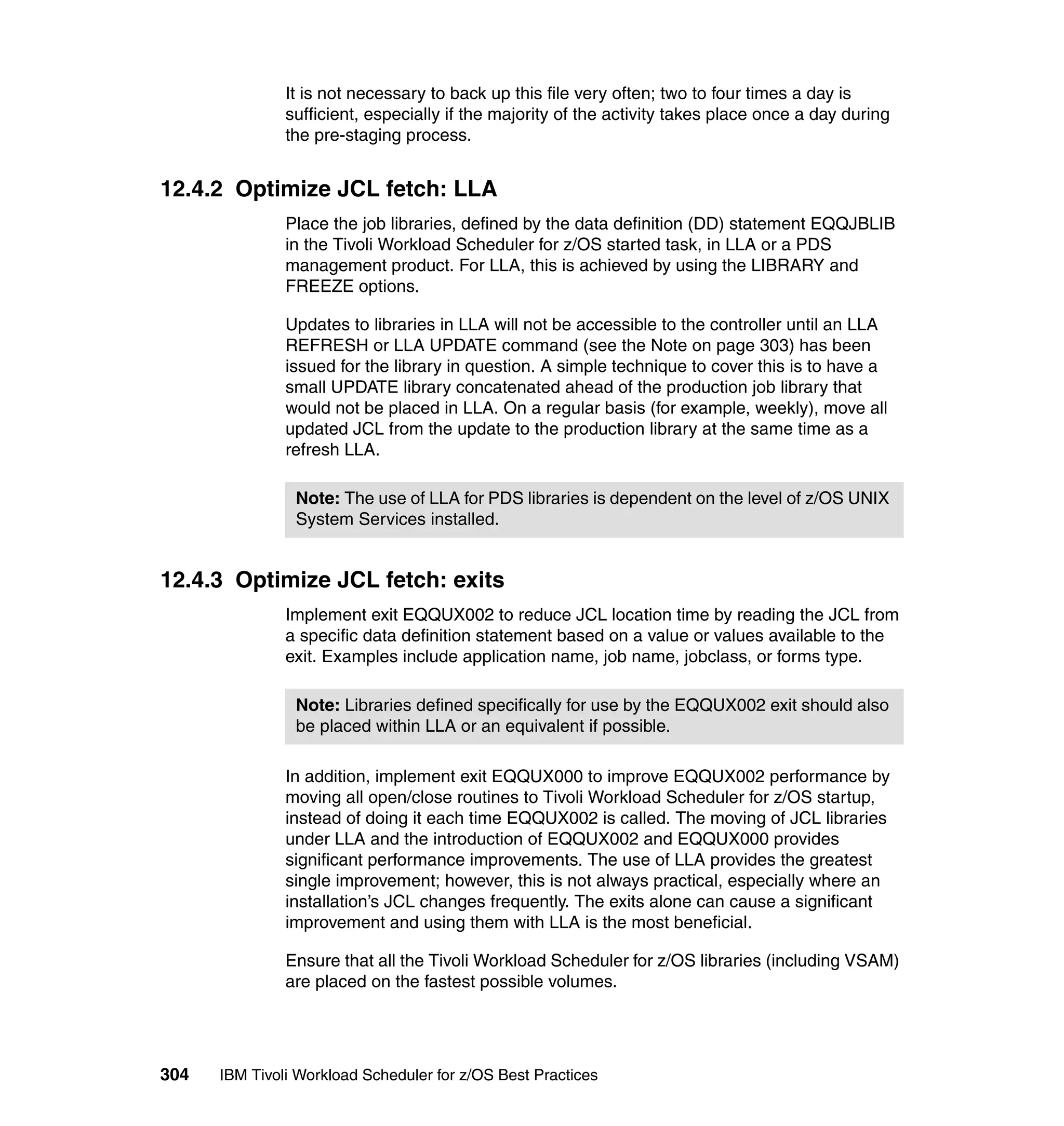 It is not necessary to back up this file very often; two to four times a day is
               sufficient, especially if the majority of the activity takes place once a day during
               the pre-staging process.


12.4.2 Optimize JCL fetch: LLA
               Place the job libraries, defined by the data definition (DD) statement EQQJBLIB
               in the Tivoli Workload Scheduler for z/OS started task, in LLA or a PDS
               management product. For LLA, this is achieved by using the LIBRARY and
               FREEZE options.

               Updates to libraries in LLA will not be accessible to the controller until an LLA
               REFRESH or LLA UPDATE command (see the Note on page 303) has been
               issued for the library in question. A simple technique to cover this is to have a
               small UPDATE library concatenated ahead of the production job library that
               would not be placed in LLA. On a regular basis (for example, weekly), move all
               updated JCL from the update to the production library at the same time as a
               refresh LLA.

                Note: The use of LLA for PDS libraries is dependent on the level of z/OS UNIX
                System Services installed.


12.4.3 Optimize JCL fetch: exits
               Implement exit EQQUX002 to reduce JCL location time by reading the JCL from
               a specific data definition statement based on a value or values available to the
               exit. Examples include application name, job name, jobclass, or forms type.

                Note: Libraries defined specifically for use by the EQQUX002 exit should also
                be placed within LLA or an equivalent if possible.

               In addition, implement exit EQQUX000 to improve EQQUX002 performance by
               moving all open/close routines to Tivoli Workload Scheduler for z/OS startup,
               instead of doing it each time EQQUX002 is called. The moving of JCL libraries
               under LLA and the introduction of EQQUX002 and EQQUX000 provides
               significant performance improvements. The use of LLA provides the greatest
               single improvement; however, this is not always practical, especially where an
               installation’s JCL changes frequently. The exits alone can cause a significant
               improvement and using them with LLA is the most beneficial.

               Ensure that all the Tivoli Workload Scheduler for z/OS libraries (including VSAM)
               are placed on the fastest possible volumes.




304   IBM Tivoli Workload Scheduler for z/OS Best Practices
 