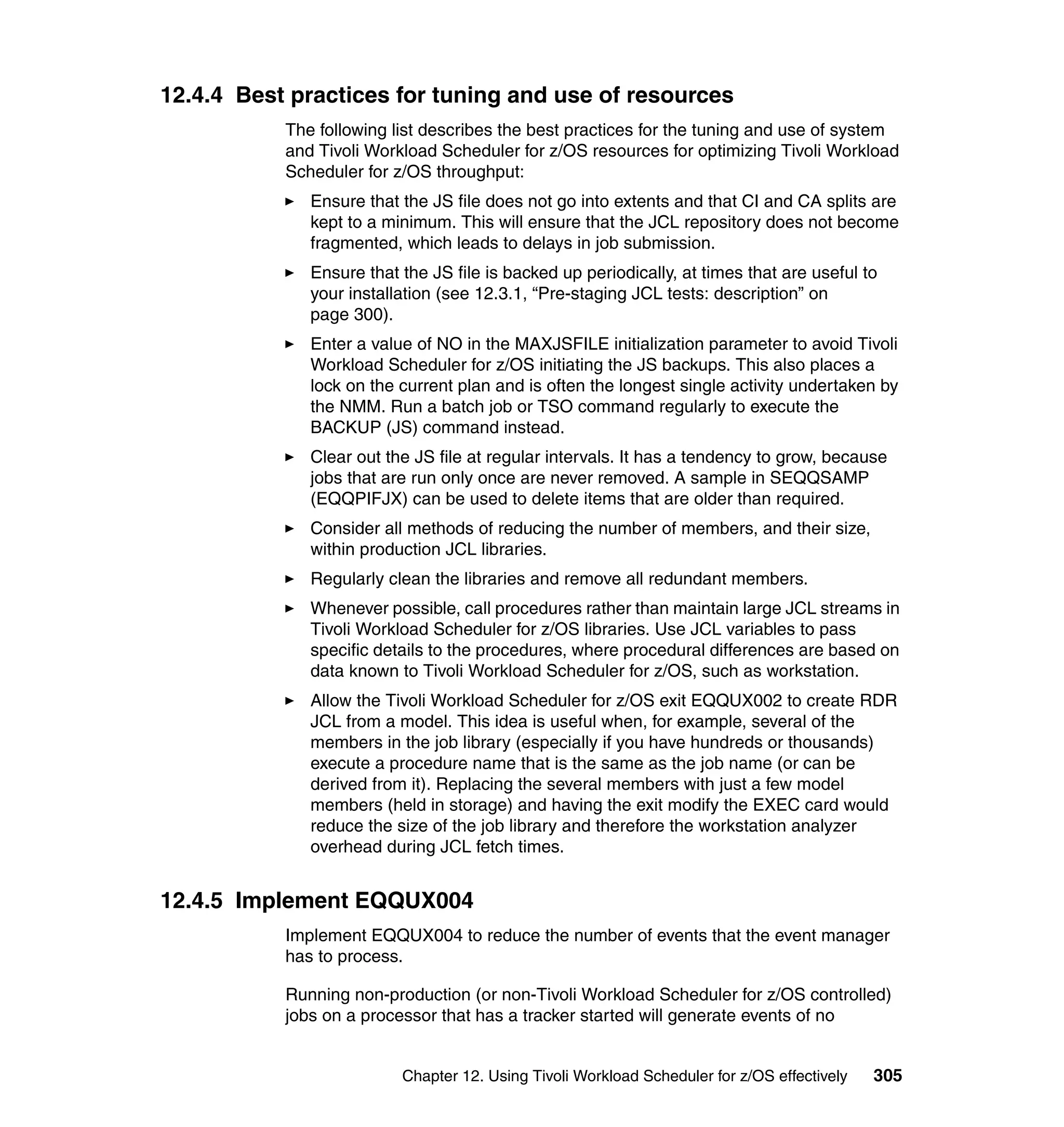 12.4.4 Best practices for tuning and use of resources
           The following list describes the best practices for the tuning and use of system
           and Tivoli Workload Scheduler for z/OS resources for optimizing Tivoli Workload
           Scheduler for z/OS throughput:
              Ensure that the JS file does not go into extents and that CI and CA splits are
              kept to a minimum. This will ensure that the JCL repository does not become
              fragmented, which leads to delays in job submission.
              Ensure that the JS file is backed up periodically, at times that are useful to
              your installation (see 12.3.1, “Pre-staging JCL tests: description” on
              page 300).
              Enter a value of NO in the MAXJSFILE initialization parameter to avoid Tivoli
              Workload Scheduler for z/OS initiating the JS backups. This also places a
              lock on the current plan and is often the longest single activity undertaken by
              the NMM. Run a batch job or TSO command regularly to execute the
              BACKUP (JS) command instead.
              Clear out the JS file at regular intervals. It has a tendency to grow, because
              jobs that are run only once are never removed. A sample in SEQQSAMP
              (EQQPIFJX) can be used to delete items that are older than required.
              Consider all methods of reducing the number of members, and their size,
              within production JCL libraries.
              Regularly clean the libraries and remove all redundant members.
              Whenever possible, call procedures rather than maintain large JCL streams in
              Tivoli Workload Scheduler for z/OS libraries. Use JCL variables to pass
              specific details to the procedures, where procedural differences are based on
              data known to Tivoli Workload Scheduler for z/OS, such as workstation.
              Allow the Tivoli Workload Scheduler for z/OS exit EQQUX002 to create RDR
              JCL from a model. This idea is useful when, for example, several of the
              members in the job library (especially if you have hundreds or thousands)
              execute a procedure name that is the same as the job name (or can be
              derived from it). Replacing the several members with just a few model
              members (held in storage) and having the exit modify the EXEC card would
              reduce the size of the job library and therefore the workstation analyzer
              overhead during JCL fetch times.


12.4.5 Implement EQQUX004
           Implement EQQUX004 to reduce the number of events that the event manager
           has to process.

           Running non-production (or non-Tivoli Workload Scheduler for z/OS controlled)
           jobs on a processor that has a tracker started will generate events of no


                          Chapter 12. Using Tivoli Workload Scheduler for z/OS effectively   305
 