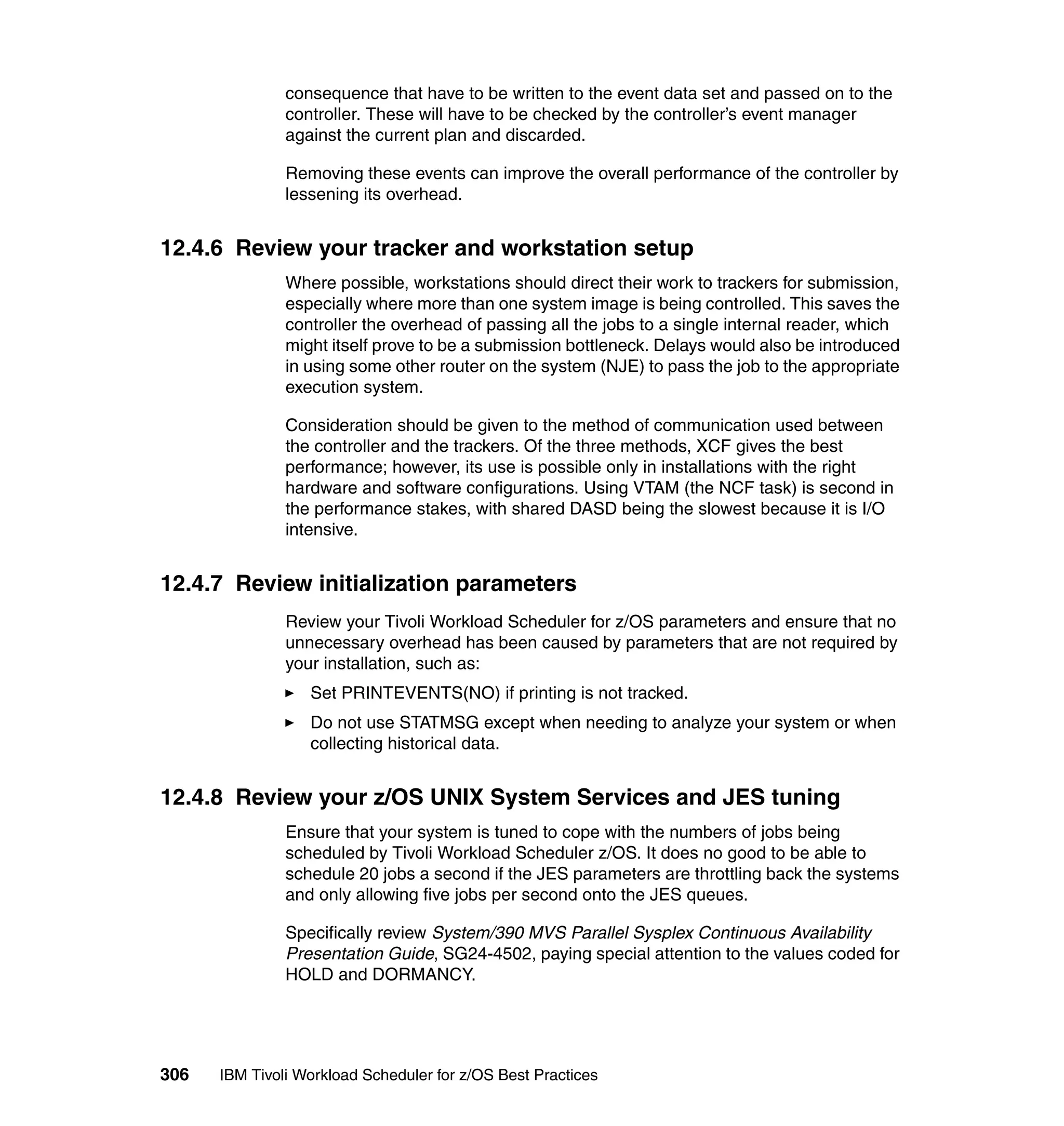 consequence that have to be written to the event data set and passed on to the
               controller. These will have to be checked by the controller’s event manager
               against the current plan and discarded.

               Removing these events can improve the overall performance of the controller by
               lessening its overhead.


12.4.6 Review your tracker and workstation setup
               Where possible, workstations should direct their work to trackers for submission,
               especially where more than one system image is being controlled. This saves the
               controller the overhead of passing all the jobs to a single internal reader, which
               might itself prove to be a submission bottleneck. Delays would also be introduced
               in using some other router on the system (NJE) to pass the job to the appropriate
               execution system.

               Consideration should be given to the method of communication used between
               the controller and the trackers. Of the three methods, XCF gives the best
               performance; however, its use is possible only in installations with the right
               hardware and software configurations. Using VTAM (the NCF task) is second in
               the performance stakes, with shared DASD being the slowest because it is I/O
               intensive.


12.4.7 Review initialization parameters
               Review your Tivoli Workload Scheduler for z/OS parameters and ensure that no
               unnecessary overhead has been caused by parameters that are not required by
               your installation, such as:
                  Set PRINTEVENTS(NO) if printing is not tracked.
                  Do not use STATMSG except when needing to analyze your system or when
                  collecting historical data.


12.4.8 Review your z/OS UNIX System Services and JES tuning
               Ensure that your system is tuned to cope with the numbers of jobs being
               scheduled by Tivoli Workload Scheduler z/OS. It does no good to be able to
               schedule 20 jobs a second if the JES parameters are throttling back the systems
               and only allowing five jobs per second onto the JES queues.

               Specifically review System/390 MVS Parallel Sysplex Continuous Availability
               Presentation Guide, SG24-4502, paying special attention to the values coded for
               HOLD and DORMANCY.




306   IBM Tivoli Workload Scheduler for z/OS Best Practices
 