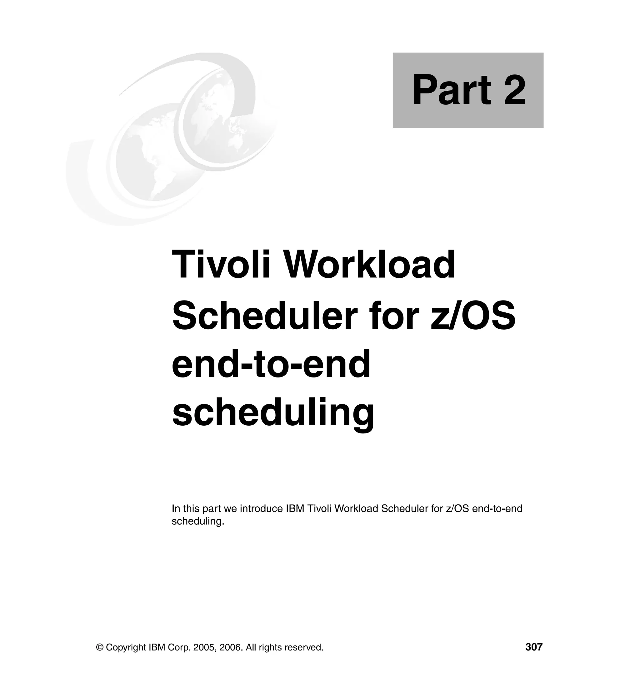 Part 2



Part       2     Tivoli Workload
                 Scheduler for z/OS
                 end-to-end
                 scheduling

                 In this part we introduce IBM Tivoli Workload Scheduler for z/OS end-to-end
                 scheduling.




© Copyright IBM Corp. 2005, 2006. All rights reserved.                                         307
 