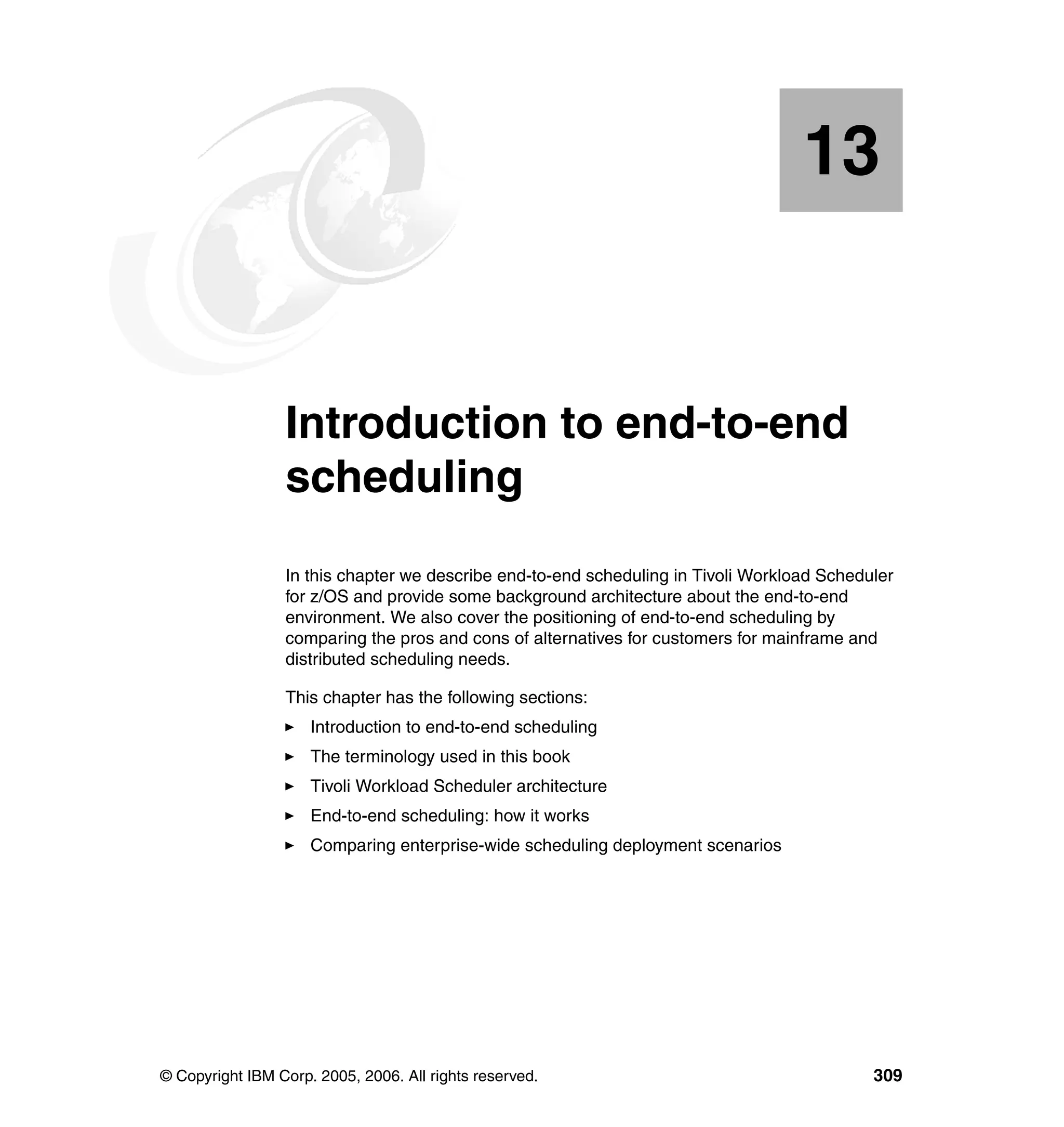13


   Chapter 13.   Introduction to end-to-end
                 scheduling
                 In this chapter we describe end-to-end scheduling in Tivoli Workload Scheduler
                 for z/OS and provide some background architecture about the end-to-end
                 environment. We also cover the positioning of end-to-end scheduling by
                 comparing the pros and cons of alternatives for customers for mainframe and
                 distributed scheduling needs.

                 This chapter has the following sections:
                     Introduction to end-to-end scheduling
                     The terminology used in this book
                     Tivoli Workload Scheduler architecture
                     End-to-end scheduling: how it works
                     Comparing enterprise-wide scheduling deployment scenarios




© Copyright IBM Corp. 2005, 2006. All rights reserved.                                      309
 