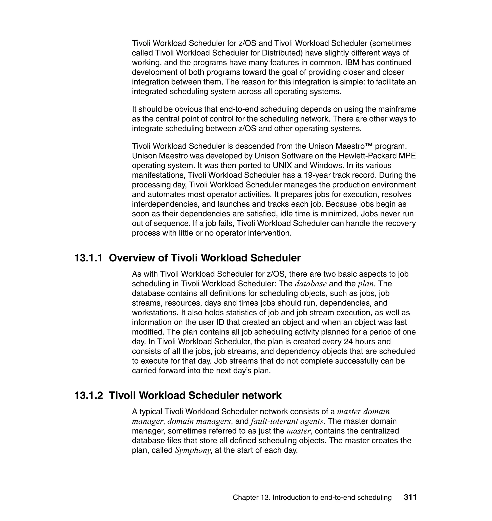 Tivoli Workload Scheduler for z/OS and Tivoli Workload Scheduler (sometimes
           called Tivoli Workload Scheduler for Distributed) have slightly different ways of
           working, and the programs have many features in common. IBM has continued
           development of both programs toward the goal of providing closer and closer
           integration between them. The reason for this integration is simple: to facilitate an
           integrated scheduling system across all operating systems.

           It should be obvious that end-to-end scheduling depends on using the mainframe
           as the central point of control for the scheduling network. There are other ways to
           integrate scheduling between z/OS and other operating systems.

           Tivoli Workload Scheduler is descended from the Unison Maestro™ program.
           Unison Maestro was developed by Unison Software on the Hewlett-Packard MPE
           operating system. It was then ported to UNIX and Windows. In its various
           manifestations, Tivoli Workload Scheduler has a 19-year track record. During the
           processing day, Tivoli Workload Scheduler manages the production environment
           and automates most operator activities. It prepares jobs for execution, resolves
           interdependencies, and launches and tracks each job. Because jobs begin as
           soon as their dependencies are satisfied, idle time is minimized. Jobs never run
           out of sequence. If a job fails, Tivoli Workload Scheduler can handle the recovery
           process with little or no operator intervention.


13.1.1 Overview of Tivoli Workload Scheduler
           As with Tivoli Workload Scheduler for z/OS, there are two basic aspects to job
           scheduling in Tivoli Workload Scheduler: The database and the plan. The
           database contains all definitions for scheduling objects, such as jobs, job
           streams, resources, days and times jobs should run, dependencies, and
           workstations. It also holds statistics of job and job stream execution, as well as
           information on the user ID that created an object and when an object was last
           modified. The plan contains all job scheduling activity planned for a period of one
           day. In Tivoli Workload Scheduler, the plan is created every 24 hours and
           consists of all the jobs, job streams, and dependency objects that are scheduled
           to execute for that day. Job streams that do not complete successfully can be
           carried forward into the next day’s plan.


13.1.2 Tivoli Workload Scheduler network
           A typical Tivoli Workload Scheduler network consists of a master domain
           manager, domain managers, and fault-tolerant agents. The master domain
           manager, sometimes referred to as just the master, contains the centralized
           database files that store all defined scheduling objects. The master creates the
           plan, called Symphony, at the start of each day.




                                         Chapter 13. Introduction to end-to-end scheduling   311
 
