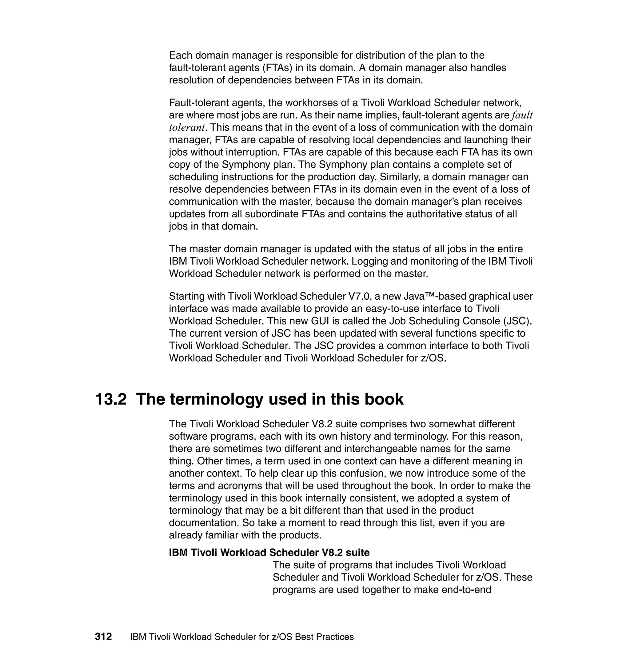 Each domain manager is responsible for distribution of the plan to the
               fault-tolerant agents (FTAs) in its domain. A domain manager also handles
               resolution of dependencies between FTAs in its domain.

               Fault-tolerant agents, the workhorses of a Tivoli Workload Scheduler network,
               are where most jobs are run. As their name implies, fault-tolerant agents are fault
               tolerant. This means that in the event of a loss of communication with the domain
               manager, FTAs are capable of resolving local dependencies and launching their
               jobs without interruption. FTAs are capable of this because each FTA has its own
               copy of the Symphony plan. The Symphony plan contains a complete set of
               scheduling instructions for the production day. Similarly, a domain manager can
               resolve dependencies between FTAs in its domain even in the event of a loss of
               communication with the master, because the domain manager’s plan receives
               updates from all subordinate FTAs and contains the authoritative status of all
               jobs in that domain.

               The master domain manager is updated with the status of all jobs in the entire
               IBM Tivoli Workload Scheduler network. Logging and monitoring of the IBM Tivoli
               Workload Scheduler network is performed on the master.

               Starting with Tivoli Workload Scheduler V7.0, a new Java™-based graphical user
               interface was made available to provide an easy-to-use interface to Tivoli
               Workload Scheduler. This new GUI is called the Job Scheduling Console (JSC).
               The current version of JSC has been updated with several functions specific to
               Tivoli Workload Scheduler. The JSC provides a common interface to both Tivoli
               Workload Scheduler and Tivoli Workload Scheduler for z/OS.



13.2 The terminology used in this book
               The Tivoli Workload Scheduler V8.2 suite comprises two somewhat different
               software programs, each with its own history and terminology. For this reason,
               there are sometimes two different and interchangeable names for the same
               thing. Other times, a term used in one context can have a different meaning in
               another context. To help clear up this confusion, we now introduce some of the
               terms and acronyms that will be used throughout the book. In order to make the
               terminology used in this book internally consistent, we adopted a system of
               terminology that may be a bit different than that used in the product
               documentation. So take a moment to read through this list, even if you are
               already familiar with the products.
               IBM Tivoli Workload Scheduler V8.2 suite
                                    The suite of programs that includes Tivoli Workload
                                    Scheduler and Tivoli Workload Scheduler for z/OS. These
                                    programs are used together to make end-to-end



312   IBM Tivoli Workload Scheduler for z/OS Best Practices
 