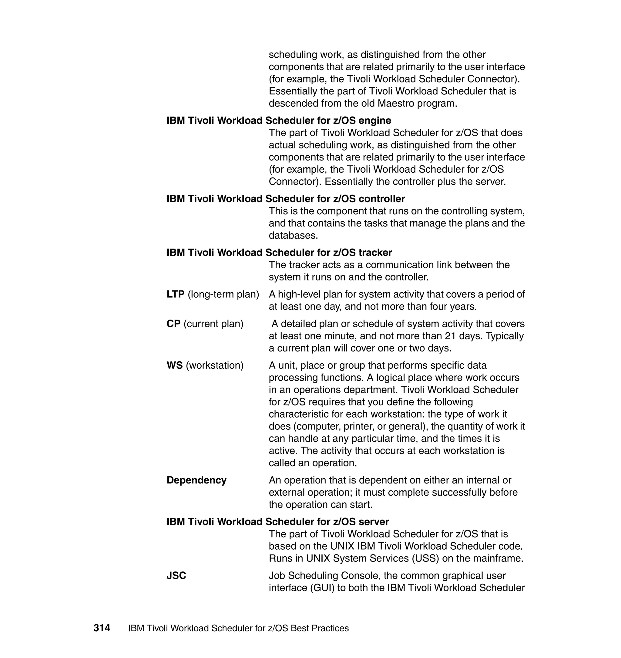 scheduling work, as distinguished from the other
                                       components that are related primarily to the user interface
                                       (for example, the Tivoli Workload Scheduler Connector).
                                       Essentially the part of Tivoli Workload Scheduler that is
                                       descended from the old Maestro program.
               IBM Tivoli Workload Scheduler for z/OS engine
                                    The part of Tivoli Workload Scheduler for z/OS that does
                                    actual scheduling work, as distinguished from the other
                                    components that are related primarily to the user interface
                                    (for example, the Tivoli Workload Scheduler for z/OS
                                    Connector). Essentially the controller plus the server.
               IBM Tivoli Workload Scheduler for z/OS controller
                                    This is the component that runs on the controlling system,
                                    and that contains the tasks that manage the plans and the
                                    databases.
               IBM Tivoli Workload Scheduler for z/OS tracker
                                    The tracker acts as a communication link between the
                                    system it runs on and the controller.
               LTP (long-term plan) A high-level plan for system activity that covers a period of
                                    at least one day, and not more than four years.
               CP (current plan)       A detailed plan or schedule of system activity that covers
                                       at least one minute, and not more than 21 days. Typically
                                       a current plan will cover one or two days.
               WS (workstation)        A unit, place or group that performs specific data
                                       processing functions. A logical place where work occurs
                                       in an operations department. Tivoli Workload Scheduler
                                       for z/OS requires that you define the following
                                       characteristic for each workstation: the type of work it
                                       does (computer, printer, or general), the quantity of work it
                                       can handle at any particular time, and the times it is
                                       active. The activity that occurs at each workstation is
                                       called an operation.
               Dependency              An operation that is dependent on either an internal or
                                       external operation; it must complete successfully before
                                       the operation can start.
               IBM Tivoli Workload Scheduler for z/OS server
                                    The part of Tivoli Workload Scheduler for z/OS that is
                                    based on the UNIX IBM Tivoli Workload Scheduler code.
                                    Runs in UNIX System Services (USS) on the mainframe.
               JSC                     Job Scheduling Console, the common graphical user
                                       interface (GUI) to both the IBM Tivoli Workload Scheduler


314   IBM Tivoli Workload Scheduler for z/OS Best Practices
 