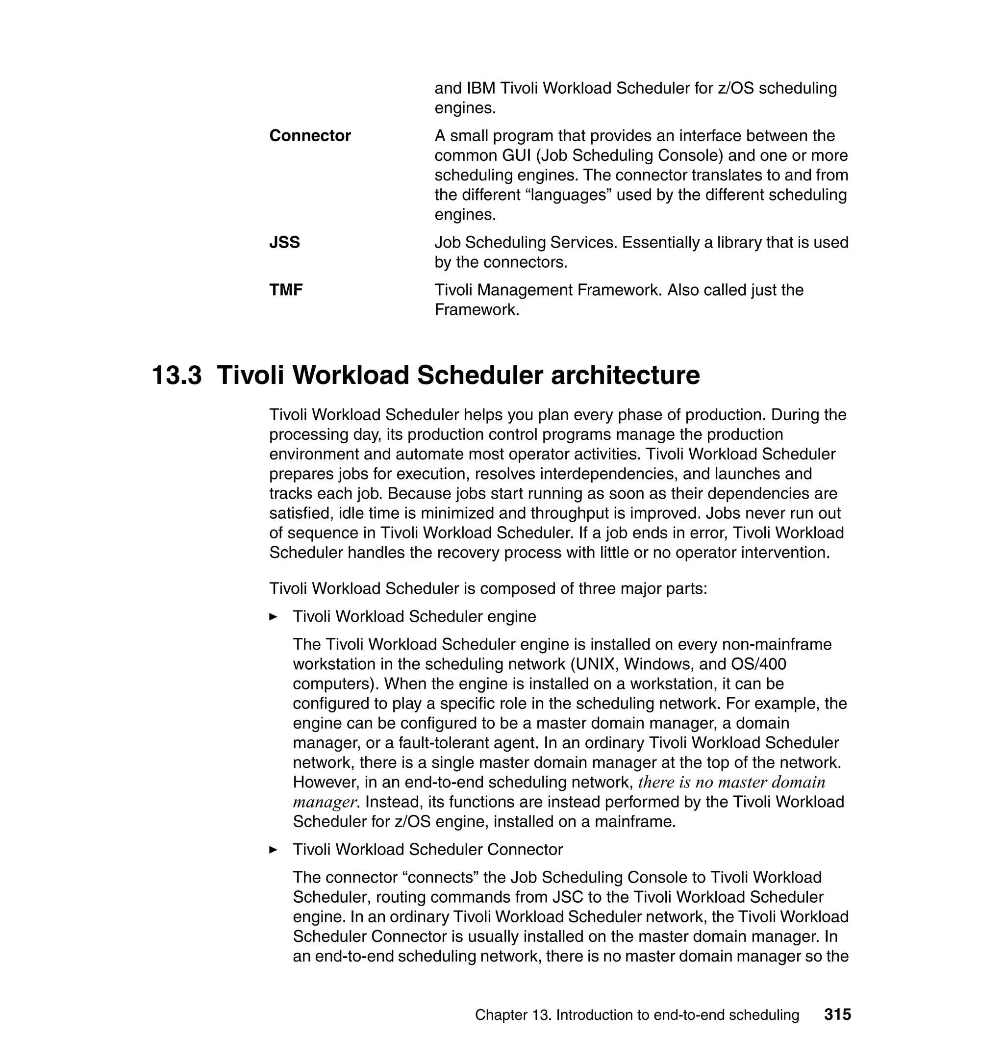 and IBM Tivoli Workload Scheduler for z/OS scheduling
                                engines.
         Connector              A small program that provides an interface between the
                                common GUI (Job Scheduling Console) and one or more
                                scheduling engines. The connector translates to and from
                                the different “languages” used by the different scheduling
                                engines.
         JSS                    Job Scheduling Services. Essentially a library that is used
                                by the connectors.
         TMF                    Tivoli Management Framework. Also called just the
                                Framework.



13.3 Tivoli Workload Scheduler architecture
         Tivoli Workload Scheduler helps you plan every phase of production. During the
         processing day, its production control programs manage the production
         environment and automate most operator activities. Tivoli Workload Scheduler
         prepares jobs for execution, resolves interdependencies, and launches and
         tracks each job. Because jobs start running as soon as their dependencies are
         satisfied, idle time is minimized and throughput is improved. Jobs never run out
         of sequence in Tivoli Workload Scheduler. If a job ends in error, Tivoli Workload
         Scheduler handles the recovery process with little or no operator intervention.

         Tivoli Workload Scheduler is composed of three major parts:
            Tivoli Workload Scheduler engine
            The Tivoli Workload Scheduler engine is installed on every non-mainframe
            workstation in the scheduling network (UNIX, Windows, and OS/400
            computers). When the engine is installed on a workstation, it can be
            configured to play a specific role in the scheduling network. For example, the
            engine can be configured to be a master domain manager, a domain
            manager, or a fault-tolerant agent. In an ordinary Tivoli Workload Scheduler
            network, there is a single master domain manager at the top of the network.
            However, in an end-to-end scheduling network, there is no master domain
            manager. Instead, its functions are instead performed by the Tivoli Workload
            Scheduler for z/OS engine, installed on a mainframe.
            Tivoli Workload Scheduler Connector
            The connector “connects” the Job Scheduling Console to Tivoli Workload
            Scheduler, routing commands from JSC to the Tivoli Workload Scheduler
            engine. In an ordinary Tivoli Workload Scheduler network, the Tivoli Workload
            Scheduler Connector is usually installed on the master domain manager. In
            an end-to-end scheduling network, there is no master domain manager so the


                                     Chapter 13. Introduction to end-to-end scheduling   315
 