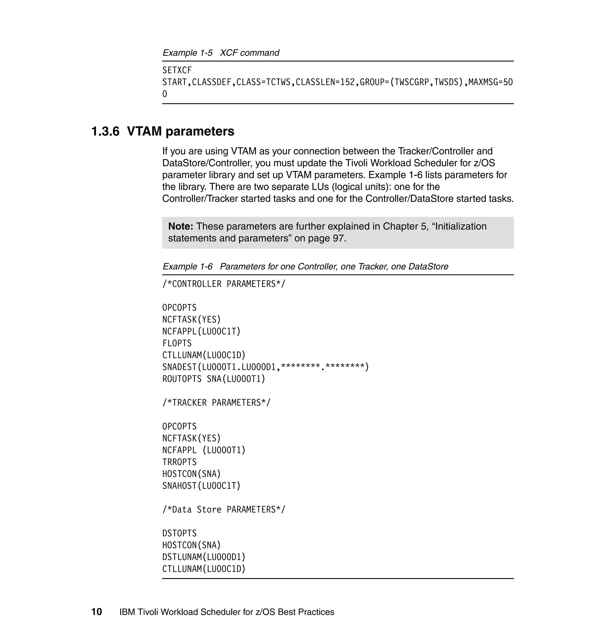Example 1-5 XCF command
               SETXCF
               START,CLASSDEF,CLASS=TCTWS,CLASSLEN=152,GROUP=(TWSCGRP,TWSDS),MAXMSG=50
               0


1.3.6 VTAM parameters
               If you are using VTAM as your connection between the Tracker/Controller and
               DataStore/Controller, you must update the Tivoli Workload Scheduler for z/OS
               parameter library and set up VTAM parameters. Example 1-6 lists parameters for
               the library. There are two separate LUs (logical units): one for the
               Controller/Tracker started tasks and one for the Controller/DataStore started tasks.

                 Note: These parameters are further explained in Chapter 5, “Initialization
                 statements and parameters” on page 97.

               Example 1-6 Parameters for one Controller, one Tracker, one DataStore
               /*CONTROLLER PARAMETERS*/

               OPCOPTS
               NCFTASK(YES)
               NCFAPPL(LU00C1T)
               FLOPTS
               CTLLUNAM(LU00C1D)
               SNADEST(LU000T1.LU000D1,********.********)
               ROUTOPTS SNA(LU000T1)

               /*TRACKER PARAMETERS*/

               OPCOPTS
               NCFTASK(YES)
               NCFAPPL (LU000T1)
               TRROPTS
               HOSTCON(SNA)
               SNAHOST(LU00C1T)

               /*Data Store PARAMETERS*/

               DSTOPTS
               HOSTCON(SNA)
               DSTLUNAM(LU000D1)
               CTLLUNAM(LU00C1D)



10   IBM Tivoli Workload Scheduler for z/OS Best Practices
 
