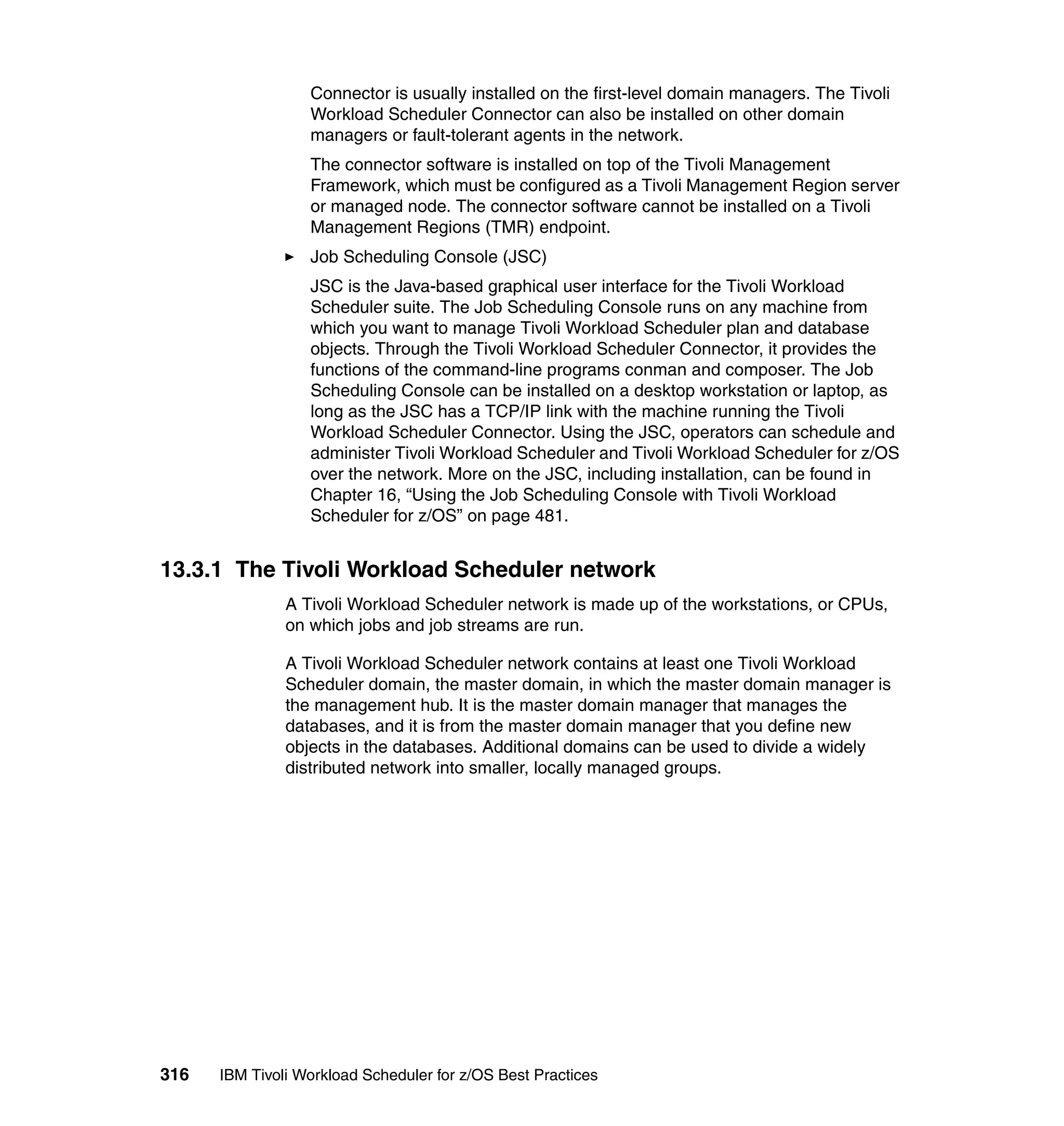 Connector is usually installed on the first-level domain managers. The Tivoli
                  Workload Scheduler Connector can also be installed on other domain
                  managers or fault-tolerant agents in the network.
                  The connector software is installed on top of the Tivoli Management
                  Framework, which must be configured as a Tivoli Management Region server
                  or managed node. The connector software cannot be installed on a Tivoli
                  Management Regions (TMR) endpoint.
                  Job Scheduling Console (JSC)
                  JSC is the Java-based graphical user interface for the Tivoli Workload
                  Scheduler suite. The Job Scheduling Console runs on any machine from
                  which you want to manage Tivoli Workload Scheduler plan and database
                  objects. Through the Tivoli Workload Scheduler Connector, it provides the
                  functions of the command-line programs conman and composer. The Job
                  Scheduling Console can be installed on a desktop workstation or laptop, as
                  long as the JSC has a TCP/IP link with the machine running the Tivoli
                  Workload Scheduler Connector. Using the JSC, operators can schedule and
                  administer Tivoli Workload Scheduler and Tivoli Workload Scheduler for z/OS
                  over the network. More on the JSC, including installation, can be found in
                  Chapter 16, “Using the Job Scheduling Console with Tivoli Workload
                  Scheduler for z/OS” on page 481.


13.3.1 The Tivoli Workload Scheduler network
               A Tivoli Workload Scheduler network is made up of the workstations, or CPUs,
               on which jobs and job streams are run.

               A Tivoli Workload Scheduler network contains at least one Tivoli Workload
               Scheduler domain, the master domain, in which the master domain manager is
               the management hub. It is the master domain manager that manages the
               databases, and it is from the master domain manager that you define new
               objects in the databases. Additional domains can be used to divide a widely
               distributed network into smaller, locally managed groups.




316   IBM Tivoli Workload Scheduler for z/OS Best Practices
 