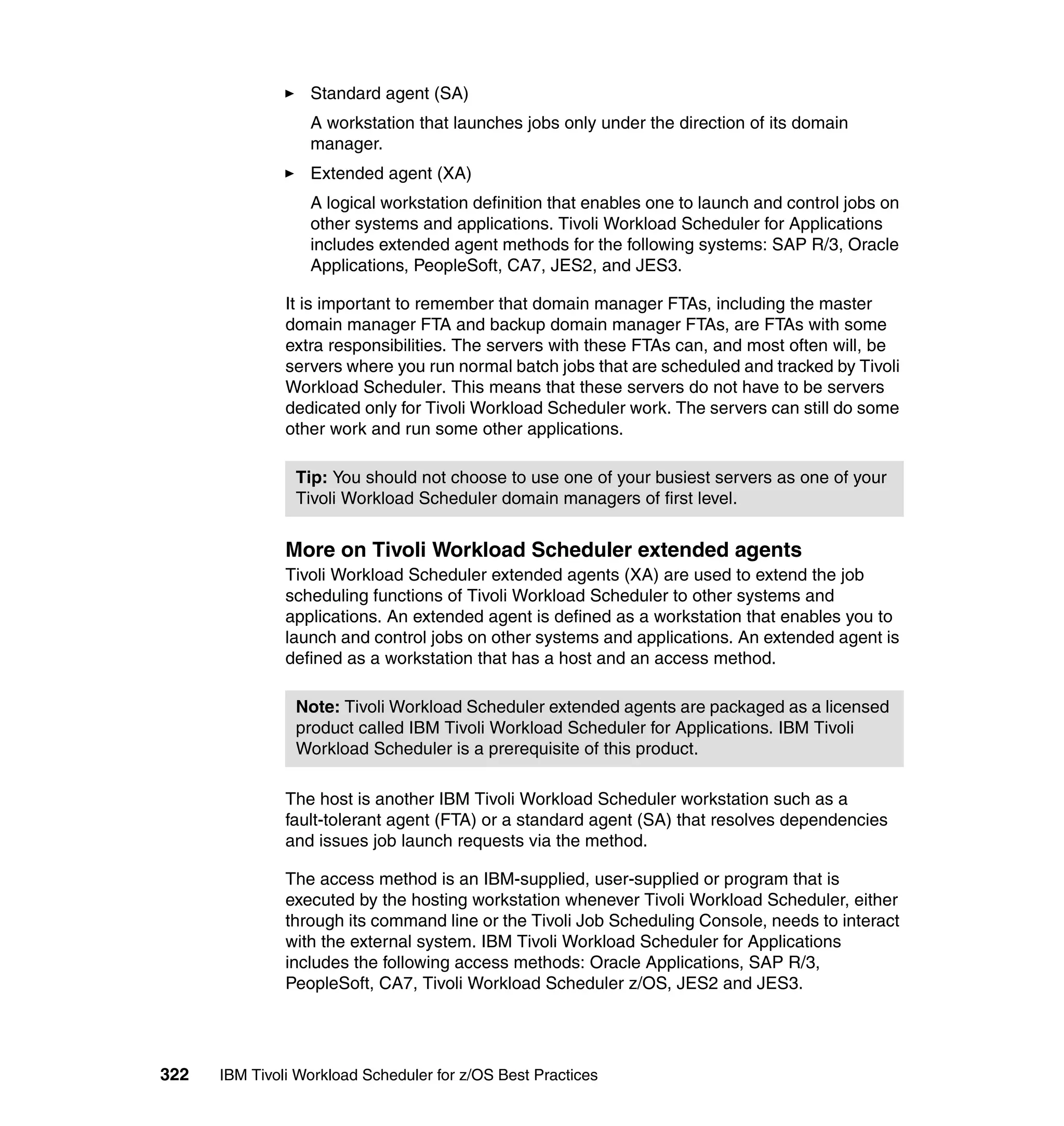 Standard agent (SA)
                  A workstation that launches jobs only under the direction of its domain
                  manager.
                  Extended agent (XA)
                  A logical workstation definition that enables one to launch and control jobs on
                  other systems and applications. Tivoli Workload Scheduler for Applications
                  includes extended agent methods for the following systems: SAP R/3, Oracle
                  Applications, PeopleSoft, CA7, JES2, and JES3.

               It is important to remember that domain manager FTAs, including the master
               domain manager FTA and backup domain manager FTAs, are FTAs with some
               extra responsibilities. The servers with these FTAs can, and most often will, be
               servers where you run normal batch jobs that are scheduled and tracked by Tivoli
               Workload Scheduler. This means that these servers do not have to be servers
               dedicated only for Tivoli Workload Scheduler work. The servers can still do some
               other work and run some other applications.

                Tip: You should not choose to use one of your busiest servers as one of your
                Tivoli Workload Scheduler domain managers of first level.


               More on Tivoli Workload Scheduler extended agents
               Tivoli Workload Scheduler extended agents (XA) are used to extend the job
               scheduling functions of Tivoli Workload Scheduler to other systems and
               applications. An extended agent is defined as a workstation that enables you to
               launch and control jobs on other systems and applications. An extended agent is
               defined as a workstation that has a host and an access method.

                Note: Tivoli Workload Scheduler extended agents are packaged as a licensed
                product called IBM Tivoli Workload Scheduler for Applications. IBM Tivoli
                Workload Scheduler is a prerequisite of this product.

               The host is another IBM Tivoli Workload Scheduler workstation such as a
               fault-tolerant agent (FTA) or a standard agent (SA) that resolves dependencies
               and issues job launch requests via the method.

               The access method is an IBM-supplied, user-supplied or program that is
               executed by the hosting workstation whenever Tivoli Workload Scheduler, either
               through its command line or the Tivoli Job Scheduling Console, needs to interact
               with the external system. IBM Tivoli Workload Scheduler for Applications
               includes the following access methods: Oracle Applications, SAP R/3,
               PeopleSoft, CA7, Tivoli Workload Scheduler z/OS, JES2 and JES3.




322   IBM Tivoli Workload Scheduler for z/OS Best Practices
 
