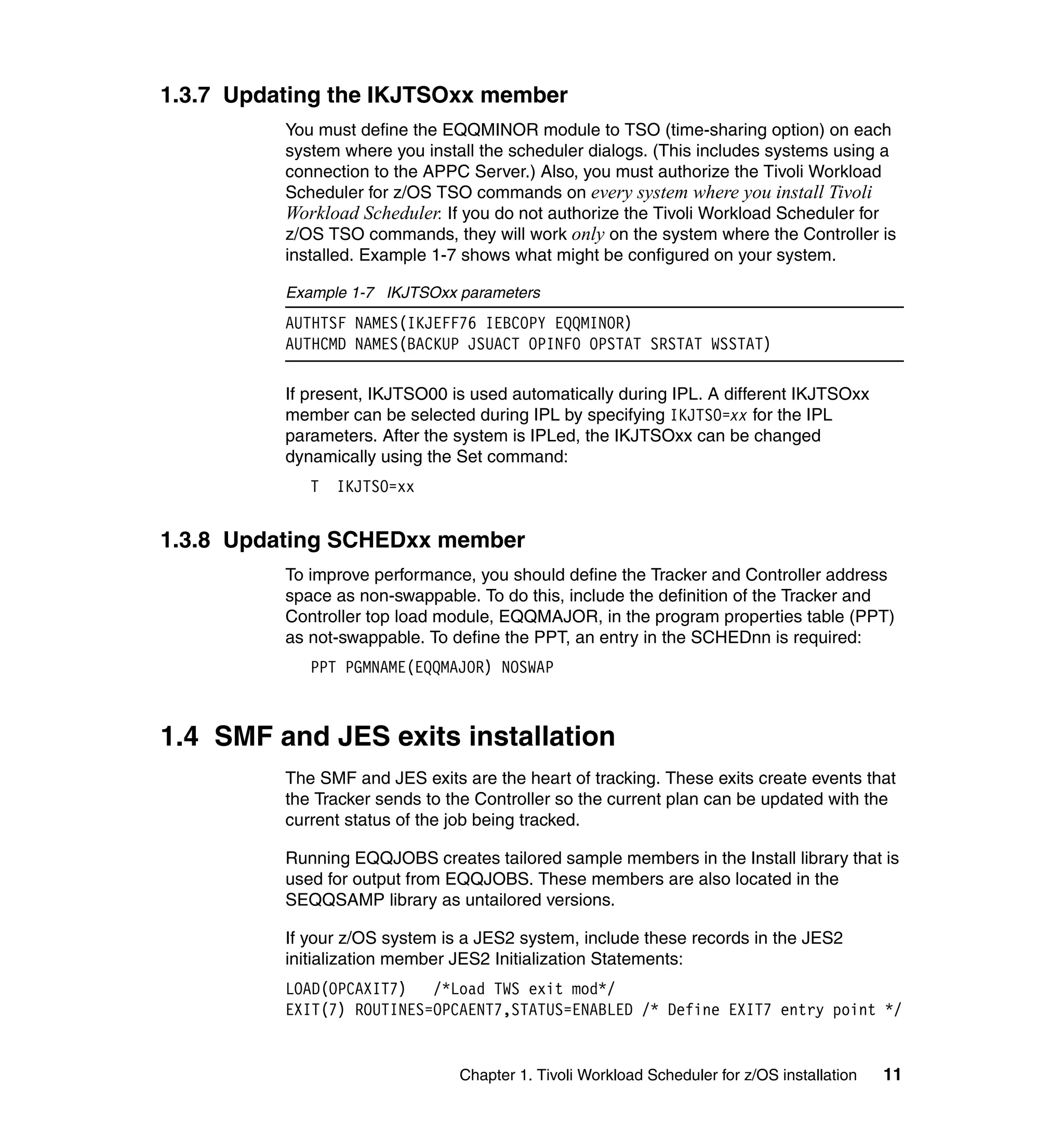 1.3.7 Updating the IKJTSOxx member
          You must define the EQQMINOR module to TSO (time-sharing option) on each
          system where you install the scheduler dialogs. (This includes systems using a
          connection to the APPC Server.) Also, you must authorize the Tivoli Workload
          Scheduler for z/OS TSO commands on every system where you install Tivoli
          Workload Scheduler. If you do not authorize the Tivoli Workload Scheduler for
          z/OS TSO commands, they will work only on the system where the Controller is
          installed. Example 1-7 shows what might be configured on your system.

          Example 1-7 IKJTSOxx parameters
          AUTHTSF NAMES(IKJEFF76 IEBCOPY EQQMINOR)
          AUTHCMD NAMES(BACKUP JSUACT OPINFO OPSTAT SRSTAT WSSTAT)

          If present, IKJTSO00 is used automatically during IPL. A different IKJTSOxx
          member can be selected during IPL by specifying IKJTSO=xx for the IPL
          parameters. After the system is IPLed, the IKJTSOxx can be changed
          dynamically using the Set command:
             T   IKJTSO=xx


1.3.8 Updating SCHEDxx member
          To improve performance, you should define the Tracker and Controller address
          space as non-swappable. To do this, include the definition of the Tracker and
          Controller top load module, EQQMAJOR, in the program properties table (PPT)
          as not-swappable. To define the PPT, an entry in the SCHEDnn is required:
             PPT PGMNAME(EQQMAJOR) NOSWAP



1.4 SMF and JES exits installation
          The SMF and JES exits are the heart of tracking. These exits create events that
          the Tracker sends to the Controller so the current plan can be updated with the
          current status of the job being tracked.

          Running EQQJOBS creates tailored sample members in the Install library that is
          used for output from EQQJOBS. These members are also located in the
          SEQQSAMP library as untailored versions.

          If your z/OS system is a JES2 system, include these records in the JES2
          initialization member JES2 Initialization Statements:
          LOAD(OPCAXIT7)   /*Load TWS exit mod*/
          EXIT(7) ROUTINES=OPCAENT7,STATUS=ENABLED /* Define EXIT7 entry point */


                                Chapter 1. Tivoli Workload Scheduler for z/OS installation   11
 